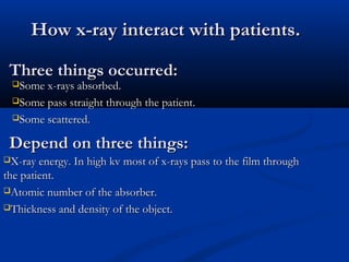 How x-ray interact with patients.How x-ray interact with patients.
Three things occurred:Three things occurred:
Some x-rays absorbed.Some x-rays absorbed.
Some pass straight through the patient.Some pass straight through the patient.
Some scattered.Some scattered.
Depend on three things:Depend on three things:
X-ray energy. In high kv most of x-rays pass to the film throughX-ray energy. In high kv most of x-rays pass to the film through
the patient.the patient.
Atomic number of the absorber.Atomic number of the absorber.
Thickness and density of the object.Thickness and density of the object.
 