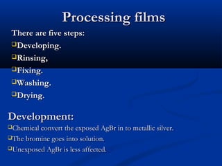 Processing filmsProcessing films
There are five steps:There are five steps:
Developing.Developing.
Rinsing,Rinsing,
Fixing.Fixing.
Washing.Washing.
Drying.Drying.
Development:Development:
Chemical convert the exposed AgBr in to metallic silver.Chemical convert the exposed AgBr in to metallic silver.
The bromine goes into solution.The bromine goes into solution.
Unexposed AgBr is less affected.Unexposed AgBr is less affected.
 