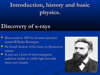 Discovery of x-raysDiscovery of x-rays
 Discovered in 1895 by German physicistDiscovered in 1895 by German physicist
named Wilhelm Roentgen.named Wilhelm Roentgen.
 He found shadow of his bone on fluorescentHe found shadow of his bone on fluorescent
screen.screen.
Introduction, history and basicIntroduction, history and basic
physics.physics.
 X-rays are a form of electromagneticX-rays are a form of electromagnetic
radiation similar to visible light but withradiation similar to visible light but with
short wave length.short wave length.
 