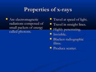 Properties of x-raysProperties of x-rays
 Are electromagneticAre electromagnetic
radiations composed ofradiations composed of
small packets of energysmall packets of energy
called photons.called photons.
 Travel at speed of light.Travel at speed of light.
 Travel in straight lines.Travel in straight lines.
 Highly penetrating.Highly penetrating.
 Invisible.Invisible.
 Blacken radiographicBlacken radiographic
films.films.
 Produce scatter.Produce scatter.
 