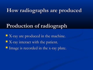 Production of radiographProduction of radiograph
 X-ray are produced in the machine.X-ray are produced in the machine.
 X-ray interact with the patient.X-ray interact with the patient.
 Image is recorded in the x-ray plate.Image is recorded in the x-ray plate.
How radiographs are producedHow radiographs are produced
 