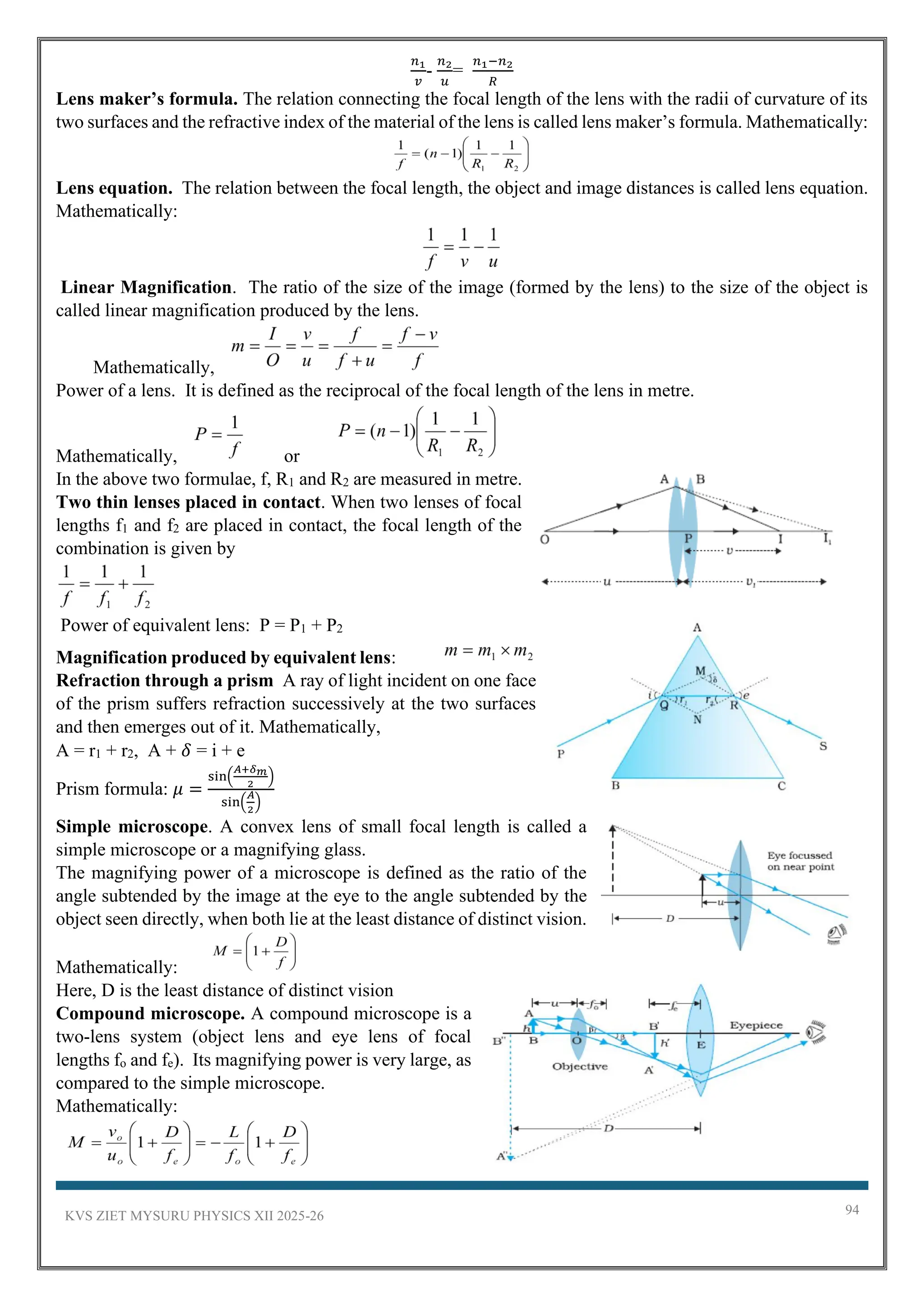 KVS ZIET MYSURU PHYSICS XII 2025-26 94
𝑛1
𝑣
-
𝑛2
𝑢
=
𝑛1−𝑛2
𝑅
Lens maker’s formula. The relation connecting the focal length of the lens with the radii of curvature of its
two surfaces and the refractive index of the material of the lens is called lens maker’s formula. Mathematically:
Lens equation. The relation between the focal length, the object and image distances is called lens equation.
Mathematically:
Linear Magnification. The ratio of the size of the image (formed by the lens) to the size of the object is
called linear magnification produced by the lens.
Mathematically,
Power of a lens. It is defined as the reciprocal of the focal length of the lens in metre.
Mathematically, or
In the above two formulae, f, R1 and R2 are measured in metre.
Two thin lenses placed in contact. When two lenses of focal
lengths f1 and f2 are placed in contact, the focal length of the
combination is given by
Power of equivalent lens: P = P1 + P2
Magnification produced by equivalent lens:
Refraction through a prism A ray of light incident on one face
of the prism suffers refraction successively at the two surfaces
and then emerges out of it. Mathematically,
A = r1 + r2, A + 𝛿 = i + e
Prism formula: 𝜇 =
sin(
𝐴+𝛿𝑚
2
)
sin(
𝐴
2
)
Simple microscope. A convex lens of small focal length is called a
simple microscope or a magnifying glass.
The magnifying power of a microscope is defined as the ratio of the
angle subtended by the image at the eye to the angle subtended by the
object seen directly, when both lie at the least distance of distinct vision.
Mathematically:
Here, D is the least distance of distinct vision
Compound microscope. A compound microscope is a
two-lens system (object lens and eye lens of focal
lengths fo and fe). Its magnifying power is very large, as
compared to the simple microscope.
Mathematically:
 