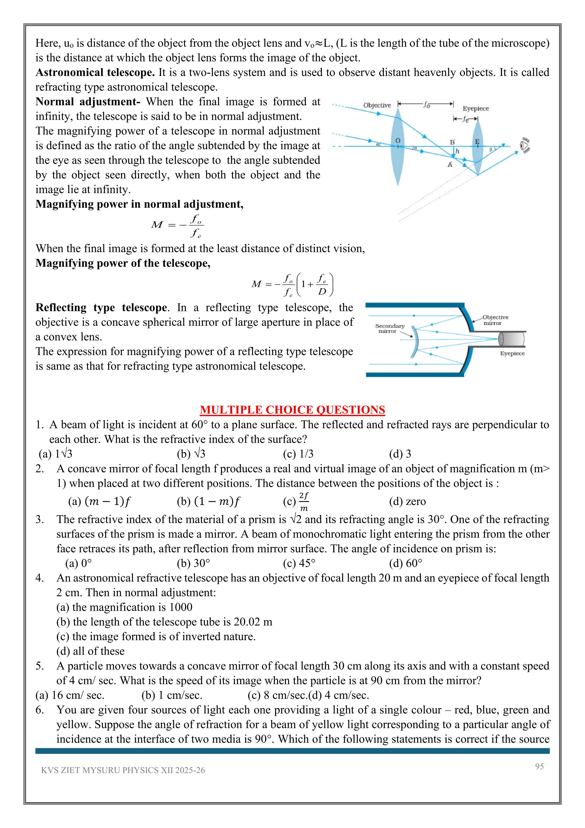 KVS ZIET MYSURU PHYSICS XII 2025-26 95
Here, uo is distance of the object from the object lens and vo≈L, (L is the length of the tube of the microscope)
is the distance at which the object lens forms the image of the object.
Astronomical telescope. It is a two-lens system and is used to observe distant heavenly objects. It is called
refracting type astronomical telescope.
Normal adjustment- When the final image is formed at
infinity, the telescope is said to be in normal adjustment.
The magnifying power of a telescope in normal adjustment
is defined as the ratio of the angle subtended by the image at
the eye as seen through the telescope to the angle subtended
by the object seen directly, when both the object and the
image lie at infinity.
Magnifying power in normal adjustment,
When the final image is formed at the least distance of distinct vision,
Magnifying power of the telescope,
Reflecting type telescope. In a reflecting type telescope, the
objective is a concave spherical mirror of large aperture in place of
a convex lens.
The expression for magnifying power of a reflecting type telescope
is same as that for refracting type astronomical telescope.
MULTIPLE CHOICE QUESTIONS
1. A beam of light is incident at 60° to a plane surface. The reflected and refracted rays are perpendicular to
each other. What is the refractive index of the surface?
(a) 1√3 (b) √3 (c) 1/3 (d) 3
2. A concave mirror of focal length f produces a real and virtual image of an object of magnification m (m>
1) when placed at two different positions. The distance between the positions of the object is :
(a) (𝑚 − 1)𝑓 (b) (1 − 𝑚)𝑓 (c)
2𝑓
𝑚
(d) zero
3. The refractive index of the material of a prism is √2 and its refracting angle is 30°. One of the refracting
surfaces of the prism is made a mirror. A beam of monochromatic light entering the prism from the other
face retraces its path, after reflection from mirror surface. The angle of incidence on prism is:
(a) 0° (b) 30° (c) 45° (d) 60°
4. An astronomical refractive telescope has an objective of focal length 20 m and an eyepiece of focal length
2 cm. Then in normal adjustment:
(a) the magnification is 1000
(b) the length of the telescope tube is 20.02 m
(c) the image formed is of inverted nature.
(d) all of these
5. A particle moves towards a concave mirror of focal length 30 cm along its axis and with a constant speed
of 4 cm/ sec. What is the speed of its image when the particle is at 90 cm from the mirror?
(a) 16 cm/ sec. (b) 1 cm/sec. (c) 8 cm/sec.(d) 4 cm/sec.
6. You are given four sources of light each one providing a light of a single colour – red, blue, green and
yellow. Suppose the angle of refraction for a beam of yellow light corresponding to a particular angle of
incidence at the interface of two media is 90°. Which of the following statements is correct if the source
 