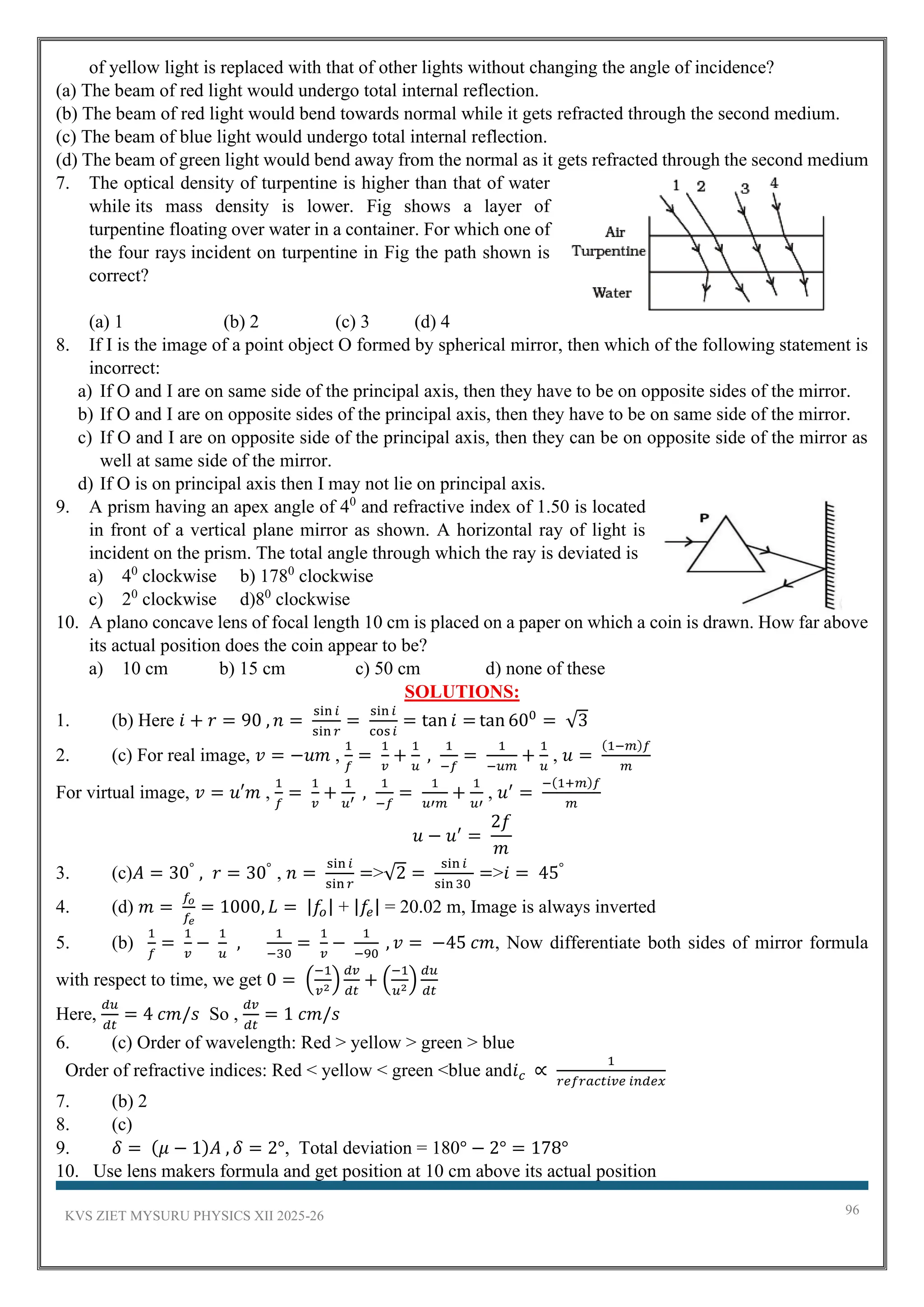 KVS ZIET MYSURU PHYSICS XII 2025-26 96
of yellow light is replaced with that of other lights without changing the angle of incidence?
(a) The beam of red light would undergo total internal reflection.
(b) The beam of red light would bend towards normal while it gets refracted through the second medium.
(c) The beam of blue light would undergo total internal reflection.
(d) The beam of green light would bend away from the normal as it gets refracted through the second medium
7. The optical density of turpentine is higher than that of water
while its mass density is lower. Fig shows a layer of
turpentine floating over water in a container. For which one of
the four rays incident on turpentine in Fig the path shown is
correct?
(a) 1 (b) 2 (c) 3 (d) 4
8. If I is the image of a point object O formed by spherical mirror, then which of the following statement is
incorrect:
a) If O and I are on same side of the principal axis, then they have to be on opposite sides of the mirror.
b) If O and I are on opposite sides of the principal axis, then they have to be on same side of the mirror.
c) If O and I are on opposite side of the principal axis, then they can be on opposite side of the mirror as
well at same side of the mirror.
d) If O is on principal axis then I may not lie on principal axis.
9. A prism having an apex angle of 40
and refractive index of 1.50 is located
in front of a vertical plane mirror as shown. A horizontal ray of light is
incident on the prism. The total angle through which the ray is deviated is
a) 40
clockwise b) 1780
clockwise
c) 20
clockwise d)80
clockwise
10. A plano concave lens of focal length 10 cm is placed on a paper on which a coin is drawn. How far above
its actual position does the coin appear to be?
a) 10 cm b) 15 cm c) 50 cm d) none of these
SOLUTIONS:
1. (b) Here 𝑖 + 𝑟 = 90 , 𝑛 =
sin 𝑖
sin 𝑟
=
sin 𝑖
cos𝑖
= tan 𝑖 = tan 600
= √3
2. (c) For real image, 𝑣 = −𝑢𝑚 ,
1
𝑓
=
1
𝑣
+
1
𝑢
,
1
−𝑓
=
1
−𝑢𝑚
+
1
𝑢
, 𝑢 =
(1−𝑚)𝑓
𝑚
For virtual image, 𝑣 = 𝑢′𝑚 ,
1
𝑓
=
1
𝑣
+
1
𝑢′
,
1
−𝑓
=
1
𝑢′𝑚
+
1
𝑢′
, 𝑢′
=
−(1+𝑚)𝑓
𝑚
𝑢 − 𝑢′
=
2𝑓
𝑚
3. (c)𝐴 = 30°
, 𝑟 = 30°
, 𝑛 =
sin 𝑖
sin 𝑟
=>√2 =
sin 𝑖
sin 30
=>𝑖 = 45°
4. (d) 𝑚 =
𝑓𝑜
𝑓𝑒
= 1000, 𝐿 = |𝑓𝑜| + |𝑓𝑒| = 20.02 m, Image is always inverted
5. (b)
1
𝑓
=
1
𝑣
−
1
𝑢
,
1
−30
=
1
𝑣
−
1
−90
, 𝑣 = −45 𝑐𝑚, Now differentiate both sides of mirror formula
with respect to time, we get 0 = (
−1
𝑣2
)
𝑑𝑣
𝑑𝑡
+ (
−1
𝑢2
)
𝑑𝑢
𝑑𝑡
Here,
𝑑𝑢
𝑑𝑡
= 4 𝑐𝑚/𝑠 So ,
𝑑𝑣
𝑑𝑡
= 1 𝑐𝑚/𝑠
6. (c) Order of wavelength: Red > yellow > green > blue
Order of refractive indices: Red < yellow < green <blue and𝑖𝑐 ∝
1
𝑟𝑒𝑓𝑟𝑎𝑐𝑡𝑖𝑣𝑒 𝑖𝑛𝑑𝑒𝑥
7. (b) 2
8. (c)
9. 𝛿 = (𝜇 − 1)𝐴 , 𝛿 = 2°, Total deviation = 180° − 2° = 178°
10. Use lens makers formula and get position at 10 cm above its actual position
 