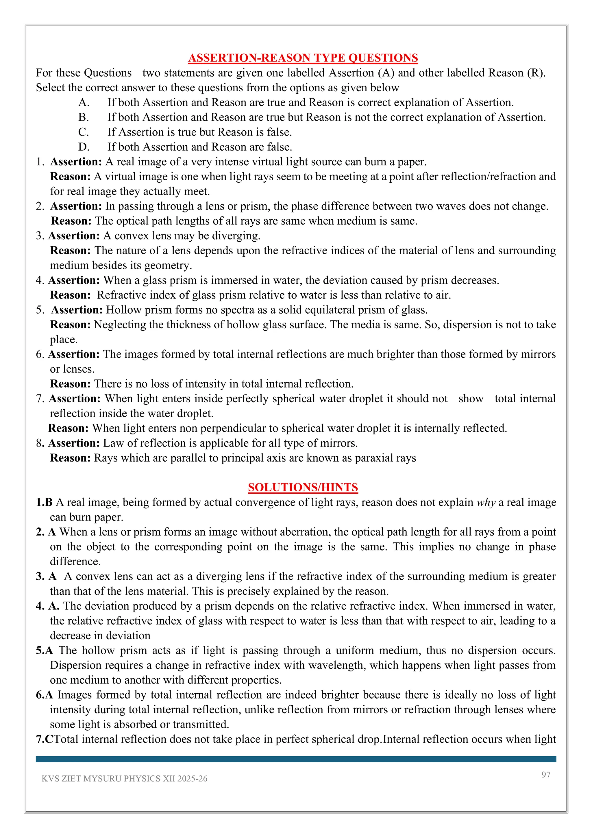 KVS ZIET MYSURU PHYSICS XII 2025-26 97
ASSERTION-REASON TYPE QUESTIONS
For these Questions two statements are given one labelled Assertion (A) and other labelled Reason (R).
Select the correct answer to these questions from the options as given below
A. If both Assertion and Reason are true and Reason is correct explanation of Assertion.
B. If both Assertion and Reason are true but Reason is not the correct explanation of Assertion.
C. If Assertion is true but Reason is false.
D. If both Assertion and Reason are false.
1. Assertion: A real image of a very intense virtual light source can burn a paper.
Reason: A virtual image is one when light rays seem to be meeting at a point after reflection/refraction and
for real image they actually meet.
2. Assertion: In passing through a lens or prism, the phase difference between two waves does not change.
Reason: The optical path lengths of all rays are same when medium is same.
3. Assertion: A convex lens may be diverging.
Reason: The nature of a lens depends upon the refractive indices of the material of lens and surrounding
medium besides its geometry.
4. Assertion: When a glass prism is immersed in water, the deviation caused by prism decreases.
Reason: Refractive index of glass prism relative to water is less than relative to air.
5. Assertion: Hollow prism forms no spectra as a solid equilateral prism of glass.
Reason: Neglecting the thickness of hollow glass surface. The media is same. So, dispersion is not to take
place.
6. Assertion: The images formed by total internal reflections are much brighter than those formed by mirrors
or lenses.
Reason: There is no loss of intensity in total internal reflection.
7. Assertion: When light enters inside perfectly spherical water droplet it should not show total internal
reflection inside the water droplet.
Reason: When light enters non perpendicular to spherical water droplet it is internally reflected.
8. Assertion: Law of reflection is applicable for all type of mirrors.
Reason: Rays which are parallel to principal axis are known as paraxial rays
SOLUTIONS/HINTS
1.B A real image, being formed by actual convergence of light rays, reason does not explain why a real image
can burn paper.
2. A When a lens or prism forms an image without aberration, the optical path length for all rays from a point
on the object to the corresponding point on the image is the same. This implies no change in phase
difference.
3. A A convex lens can act as a diverging lens if the refractive index of the surrounding medium is greater
than that of the lens material. This is precisely explained by the reason.
4. A. The deviation produced by a prism depends on the relative refractive index. When immersed in water,
the relative refractive index of glass with respect to water is less than that with respect to air, leading to a
decrease in deviation
5.A The hollow prism acts as if light is passing through a uniform medium, thus no dispersion occurs.
Dispersion requires a change in refractive index with wavelength, which happens when light passes from
one medium to another with different properties.
6.A Images formed by total internal reflection are indeed brighter because there is ideally no loss of light
intensity during total internal reflection, unlike reflection from mirrors or refraction through lenses where
some light is absorbed or transmitted.
7.CTotal internal reflection does not take place in perfect spherical drop.Internal reflection occurs when light
 