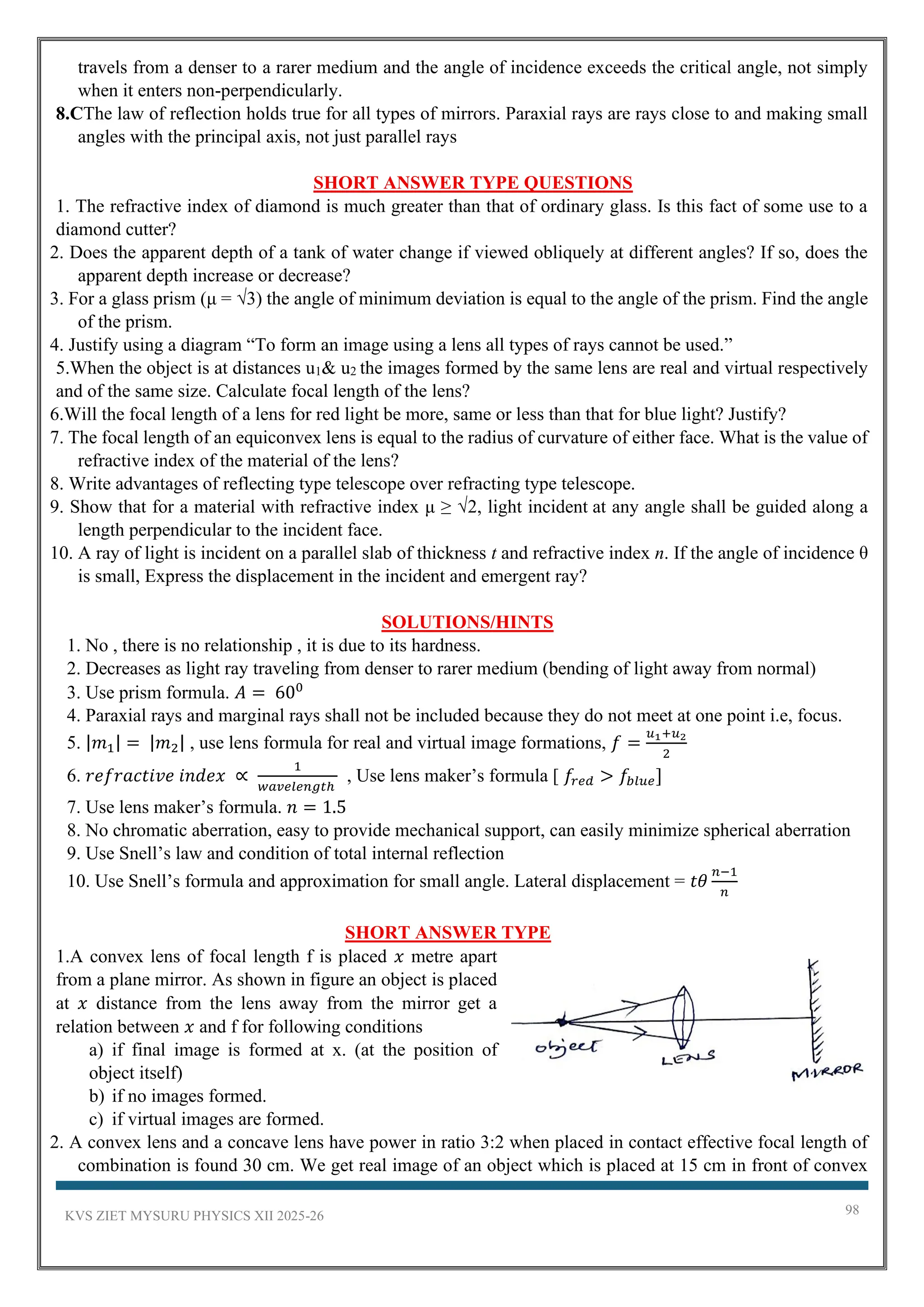 KVS ZIET MYSURU PHYSICS XII 2025-26 98
travels from a denser to a rarer medium and the angle of incidence exceeds the critical angle, not simply
when it enters non-perpendicularly.
8.CThe law of reflection holds true for all types of mirrors. Paraxial rays are rays close to and making small
angles with the principal axis, not just parallel rays
SHORT ANSWER TYPE QUESTIONS
1. The refractive index of diamond is much greater than that of ordinary glass. Is this fact of some use to a
diamond cutter?
2. Does the apparent depth of a tank of water change if viewed obliquely at different angles? If so, does the
apparent depth increase or decrease?
3. For a glass prism (μ = √3) the angle of minimum deviation is equal to the angle of the prism. Find the angle
of the prism.
4. Justify using a diagram “To form an image using a lens all types of rays cannot be used.”
5.When the object is at distances u1& u2 the images formed by the same lens are real and virtual respectively
and of the same size. Calculate focal length of the lens?
6.Will the focal length of a lens for red light be more, same or less than that for blue light? Justify?
7. The focal length of an equiconvex lens is equal to the radius of curvature of either face. What is the value of
refractive index of the material of the lens?
8. Write advantages of reflecting type telescope over refracting type telescope.
9. Show that for a material with refractive index μ ≥ √2, light incident at any angle shall be guided along a
length perpendicular to the incident face.
10. A ray of light is incident on a parallel slab of thickness t and refractive index n. If the angle of incidence θ
is small, Express the displacement in the incident and emergent ray?
SOLUTIONS/HINTS
1. No , there is no relationship , it is due to its hardness.
2. Decreases as light ray traveling from denser to rarer medium (bending of light away from normal)
3. Use prism formula. 𝐴 = 600
4. Paraxial rays and marginal rays shall not be included because they do not meet at one point i.e, focus.
5. |𝑚1| = |𝑚2| , use lens formula for real and virtual image formations, 𝑓 =
𝑢1+𝑢2
2
6. 𝑟𝑒𝑓𝑟𝑎𝑐𝑡𝑖𝑣𝑒 𝑖𝑛𝑑𝑒𝑥 ∝
1
𝑤𝑎𝑣𝑒𝑙𝑒𝑛𝑔𝑡ℎ
, Use lens maker’s formula [ 𝑓𝑟𝑒𝑑 > 𝑓𝑏𝑙𝑢𝑒]
7. Use lens maker’s formula. 𝑛 = 1.5
8. No chromatic aberration, easy to provide mechanical support, can easily minimize spherical aberration
9. Use Snell’s law and condition of total internal reflection
10. Use Snell’s formula and approximation for small angle. Lateral displacement = 𝑡𝜃
𝑛−1
𝑛
SHORT ANSWER TYPE
1.A convex lens of focal length f is placed 𝑥 metre apart
from a plane mirror. As shown in figure an object is placed
at 𝑥 distance from the lens away from the mirror get a
relation between 𝑥 and f for following conditions
a) if final image is formed at x. (at the position of
object itself)
b) if no images formed.
c) if virtual images are formed.
2. A convex lens and a concave lens have power in ratio 3:2 when placed in contact effective focal length of
combination is found 30 cm. We get real image of an object which is placed at 15 cm in front of convex
 