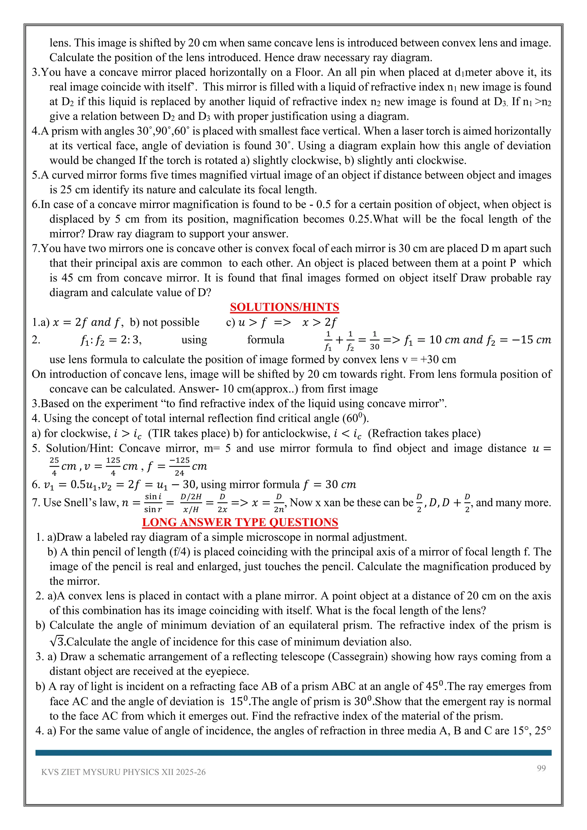 KVS ZIET MYSURU PHYSICS XII 2025-26 99
lens. This image is shifted by 20 cm when same concave lens is introduced between convex lens and image.
Calculate the position of the lens introduced. Hence draw necessary ray diagram.
3.You have a concave mirror placed horizontally on a Floor. An all pin when placed at d1meter above it, its
real image coincide with itself’. This mirror is filled with a liquid of refractive index n1 new image is found
at D2 if this liquid is replaced by another liquid of refractive index n2 new image is found at D3. If n1 >n2
give a relation between D2 and D3 with proper justification using a diagram.
4.A prism with angles 30˚,90˚,60˚ is placed with smallest face vertical. When a laser torch is aimed horizontally
at its vertical face, angle of deviation is found 30˚. Using a diagram explain how this angle of deviation
would be changed If the torch is rotated a) slightly clockwise, b) slightly anti clockwise.
5.A curved mirror forms five times magnified virtual image of an object if distance between object and images
is 25 cm identify its nature and calculate its focal length.
6.In case of a concave mirror magnification is found to be - 0.5 for a certain position of object, when object is
displaced by 5 cm from its position, magnification becomes 0.25.What will be the focal length of the
mirror? Draw ray diagram to support your answer.
7.You have two mirrors one is concave other is convex focal of each mirror is 30 cm are placed D m apart such
that their principal axis are common to each other. An object is placed between them at a point P which
is 45 cm from concave mirror. It is found that final images formed on object itself Draw probable ray
diagram and calculate value of D?
SOLUTIONS/HINTS
1.a) 𝑥 = 2𝑓 𝑎𝑛𝑑 𝑓, b) not possible c) 𝑢 > 𝑓 => 𝑥 > 2𝑓
2. 𝑓1: 𝑓2 = 2: 3, using formula
1
𝑓1
+
1
𝑓2
=
1
30
=> 𝑓1 = 10 𝑐𝑚 𝑎𝑛𝑑 𝑓2 = −15 𝑐𝑚
use lens formula to calculate the position of image formed by convex lens v = +30 cm
On introduction of concave lens, image will be shifted by 20 cm towards right. From lens formula position of
concave can be calculated. Answer- 10 cm(approx..) from first image
3.Based on the experiment “to find refractive index of the liquid using concave mirror”.
4. Using the concept of total internal reflection find critical angle (600
).
a) for clockwise, 𝑖 > 𝑖𝑐 (TIR takes place) b) for anticlockwise, 𝑖 < 𝑖𝑐 (Refraction takes place)
5. Solution/Hint: Concave mirror, m= 5 and use mirror formula to find object and image distance 𝑢 =
25
4
𝑐𝑚 , 𝑣 =
125
4
𝑐𝑚 , 𝑓 =
−125
24
𝑐𝑚
6. 𝑣1 = 0.5𝑢1,𝑣2 = 2𝑓 = 𝑢1 − 30, using mirror formula 𝑓 = 30 𝑐𝑚
7. Use Snell’s law, 𝑛 =
sin 𝑖
sin 𝑟
=
𝐷/2𝐻
𝑥/𝐻
=
𝐷
2𝑥
=> 𝑥 =
𝐷
2𝑛
, Now x xan be these can be
𝐷
2
, 𝐷, 𝐷 +
𝐷
2
, and many more.
LONG ANSWER TYPE QUESTIONS
1. a)Draw a labeled ray diagram of a simple microscope in normal adjustment.
b) A thin pencil of length (f/4) is placed coinciding with the principal axis of a mirror of focal length f. The
image of the pencil is real and enlarged, just touches the pencil. Calculate the magnification produced by
the mirror.
2. a)A convex lens is placed in contact with a plane mirror. A point object at a distance of 20 cm on the axis
of this combination has its image coinciding with itself. What is the focal length of the lens?
b) Calculate the angle of minimum deviation of an equilateral prism. The refractive index of the prism is
√3.Calculate the angle of incidence for this case of minimum deviation also.
3. a) Draw a schematic arrangement of a reflecting telescope (Cassegrain) showing how rays coming from a
distant object are received at the eyepiece.
b) A ray of light is incident on a refracting face AB of a prism ABC at an angle of 450
.The ray emerges from
face AC and the angle of deviation is 150
.The angle of prism is 300
.Show that the emergent ray is normal
to the face AC from which it emerges out. Find the refractive index of the material of the prism.
4. a) For the same value of angle of incidence, the angles of refraction in three media A, B and C are 15°, 25°
 