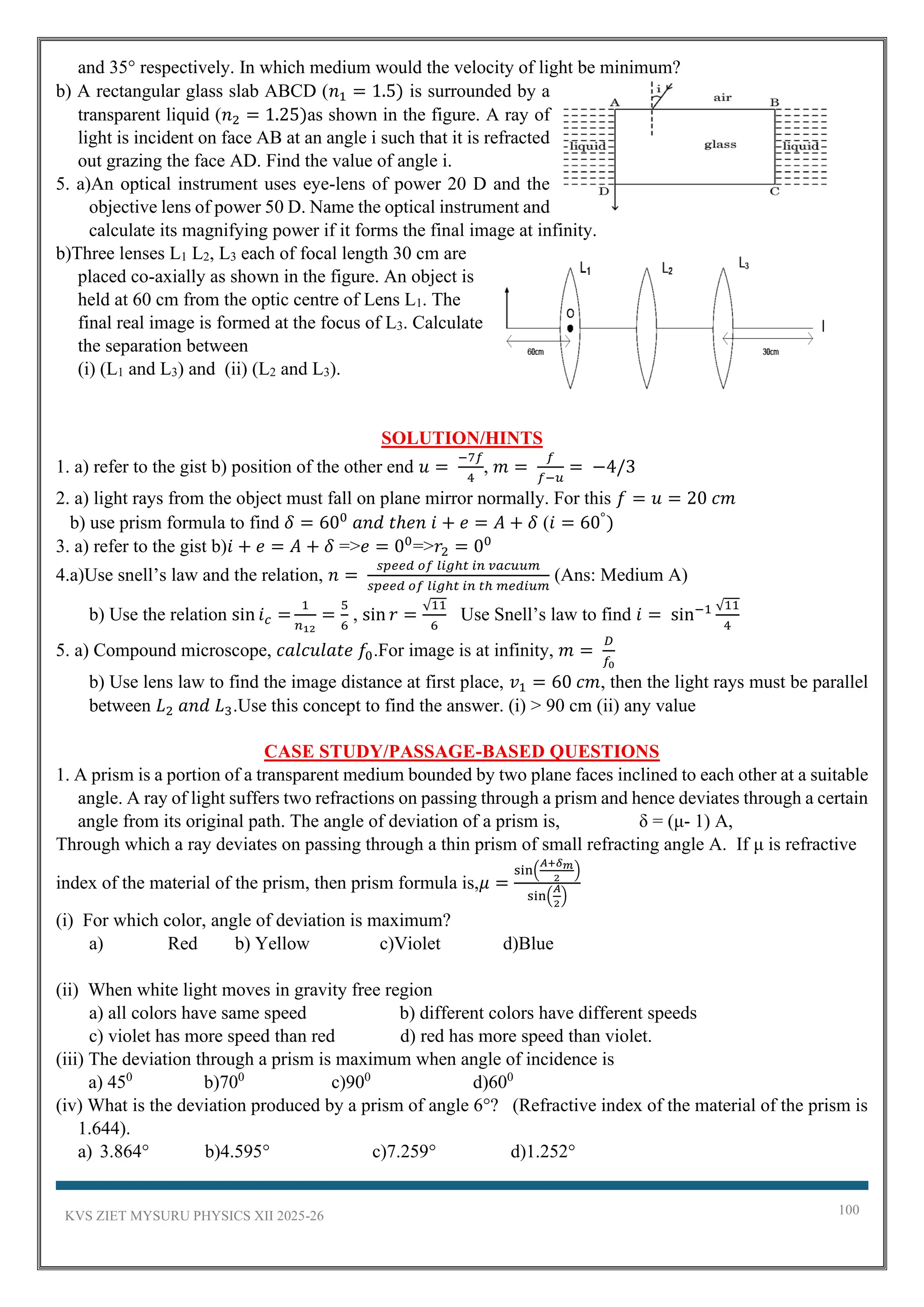 KVS ZIET MYSURU PHYSICS XII 2025-26 100
and 35° respectively. In which medium would the velocity of light be minimum?
b) A rectangular glass slab ABCD (𝑛1 = 1.5) is surrounded by a
transparent liquid (𝑛2 = 1.25)as shown in the figure. A ray of
light is incident on face AB at an angle i such that it is refracted
out grazing the face AD. Find the value of angle i.
5. a)An optical instrument uses eye-lens of power 20 D and the
objective lens of power 50 D. Name the optical instrument and
calculate its magnifying power if it forms the final image at infinity.
b)Three lenses L1 L2, L3 each of focal length 30 cm are
placed co-axially as shown in the figure. An object is
held at 60 cm from the optic centre of Lens L1. The
final real image is formed at the focus of L3. Calculate
the separation between
(i) (L1 and L3) and (ii) (L2 and L3).
SOLUTION/HINTS
1. a) refer to the gist b) position of the other end 𝑢 =
−7𝑓
4
, 𝑚 =
𝑓
𝑓−𝑢
= −4/3
2. a) light rays from the object must fall on plane mirror normally. For this 𝑓 = 𝑢 = 20 𝑐𝑚
b) use prism formula to find 𝛿 = 600
𝑎𝑛𝑑 𝑡ℎ𝑒𝑛 𝑖 + 𝑒 = 𝐴 + 𝛿 (𝑖 = 60°
)
3. a) refer to the gist b)𝑖 + 𝑒 = 𝐴 + 𝛿 =>𝑒 = 00
=>𝑟2 = 00
4.a)Use snell’s law and the relation, 𝑛 =
𝑠𝑝𝑒𝑒𝑑 𝑜𝑓 𝑙𝑖𝑔ℎ𝑡 𝑖𝑛 𝑣𝑎𝑐𝑢𝑢𝑚
𝑠𝑝𝑒𝑒𝑑 𝑜𝑓 𝑙𝑖𝑔ℎ𝑡 𝑖𝑛 𝑡ℎ 𝑚𝑒𝑑𝑖𝑢𝑚
(Ans: Medium A)
b) Use the relation sin 𝑖𝑐 =
1
𝑛12
=
5
6
, sin 𝑟 =
√11
6
Use Snell’s law to find 𝑖 = sin−1 √11
4
5. a) Compound microscope, 𝑐𝑎𝑙𝑐𝑢𝑙𝑎𝑡𝑒 𝑓0.For image is at infinity, 𝑚 =
𝐷
𝑓0
b) Use lens law to find the image distance at first place, 𝑣1 = 60 𝑐𝑚, then the light rays must be parallel
between 𝐿2 𝑎𝑛𝑑 𝐿3.Use this concept to find the answer. (i) > 90 cm (ii) any value
CASE STUDY/PASSAGE-BASED QUESTIONS
1. A prism is a portion of a transparent medium bounded by two plane faces inclined to each other at a suitable
angle. A ray of light suffers two refractions on passing through a prism and hence deviates through a certain
angle from its original path. The angle of deviation of a prism is, δ = (μ- 1) A,
Through which a ray deviates on passing through a thin prism of small refracting angle A. If μ is refractive
index of the material of the prism, then prism formula is,𝜇 =
sin(
𝐴+𝛿𝑚
2
)
sin(
𝐴
2
)
(i) For which color, angle of deviation is maximum?
a) Red b) Yellow c)Violet d)Blue
(ii) When white light moves in gravity free region
a) all colors have same speed b) different colors have different speeds
c) violet has more speed than red d) red has more speed than violet.
(iii) The deviation through a prism is maximum when angle of incidence is
a) 450
b)700
c)900
d)600
(iv) What is the deviation produced by a prism of angle 6°? (Refractive index of the material of the prism is
1.644).
a) 3.864° b)4.595° c)7.259° d)1.252°
 