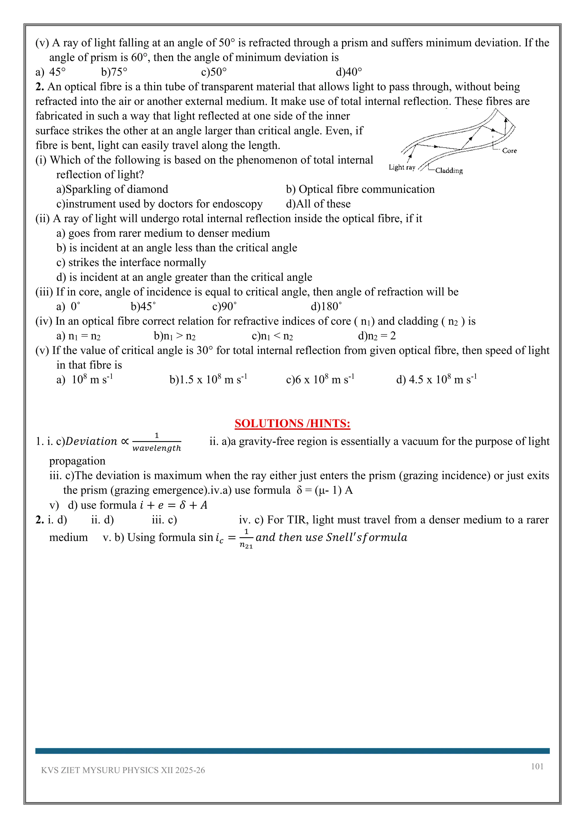 KVS ZIET MYSURU PHYSICS XII 2025-26 101
(v) A ray of light falling at an angle of 50° is refracted through a prism and suffers minimum deviation. If the
angle of prism is 60°, then the angle of minimum deviation is
a) 45° b)75° c)50° d)40°
2. An optical fibre is a thin tube of transparent material that allows light to pass through, without being
refracted into the air or another external medium. It make use of total internal reflection. These fibres are
fabricated in such a way that light reflected at one side of the inner
surface strikes the other at an angle larger than critical angle. Even, if
fibre is bent, light can easily travel along the length.
(i) Which of the following is based on the phenomenon of total internal
reflection of light?
a)Sparkling of diamond b) Optical fibre communication
c)instrument used by doctors for endoscopy d)All of these
(ii) A ray of light will undergo rotal internal reflection inside the optical fibre, if it
a) goes from rarer medium to denser medium
b) is incident at an angle less than the critical angle
c) strikes the interface normally
d) is incident at an angle greater than the critical angle
(iii) If in core, angle of incidence is equal to critical angle, then angle of refraction will be
a) 0˚ b)45˚ c)90˚ d)180˚
(iv) In an optical fibre correct relation for refractive indices of core ( n1) and cladding ( n2 ) is
a) n1 = n2 b)n1 > n2 c)n1 < n2 d)n2 = 2
(v) If the value of critical angle is 30° for total internal reflection from given optical fibre, then speed of light
in that fibre is
a) 108
m s-1
b)1.5 x 108
m s-1
c)6 x 108
m s-1
d) 4.5 x 108
m s-1
SOLUTIONS /HINTS:
1. i. c)𝐷𝑒𝑣𝑖𝑎𝑡𝑖𝑜𝑛 ∝
1
𝑤𝑎𝑣𝑒𝑙𝑒𝑛𝑔𝑡ℎ
ii. a)a gravity-free region is essentially a vacuum for the purpose of light
propagation
iii. c)The deviation is maximum when the ray either just enters the prism (grazing incidence) or just exits
the prism (grazing emergence).iv.a) use formula δ = (μ- 1) A
v) d) use formula 𝑖 + 𝑒 = 𝛿 + 𝐴
2. i. d) ii. d) iii. c) iv. c) For TIR, light must travel from a denser medium to a rarer
medium v. b) Using formula sin 𝑖𝑐 =
1
𝑛21
𝑎𝑛𝑑 𝑡ℎ𝑒𝑛 𝑢𝑠𝑒 𝑆𝑛𝑒𝑙𝑙′
𝑠𝑓𝑜𝑟𝑚𝑢𝑙𝑎
 