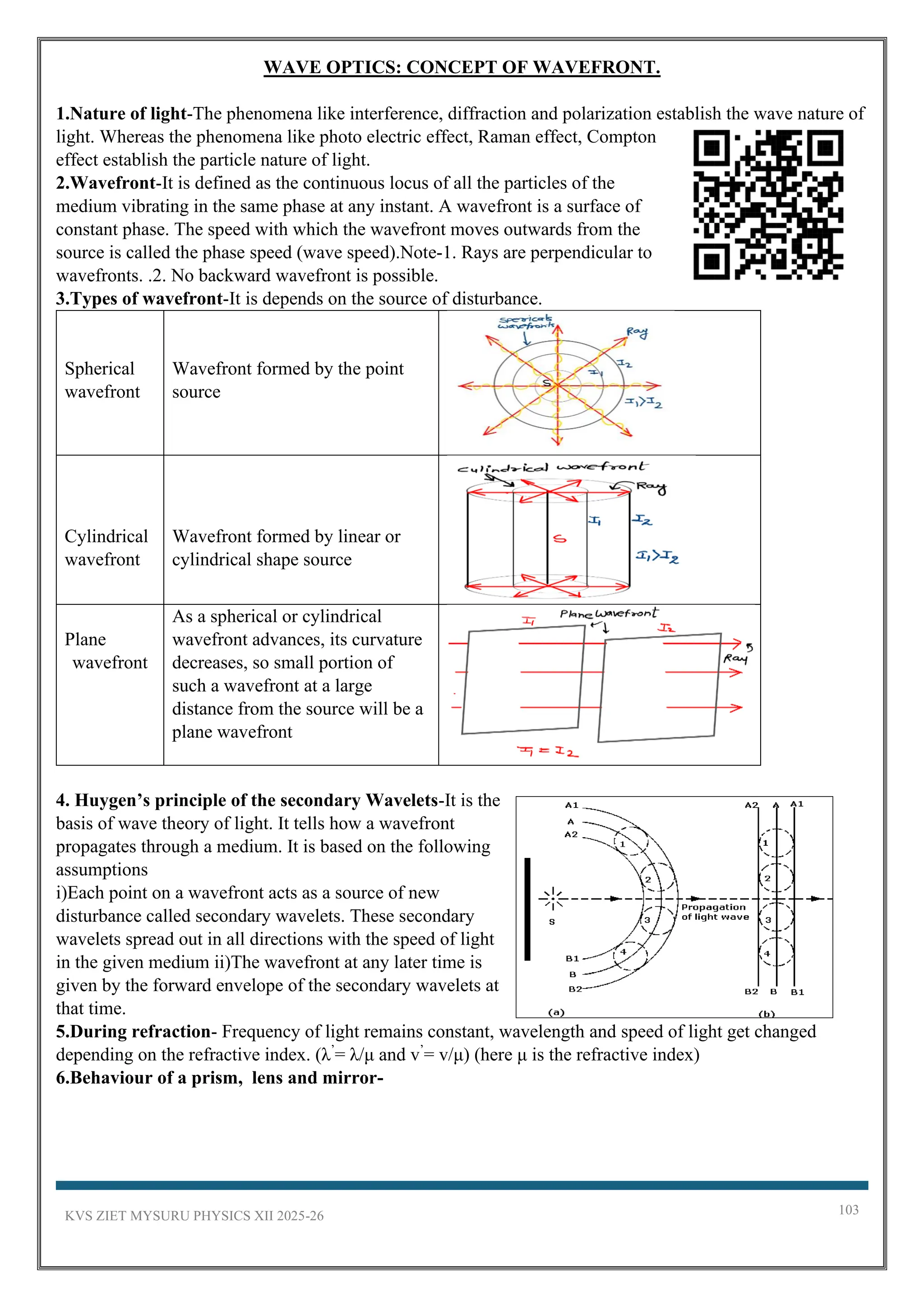 KVS ZIET MYSURU PHYSICS XII 2025-26 103
WAVE OPTICS: CONCEPT OF WAVEFRONT.
1.Nature of light-The phenomena like interference, diffraction and polarization establish the wave nature of
light. Whereas the phenomena like photo electric effect, Raman effect, Compton
effect establish the particle nature of light.
2.Wavefront-It is defined as the continuous locus of all the particles of the
medium vibrating in the same phase at any instant. A wavefront is a surface of
constant phase. The speed with which the wavefront moves outwards from the
source is called the phase speed (wave speed).Note-1. Rays are perpendicular to
wavefronts. .2. No backward wavefront is possible.
3.Types of wavefront-It is depends on the source of disturbance.
Spherical
wavefront
Wavefront formed by the point
source
Cylindrical
wavefront
Wavefront formed by linear or
cylindrical shape source
Plane
wavefront
As a spherical or cylindrical
wavefront advances, its curvature
decreases, so small portion of
such a wavefront at a large
distance from the source will be a
plane wavefront
4. Huygen’s principle of the secondary Wavelets-It is the
basis of wave theory of light. It tells how a wavefront
propagates through a medium. It is based on the following
assumptions
i)Each point on a wavefront acts as a source of new
disturbance called secondary wavelets. These secondary
wavelets spread out in all directions with the speed of light
in the given medium ii)The wavefront at any later time is
given by the forward envelope of the secondary wavelets at
that time.
5.During refraction- Frequency of light remains constant, wavelength and speed of light get changed
depending on the refractive index. (λ’
= λ/μ and v’
= v/μ) (here μ is the refractive index)
6.Behaviour of a prism, lens and mirror-
 