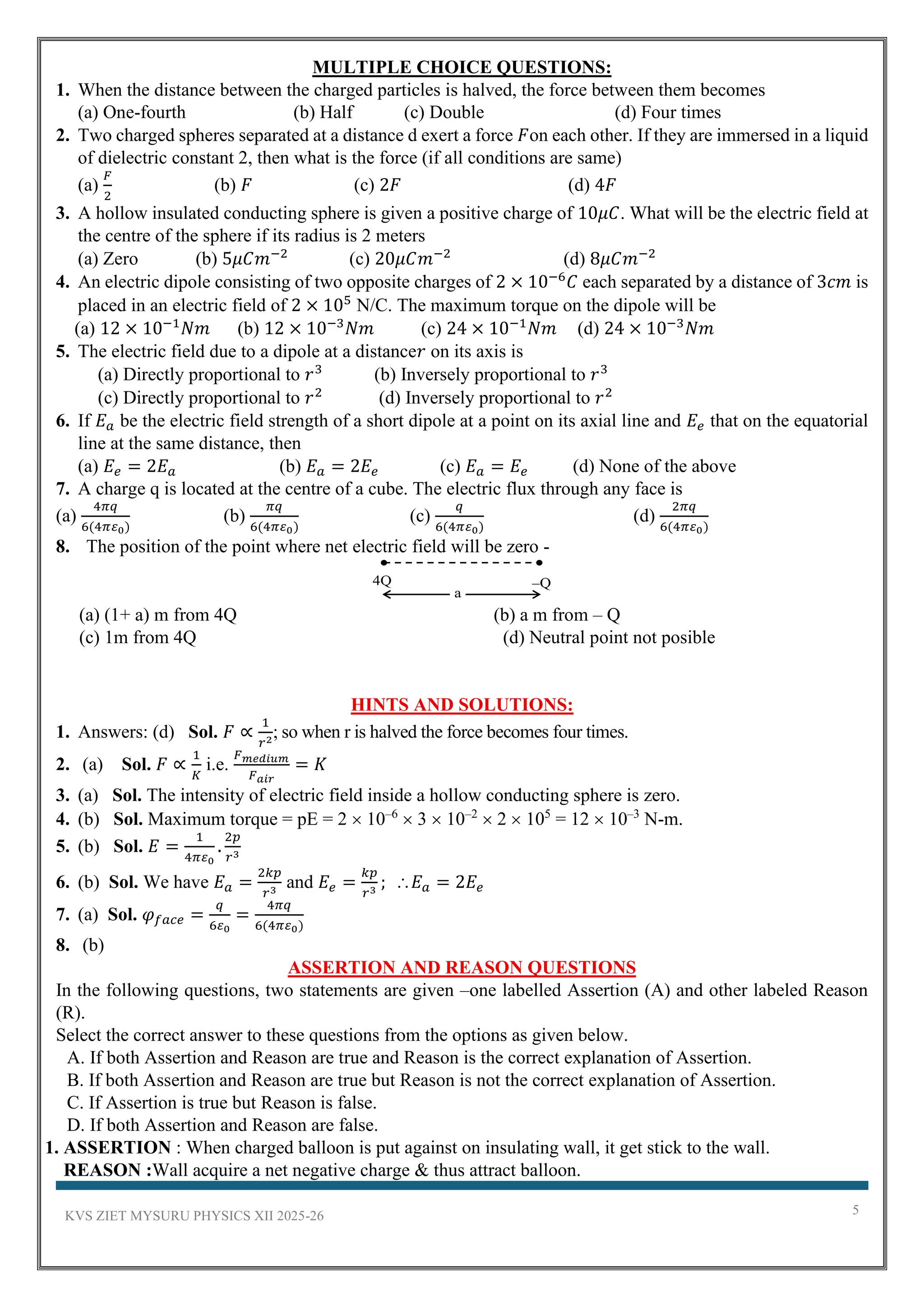 KVS ZIET MYSURU PHYSICS XII 2025-26 5
MULTIPLE CHOICE QUESTIONS:
1. When the distance between the charged particles is halved, the force between them becomes
(a) One-fourth (b) Half (c) Double (d) Four times
2. Two charged spheres separated at a distance d exert a force 𝐹on each other. If they are immersed in a liquid
of dielectric constant 2, then what is the force (if all conditions are same)
(a)
𝐹
2
(b) 𝐹 (c) 2𝐹 (d) 4𝐹
3. A hollow insulated conducting sphere is given a positive charge of 10𝜇𝐶. What will be the electric field at
the centre of the sphere if its radius is 2 meters
(a) Zero (b) 5𝜇𝐶𝑚−2
(c) 20𝜇𝐶𝑚−2
(d) 8𝜇𝐶𝑚−2
4. An electric dipole consisting of two opposite charges of 2 × 10−6
𝐶 each separated by a distance of 3𝑐𝑚 is
placed in an electric field of 2 × 105
N/C. The maximum torque on the dipole will be
(a) 12 × 10−1
𝑁𝑚 (b) 12 × 10−3
𝑁𝑚 (c) 24 × 10−1
𝑁𝑚 (d) 24 × 10−3
𝑁𝑚
5. The electric field due to a dipole at a distance𝑟 on its axis is
(a) Directly proportional to 𝑟3
(b) Inversely proportional to 𝑟3
(c) Directly proportional to 𝑟2
(d) Inversely proportional to 𝑟2
6. If 𝐸𝑎 be the electric field strength of a short dipole at a point on its axial line and 𝐸𝑒 that on the equatorial
line at the same distance, then
(a) 𝐸𝑒 = 2𝐸𝑎 (b) 𝐸𝑎 = 2𝐸𝑒 (c) 𝐸𝑎 = 𝐸𝑒 (d) None of the above
7. A charge q is located at the centre of a cube. The electric flux through any face is
(a)
4𝜋𝑞
6(4𝜋𝜀0)
(b)
𝜋𝑞
6(4𝜋𝜀0)
(c)
𝑞
6(4𝜋𝜀0)
(d)
2𝜋𝑞
6(4𝜋𝜀0)
8. The position of the point where net electric field will be zero -
4Q –Q
a
(a) (1+ a) m from 4Q (b) a m from – Q
(c) 1m from 4Q (d) Neutral point not posible
HINTS AND SOLUTIONS:
1. Answers: (d) Sol. 𝐹 ∝
1
𝑟2
; so when r is halved the force becomes four times.
2. (a) Sol. 𝐹 ∝
1
𝐾
i.e.
𝐹𝑚𝑒𝑑𝑖𝑢𝑚
𝐹𝑎𝑖𝑟
= 𝐾
3. (a) Sol. The intensity of electric field inside a hollow conducting sphere is zero.
4. (b) Sol. Maximum torque = pE = 2  10–6
 3  10–2
 2  105
= 12  10–3
N-m.
5. (b) Sol. 𝐸 =
1
4𝜋𝜀0
.
2𝑝
𝑟3
6. (b) Sol. We have 𝐸𝑎 =
2𝑘𝑝
𝑟3
and 𝐸𝑒 =
𝑘𝑝
𝑟3
; 𝐸𝑎 = 2𝐸𝑒
7. (a) Sol. 𝜑𝑓𝑎𝑐𝑒 =
𝑞
6𝜀0
=
4𝜋𝑞
6(4𝜋𝜀0)
8. (b)
ASSERTION AND REASON QUESTIONS
In the following questions, two statements are given –one labelled Assertion (A) and other labeled Reason
(R).
Select the correct answer to these questions from the options as given below.
A. If both Assertion and Reason are true and Reason is the correct explanation of Assertion.
B. If both Assertion and Reason are true but Reason is not the correct explanation of Assertion.
C. If Assertion is true but Reason is false.
D. If both Assertion and Reason are false.
1. ASSERTION : When charged balloon is put against on insulating wall, it get stick to the wall.
REASON :Wall acquire a net negative charge & thus attract balloon.
 