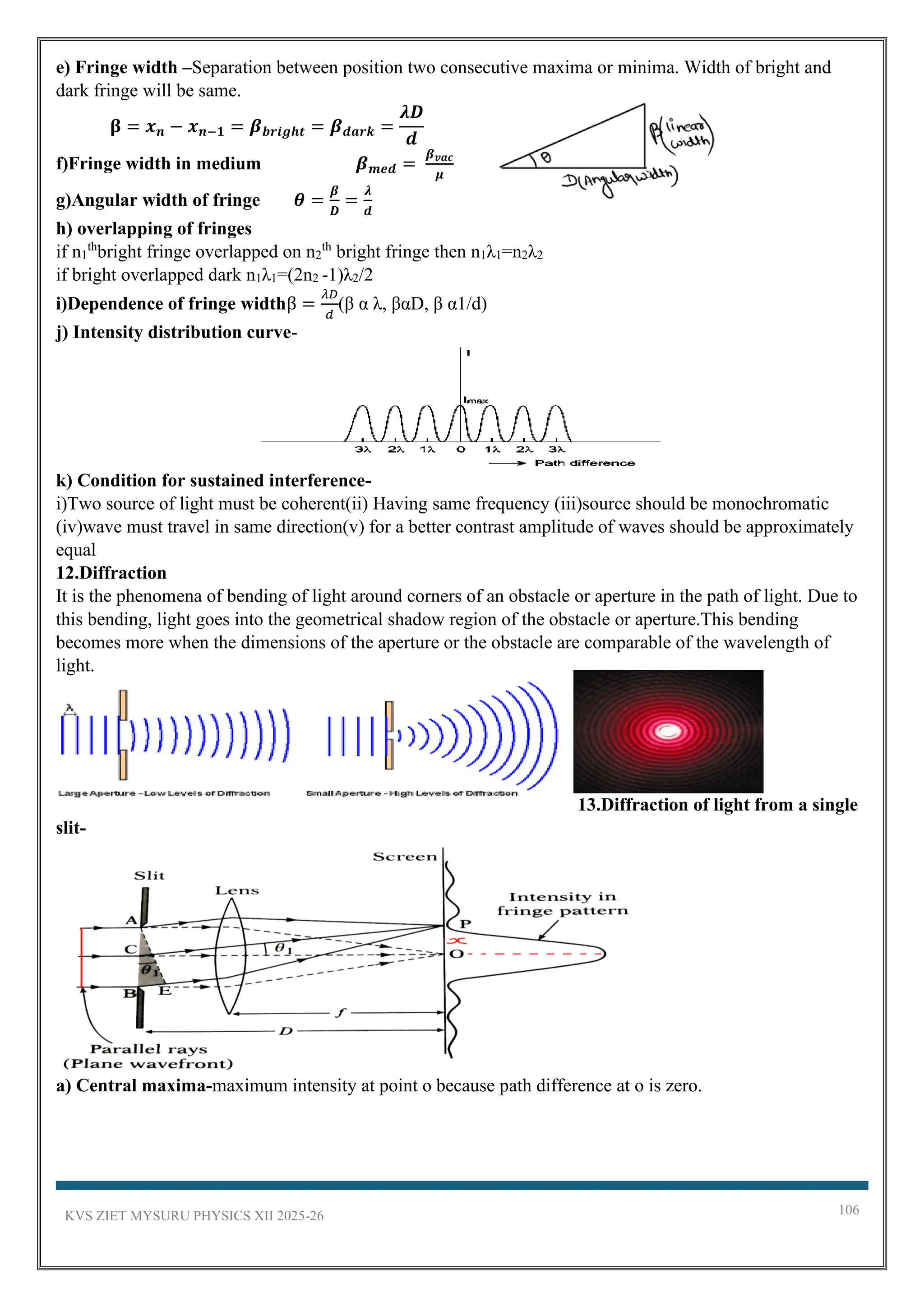 KVS ZIET MYSURU PHYSICS XII 2025-26 106
e) Fringe width –Separation between position two consecutive maxima or minima. Width of bright and
dark fringe will be same.
𝛃 = 𝒙𝒏 − 𝒙𝒏−𝟏 = 𝜷𝒃𝒓𝒊𝒈𝒉𝒕 = 𝜷𝒅𝒂𝒓𝒌 =
𝝀𝑫
𝒅
f)Fringe width in medium 𝜷𝒎𝒆𝒅 =
𝜷𝒗𝒂𝒄
𝝁
g)Angular width of fringe 𝜽 =
𝜷
𝑫
=
𝝀
𝒅
h) overlapping of fringes
if n1
th
bright fringe overlapped on n2
th
bright fringe then n1λ1=n2λ2
if bright overlapped dark n1λ1=(2n2 -1)λ2/2
i)Dependence of fringe widthβ =
𝜆𝐷
𝑑
(β α λ, βαD, β α1/d)
j) Intensity distribution curve-
k) Condition for sustained interference-
i)Two source of light must be coherent(ii) Having same frequency (iii)source should be monochromatic
(iv)wave must travel in same direction(v) for a better contrast amplitude of waves should be approximately
equal
12.Diffraction
It is the phenomena of bending of light around corners of an obstacle or aperture in the path of light. Due to
this bending, light goes into the geometrical shadow region of the obstacle or aperture.This bending
becomes more when the dimensions of the aperture or the obstacle are comparable of the wavelength of
light.
13.Diffraction of light from a single
slit-
a) Central maxima-maximum intensity at point o because path difference at o is zero.
 
