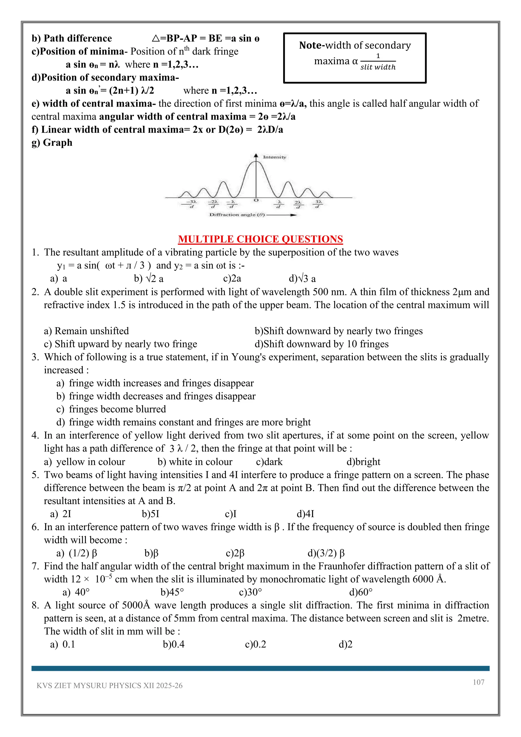 KVS ZIET MYSURU PHYSICS XII 2025-26 107
b) Path difference △=BP-AP = BE =a sin ɵ
c)Position of minima- Position of nth
dark fringe
a sin ɵn = nλ where n =1,2,3…
d)Position of secondary maxima-
a sin ɵn
’= (2n+1) λ/2 where n =1,2,3…
e) width of central maxima- the direction of first minima ɵ=λ/a, this angle is called half angular width of
central maxima angular width of central maxima = 2ɵ =2λ/a
f) Linear width of central maxima= 2x or D(2ɵ) = 2λD/a
g) Graph
MULTIPLE CHOICE QUESTIONS
1. The resultant amplitude of a vibrating particle by the superposition of the two waves
y1 = a sin( ωt + л / 3 ) and y2 = a sin ωt is :-
a) a b) √2 a c)2a d)√3 a
2. A double slit experiment is performed with light of wavelength 500 nm. A thin film of thickness 2μm and
refractive index 1.5 is introduced in the path of the upper beam. The location of the central maximum will
a) Remain unshifted b)Shift downward by nearly two fringes
c) Shift upward by nearly two fringe d)Shift downward by 10 fringes
3. Which of following is a true statement, if in Young's experiment, separation between the slits is gradually
increased :
a) fringe width increases and fringes disappear
b) fringe width decreases and fringes disappear
c) fringes become blurred
d) fringe width remains constant and fringes are more bright
4. In an interference of yellow light derived from two slit apertures, if at some point on the screen, yellow
light has a path difference of 3 λ / 2, then the fringe at that point will be :
a) yellow in colour b) white in colour c)dark d)bright
5. Two beams of light having intensities I and 4I interfere to produce a fringe pattern on a screen. The phase
difference between the beam is π/2 at point A and 2π at point B. Then find out the difference between the
resultant intensities at A and B.
a) 2I b)5I c)I d)4I
6. In an interference pattern of two waves fringe width is β . If the frequency of source is doubled then fringe
width will become :
a) (1/2) β b)β c)2β d)(3/2) β
7. Find the half angular width of the central bright maximum in the Fraunhofer diffraction pattern of a slit of
width 12 × 10–5
cm when the slit is illuminated by monochromatic light of wavelength 6000 Å.
a) 40° b)45° c)30° d)60°
8. A light source of 5000Å wave length produces a single slit diffraction. The first minima in diffraction
pattern is seen, at a distance of 5mm from central maxima. The distance between screen and slit is 2metre.
The width of slit in mm will be :
a) 0.1 b)0.4 c)0.2 d)2
Note-width of secondary
maxima α
1
𝑠𝑙𝑖𝑡 𝑤𝑖𝑑𝑡ℎ
 