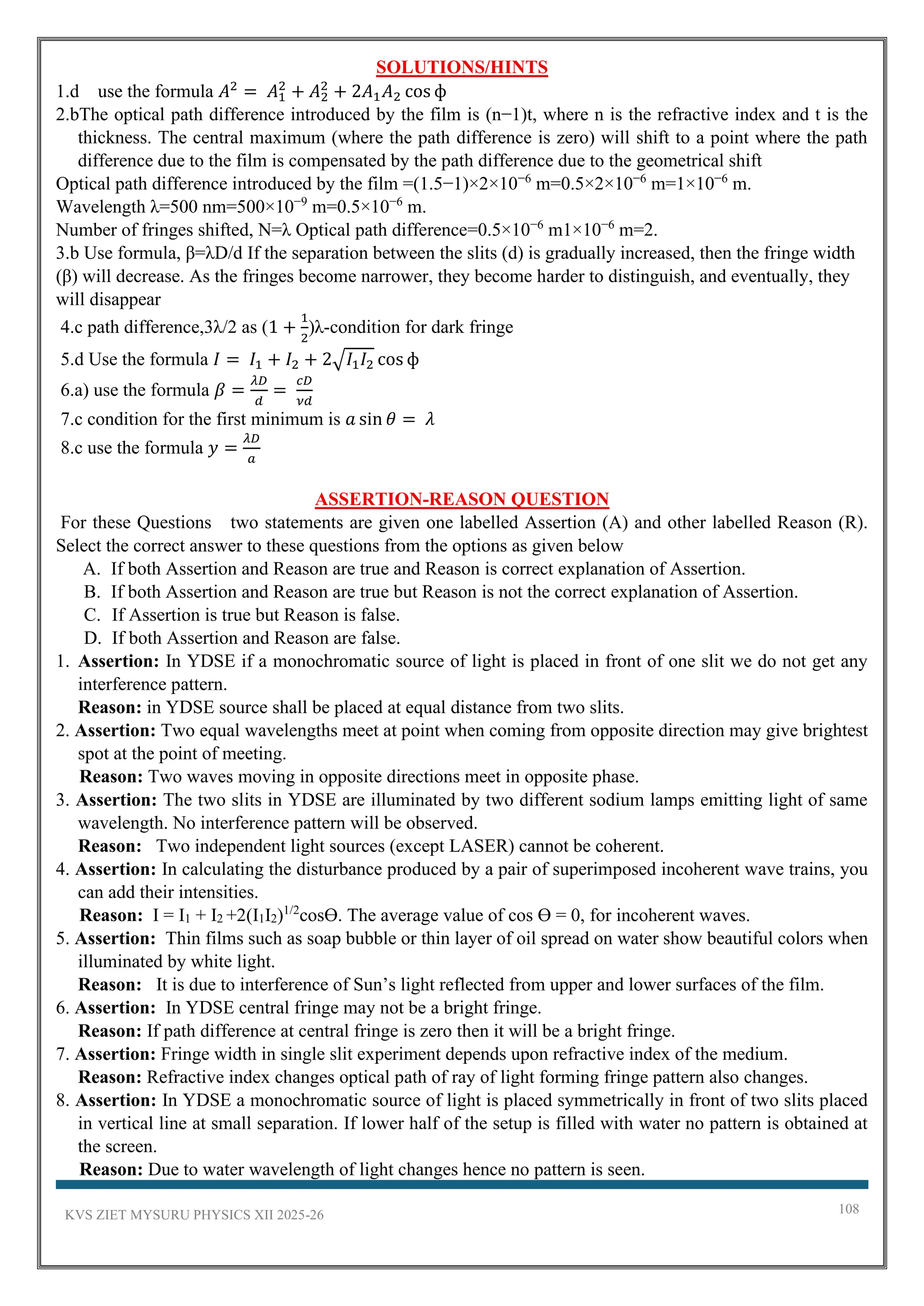 KVS ZIET MYSURU PHYSICS XII 2025-26 108
SOLUTIONS/HINTS
1.d use the formula 𝐴2
= 𝐴1
2
+ 𝐴2
2
+ 2𝐴1𝐴2 cos ф
2.bThe optical path difference introduced by the film is (n−1)t, where n is the refractive index and t is the
thickness. The central maximum (where the path difference is zero) will shift to a point where the path
difference due to the film is compensated by the path difference due to the geometrical shift
Optical path difference introduced by the film =(1.5−1)×2×10−6
m=0.5×2×10−6
m=1×10−6
m.
Wavelength λ=500 nm=500×10−9
m=0.5×10−6
m.
Number of fringes shifted, N=λ Optical path difference=0.5×10−6
m1×10−6
m=2.
3.b Use formula, β=λD/d If the separation between the slits (d) is gradually increased, then the fringe width
(β) will decrease. As the fringes become narrower, they become harder to distinguish, and eventually, they
will disappear
4.c path difference,3λ/2 as (1 +
1
2
)λ-condition for dark fringe
5.d Use the formula 𝐼 = 𝐼1 + 𝐼2 + 2√𝐼1𝐼2 cos ф
6.a) use the formula 𝛽 =
𝜆𝐷
𝑑
=
𝑐𝐷
𝜈𝑑
7.c condition for the first minimum is 𝑎 sin 𝜃 = 𝜆
8.c use the formula 𝑦 =
𝜆𝐷
𝑎
ASSERTION-REASON QUESTION
For these Questions two statements are given one labelled Assertion (A) and other labelled Reason (R).
Select the correct answer to these questions from the options as given below
A. If both Assertion and Reason are true and Reason is correct explanation of Assertion.
B. If both Assertion and Reason are true but Reason is not the correct explanation of Assertion.
C. If Assertion is true but Reason is false.
D. If both Assertion and Reason are false.
1. Assertion: In YDSE if a monochromatic source of light is placed in front of one slit we do not get any
interference pattern.
Reason: in YDSE source shall be placed at equal distance from two slits.
2. Assertion: Two equal wavelengths meet at point when coming from opposite direction may give brightest
spot at the point of meeting.
Reason: Two waves moving in opposite directions meet in opposite phase.
3. Assertion: The two slits in YDSE are illuminated by two different sodium lamps emitting light of same
wavelength. No interference pattern will be observed.
Reason: Two independent light sources (except LASER) cannot be coherent.
4. Assertion: In calculating the disturbance produced by a pair of superimposed incoherent wave trains, you
can add their intensities.
Reason: I = I1 + I2 +2(I1I2)1/2
cosƟ. The average value of cos Ɵ = 0, for incoherent waves.
5. Assertion: Thin films such as soap bubble or thin layer of oil spread on water show beautiful colors when
illuminated by white light.
Reason: It is due to interference of Sun’s light reflected from upper and lower surfaces of the film.
6. Assertion: In YDSE central fringe may not be a bright fringe.
Reason: If path difference at central fringe is zero then it will be a bright fringe.
7. Assertion: Fringe width in single slit experiment depends upon refractive index of the medium.
Reason: Refractive index changes optical path of ray of light forming fringe pattern also changes.
8. Assertion: In YDSE a monochromatic source of light is placed symmetrically in front of two slits placed
in vertical line at small separation. If lower half of the setup is filled with water no pattern is obtained at
the screen.
Reason: Due to water wavelength of light changes hence no pattern is seen.
 