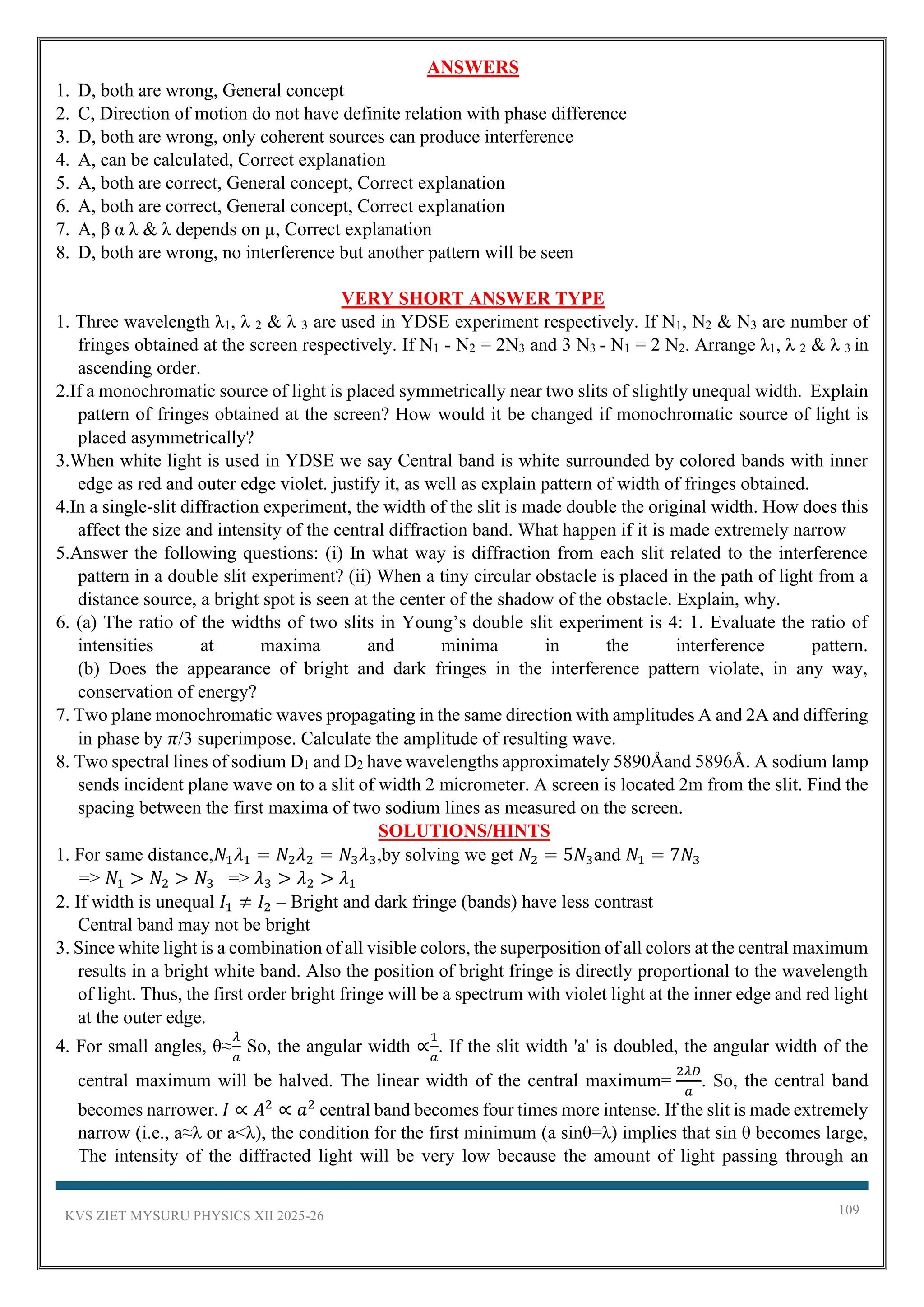 KVS ZIET MYSURU PHYSICS XII 2025-26 109
ANSWERS
1. D, both are wrong, General concept
2. C, Direction of motion do not have definite relation with phase difference
3. D, both are wrong, only coherent sources can produce interference
4. A, can be calculated, Correct explanation
5. A, both are correct, General concept, Correct explanation
6. A, both are correct, General concept, Correct explanation
7. A, β α λ & λ depends on µ, Correct explanation
8. D, both are wrong, no interference but another pattern will be seen
VERY SHORT ANSWER TYPE
1. Three wavelength λ1, λ 2 & λ 3 are used in YDSE experiment respectively. If N1, N2 & N3 are number of
fringes obtained at the screen respectively. If N1 - N2 = 2N3 and 3 N3 - N1 = 2 N2. Arrange λ1, λ 2 & λ 3 in
ascending order.
2.If a monochromatic source of light is placed symmetrically near two slits of slightly unequal width. Explain
pattern of fringes obtained at the screen? How would it be changed if monochromatic source of light is
placed asymmetrically?
3.When white light is used in YDSE we say Central band is white surrounded by colored bands with inner
edge as red and outer edge violet. justify it, as well as explain pattern of width of fringes obtained.
4.In a single-slit diffraction experiment, the width of the slit is made double the original width. How does this
affect the size and intensity of the central diffraction band. What happen if it is made extremely narrow
5.Answer the following questions: (i) In what way is diffraction from each slit related to the interference
pattern in a double slit experiment? (ii) When a tiny circular obstacle is placed in the path of light from a
distance source, a bright spot is seen at the center of the shadow of the obstacle. Explain, why.
6. (a) The ratio of the widths of two slits in Young’s double slit experiment is 4: 1. Evaluate the ratio of
intensities at maxima and minima in the interference pattern.
(b) Does the appearance of bright and dark fringes in the interference pattern violate, in any way,
conservation of energy?
7. Two plane monochromatic waves propagating in the same direction with amplitudes A and 2A and differing
in phase by 𝜋/3 superimpose. Calculate the amplitude of resulting wave.
8. Two spectral lines of sodium D1 and D2 have wavelengths approximately 5890Åand 5896Å. A sodium lamp
sends incident plane wave on to a slit of width 2 micrometer. A screen is located 2m from the slit. Find the
spacing between the first maxima of two sodium lines as measured on the screen.
SOLUTIONS/HINTS
1. For same distance,𝑁1𝜆1 = 𝑁2𝜆2 = 𝑁3𝜆3,by solving we get 𝑁2 = 5𝑁3and 𝑁1 = 7𝑁3
=> 𝑁1 > 𝑁2 > 𝑁3 => 𝜆3 > 𝜆2 > 𝜆1
2. If width is unequal 𝐼1 ≠ 𝐼2 – Bright and dark fringe (bands) have less contrast
Central band may not be bright
3. Since white light is a combination of all visible colors, the superposition of all colors at the central maximum
results in a bright white band. Also the position of bright fringe is directly proportional to the wavelength
of light. Thus, the first order bright fringe will be a spectrum with violet light at the inner edge and red light
at the outer edge.
4. For small angles, θ≈
𝜆
𝑎
So, the angular width ∝
1
𝑎
. If the slit width 'a' is doubled, the angular width of the
central maximum will be halved. The linear width of the central maximum=
2𝜆𝐷
𝑎
. So, the central band
becomes narrower. 𝐼 ∝ 𝐴2
∝ 𝑎2
central band becomes four times more intense. If the slit is made extremely
narrow (i.e., a≈λ or a<λ), the condition for the first minimum (a sinθ=λ) implies that sin θ becomes large,
The intensity of the diffracted light will be very low because the amount of light passing through an
 