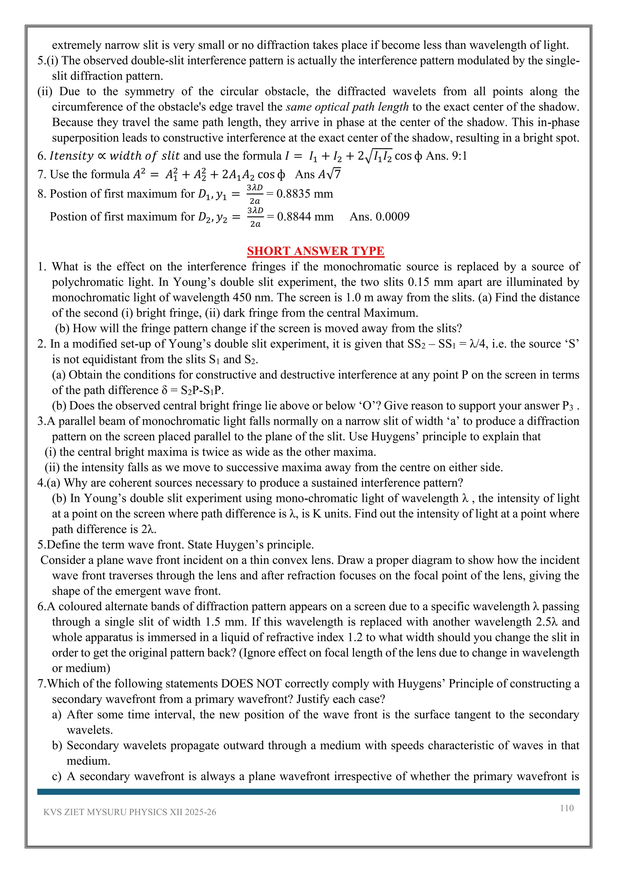 KVS ZIET MYSURU PHYSICS XII 2025-26 110
extremely narrow slit is very small or no diffraction takes place if become less than wavelength of light.
5.(i) The observed double-slit interference pattern is actually the interference pattern modulated by the single-
slit diffraction pattern.
(ii) Due to the symmetry of the circular obstacle, the diffracted wavelets from all points along the
circumference of the obstacle's edge travel the same optical path length to the exact center of the shadow.
Because they travel the same path length, they arrive in phase at the center of the shadow. This in-phase
superposition leads to constructive interference at the exact center of the shadow, resulting in a bright spot.
6. 𝐼𝑡𝑒𝑛𝑠𝑖𝑡𝑦 ∝ 𝑤𝑖𝑑𝑡ℎ 𝑜𝑓 𝑠𝑙𝑖𝑡 and use the formula 𝐼 = 𝐼1 + 𝐼2 + 2√𝐼1𝐼2 cos ф Ans. 9:1
7. Use the formula 𝐴2
= 𝐴1
2
+ 𝐴2
2
+ 2𝐴1𝐴2 cos ф Ans 𝐴√7
8. Postion of first maximum for 𝐷1, 𝑦1 =
3𝜆𝐷
2𝑎
= 0.8835 mm
Postion of first maximum for 𝐷2, 𝑦2 =
3𝜆𝐷
2𝑎
= 0.8844 mm Ans. 0.0009
SHORT ANSWER TYPE
1. What is the effect on the interference fringes if the monochromatic source is replaced by a source of
polychromatic light. In Young’s double slit experiment, the two slits 0.15 mm apart are illuminated by
monochromatic light of wavelength 450 nm. The screen is 1.0 m away from the slits. (a) Find the distance
of the second (i) bright fringe, (ii) dark fringe from the central Maximum.
(b) How will the fringe pattern change if the screen is moved away from the slits?
2. In a modified set-up of Young’s double slit experiment, it is given that SS2 – SS1 = λ/4, i.e. the source ‘S’
is not equidistant from the slits S1 and S2.
(a) Obtain the conditions for constructive and destructive interference at any point P on the screen in terms
of the path difference δ = S2P-S1P.
(b) Does the observed central bright fringe lie above or below ‘O’? Give reason to support your answer P3 .
3.A parallel beam of monochromatic light falls normally on a narrow slit of width ‘a’ to produce a diffraction
pattern on the screen placed parallel to the plane of the slit. Use Huygens’ principle to explain that
(i) the central bright maxima is twice as wide as the other maxima.
(ii) the intensity falls as we move to successive maxima away from the centre on either side.
4.(a) Why are coherent sources necessary to produce a sustained interference pattern?
(b) In Young’s double slit experiment using mono-chromatic light of wavelength λ , the intensity of light
at a point on the screen where path difference is λ, is K units. Find out the intensity of light at a point where
path difference is 2λ.
5.Define the term wave front. State Huygen’s principle.
Consider a plane wave front incident on a thin convex lens. Draw a proper diagram to show how the incident
wave front traverses through the lens and after refraction focuses on the focal point of the lens, giving the
shape of the emergent wave front.
6.A coloured alternate bands of diffraction pattern appears on a screen due to a specific wavelength λ passing
through a single slit of width 1.5 mm. If this wavelength is replaced with another wavelength 2.5λ and
whole apparatus is immersed in a liquid of refractive index 1.2 to what width should you change the slit in
order to get the original pattern back? (Ignore effect on focal length of the lens due to change in wavelength
or medium)
7.Which of the following statements DOES NOT correctly comply with Huygens’ Principle of constructing a
secondary wavefront from a primary wavefront? Justify each case?
a) After some time interval, the new position of the wave front is the surface tangent to the secondary
wavelets.
b) Secondary wavelets propagate outward through a medium with speeds characteristic of waves in that
medium.
c) A secondary wavefront is always a plane wavefront irrespective of whether the primary wavefront is
 