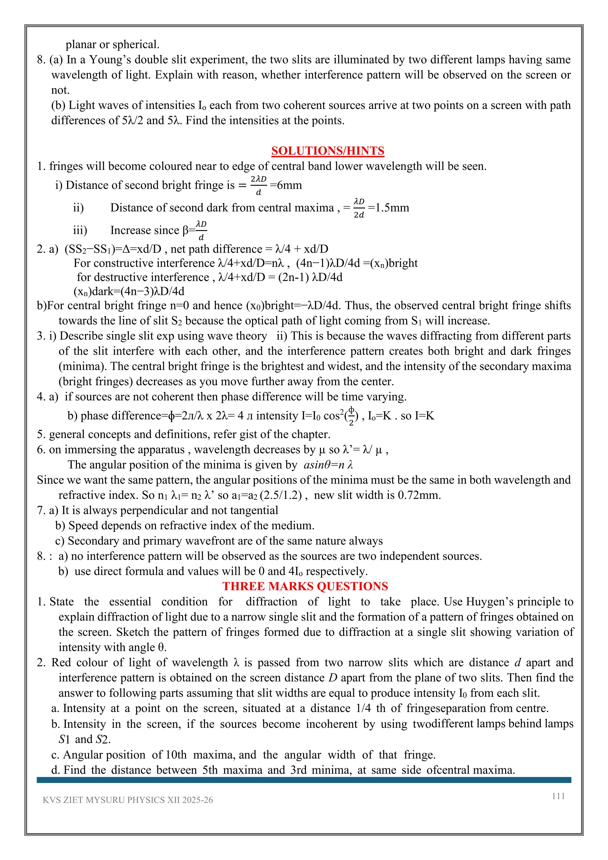 KVS ZIET MYSURU PHYSICS XII 2025-26 111
planar or spherical.
8. (a) In a Young’s double slit experiment, the two slits are illuminated by two different lamps having same
wavelength of light. Explain with reason, whether interference pattern will be observed on the screen or
not.
(b) Light waves of intensities Io each from two coherent sources arrive at two points on a screen with path
differences of 5λ/2 and 5λ. Find the intensities at the points.
SOLUTIONS/HINTS
1. fringes will become coloured near to edge of central band lower wavelength will be seen.
i) Distance of second bright fringe is =
2𝜆𝐷
𝑑
=6mm
ii) Distance of second dark from central maxima , =
𝜆𝐷
2𝑑
=1.5mm
iii) Increase since β=
𝜆𝐷
𝑑
2. a) (SS2−SS1)=Δ=xd/D , net path difference = λ/4 + xd/D
For constructive interference λ/4+xd/D=nλ , (4n−1)λD/4d =(xn)bright
for destructive interference , λ/4+xd/D = (2n-1) λD/4d
(xn)dark=(4n−3)λD/4d
b)For central bright fringe n=0 and hence (x0)bright=−λD/4d. Thus, the observed central bright fringe shifts
towards the line of slit S2 because the optical path of light coming from S1 will increase.
3. i) Describe single slit exp using wave theory ii) This is because the waves diffracting from different parts
of the slit interfere with each other, and the interference pattern creates both bright and dark fringes
(minima). The central bright fringe is the brightest and widest, and the intensity of the secondary maxima
(bright fringes) decreases as you move further away from the center.
4. a) if sources are not coherent then phase difference will be time varying.
b) phase difference=ɸ=2л/λ x 2λ= 4 л intensity I=I0 cos2
(
ɸ
2
) , Io=K . so I=K
5. general concepts and definitions, refer gist of the chapter.
6. on immersing the apparatus , wavelength decreases by µ so λ’= λ/ µ ,
The angular position of the minima is given by asinθ=n λ
Since we want the same pattern, the angular positions of the minima must be the same in both wavelength and
refractive index. So n1 λ1= n2 λ’ so a1=a2 (2.5/1.2) , new slit width is 0.72mm.
7. a) It is always perpendicular and not tangential
b) Speed depends on refractive index of the medium.
c) Secondary and primary wavefront are of the same nature always
8. : a) no interference pattern will be observed as the sources are two independent sources.
b) use direct formula and values will be 0 and 4Io respectively.
THREE MARKS QUESTIONS
1. State the essential condition for diffraction of light to take place. Use Huygen’s principle to
explain diffraction of light due to a narrow single slit and the formation of a pattern of fringes obtained on
the screen. Sketch the pattern of fringes formed due to diffraction at a single slit showing variation of
intensity with angle θ.
2. Red colour of light of wavelength λ is passed from two narrow slits which are distance d apart and
interference pattern is obtained on the screen distance D apart from the plane of two slits. Then find the
answer to following parts assuming that slit widths are equal to produce intensity I0 from each slit.
a. Intensity at a point on the screen, situated at a distance 1/4 th of fringeseparation from centre.
b. Intensity in the screen, if the sources become incoherent by using twodifferent lamps behind lamps
S1 and S2.
c. Angular position of 10th maxima, and the angular width of that fringe.
d. Find the distance between 5th maxima and 3rd minima, at same side ofcentral maxima.
 