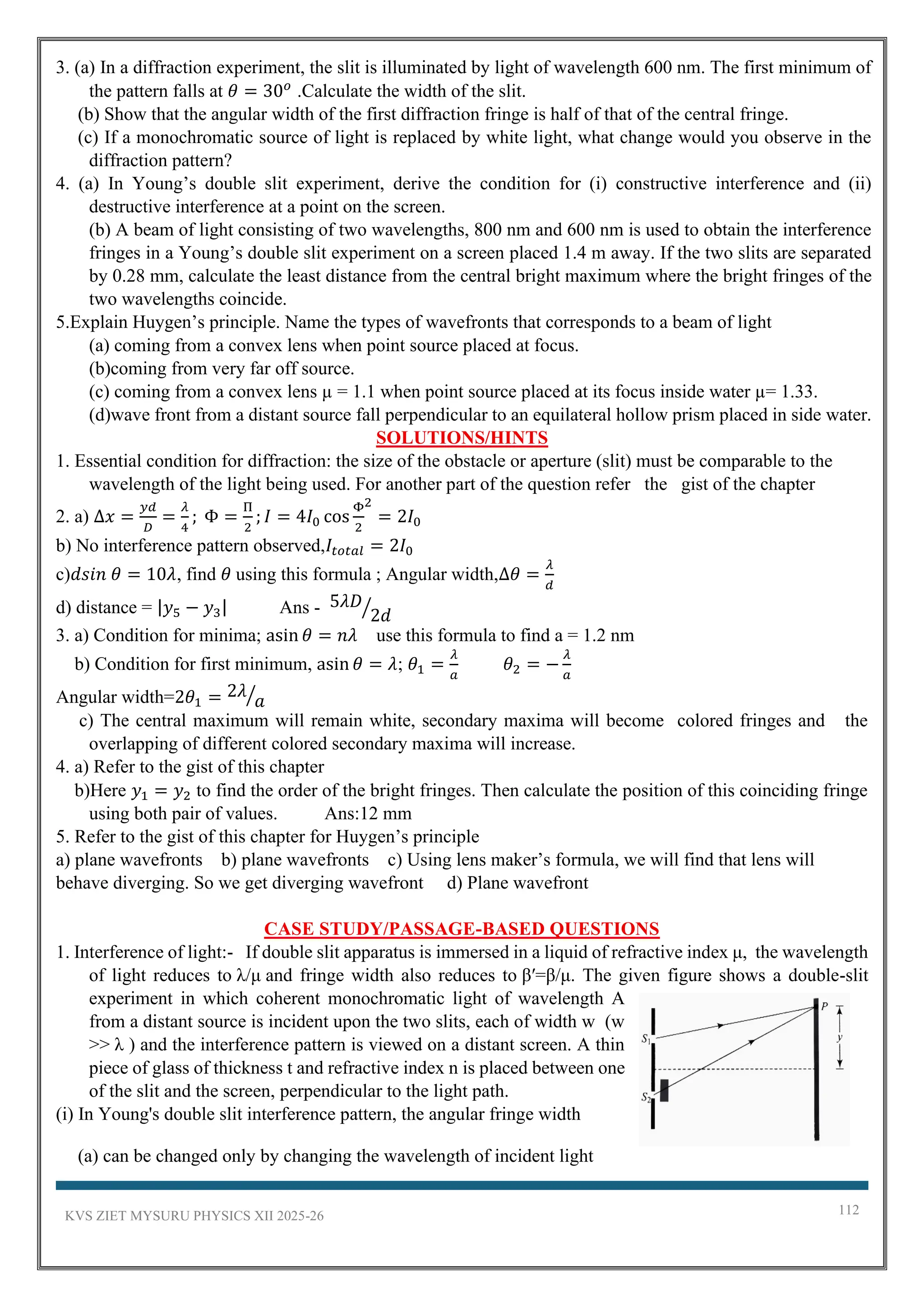 KVS ZIET MYSURU PHYSICS XII 2025-26 112
3. (a) In a diffraction experiment, the slit is illuminated by light of wavelength 600 nm. The first minimum of
the pattern falls at 𝜃 = 30𝜊
.Calculate the width of the slit.
(b) Show that the angular width of the first diffraction fringe is half of that of the central fringe.
(c) If a monochromatic source of light is replaced by white light, what change would you observe in the
diffraction pattern?
4. (a) In Young’s double slit experiment, derive the condition for (i) constructive interference and (ii)
destructive interference at a point on the screen.
(b) A beam of light consisting of two wavelengths, 800 nm and 600 nm is used to obtain the interference
fringes in a Young’s double slit experiment on a screen placed 1.4 m away. If the two slits are separated
by 0.28 mm, calculate the least distance from the central bright maximum where the bright fringes of the
two wavelengths coincide.
5.Explain Huygen’s principle. Name the types of wavefronts that corresponds to a beam of light
(a) coming from a convex lens when point source placed at focus.
(b)coming from very far off source.
(c) coming from a convex lens µ = 1.1 when point source placed at its focus inside water µ= 1.33.
(d)wave front from a distant source fall perpendicular to an equilateral hollow prism placed in side water.
SOLUTIONS/HINTS
1. Essential condition for diffraction: the size of the obstacle or aperture (slit) must be comparable to the
wavelength of the light being used. For another part of the question refer the gist of the chapter
2. a) Δ𝑥 =
𝑦𝑑
𝐷
=
𝜆
4
; Φ =
Π
2
; 𝐼 = 4𝐼0 cos
Φ
2
2
= 2𝐼0
b) No interference pattern observed,𝐼𝑡𝑜𝑡𝑎𝑙 = 2𝐼0
c)𝑑𝑠𝑖𝑛 𝜃 = 10𝜆, find 𝜃 using this formula ; Angular width,Δ𝜃 =
𝜆
𝑑
d) distance = |𝑦5 − 𝑦3| Ans - 5𝜆𝐷
2𝑑
⁄
3. a) Condition for minima; asin 𝜃 = 𝑛𝜆 use this formula to find a = 1.2 nm
b) Condition for first minimum, asin 𝜃 = 𝜆; 𝜃1 =
𝜆
𝑎
𝜃2 = −
𝜆
𝑎
Angular width=2𝜃1 = 2𝜆
𝑎
⁄
c) The central maximum will remain white, secondary maxima will become colored fringes and the
overlapping of different colored secondary maxima will increase.
4. a) Refer to the gist of this chapter
b)Here 𝑦1 = 𝑦2 to find the order of the bright fringes. Then calculate the position of this coinciding fringe
using both pair of values. Ans:12 mm
5. Refer to the gist of this chapter for Huygen’s principle
a) plane wavefronts b) plane wavefronts c) Using lens maker’s formula, we will find that lens will
behave diverging. So we get diverging wavefront d) Plane wavefront
CASE STUDY/PASSAGE-BASED QUESTIONS
1. Interference of light:- If double slit apparatus is immersed in a liquid of refractive index μ, the wavelength
of light reduces to λ/μ and fringe width also reduces to β′=β/μ. The given figure shows a double-slit
experiment in which coherent monochromatic light of wavelength A
from a distant source is incident upon the two slits, each of width w (w
>> λ ) and the interference pattern is viewed on a distant screen. A thin
piece of glass of thickness t and refractive index n is placed between one
of the slit and the screen, perpendicular to the light path.
(i) In Young's double slit interference pattern, the angular fringe width
(a) can be changed only by changing the wavelength of incident light
 