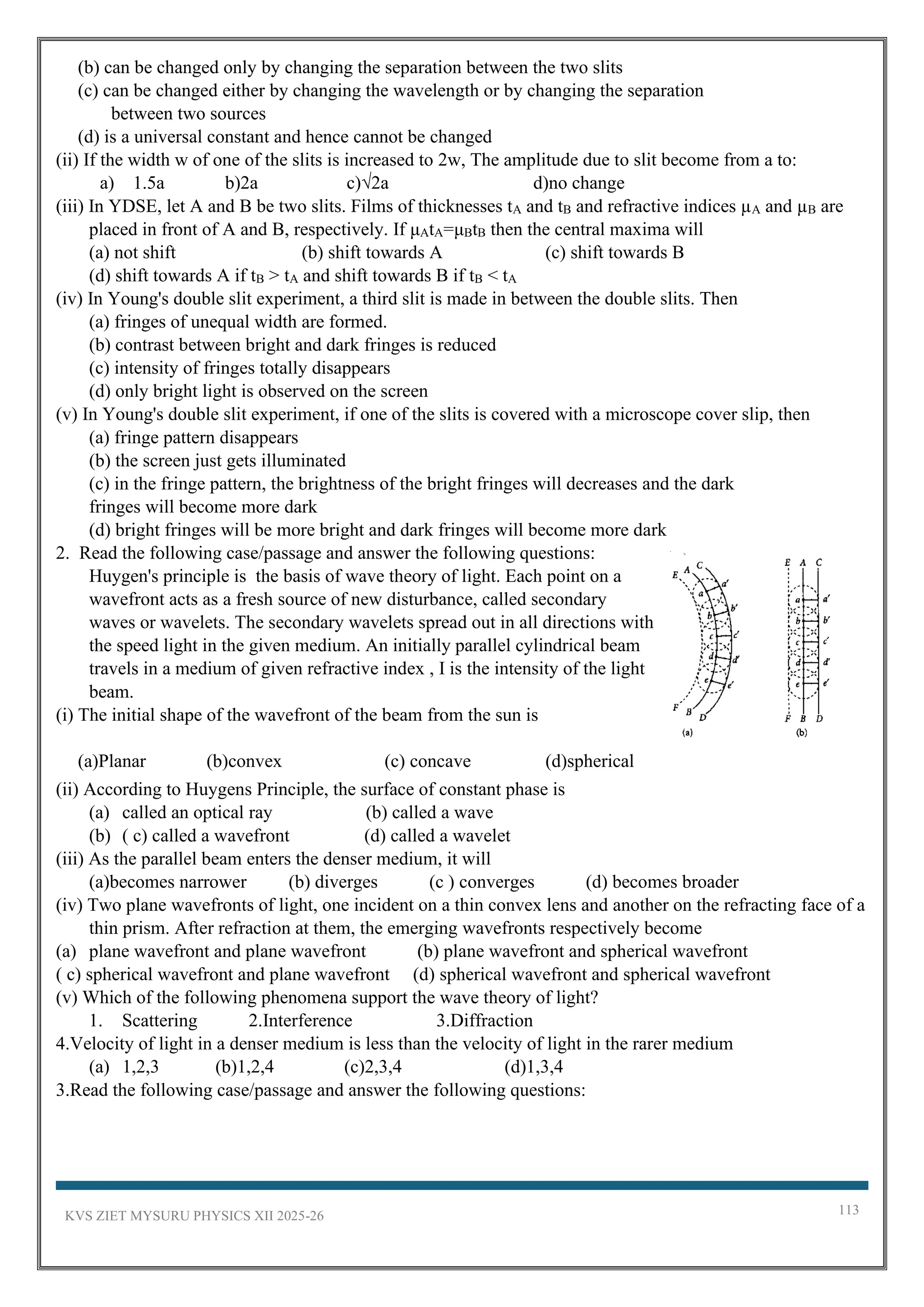 KVS ZIET MYSURU PHYSICS XII 2025-26 113
(b) can be changed only by changing the separation between the two slits
(c) can be changed either by changing the wavelength or by changing the separation
between two sources
(d) is a universal constant and hence cannot be changed
(ii) If the width w of one of the slits is increased to 2w, The amplitude due to slit become from a to:
a) 1.5a b)2a c)√2a d)no change
(iii) In YDSE, let A and B be two slits. Films of thicknesses tA and tB and refractive indices µA and µB are
placed in front of A and B, respectively. If μAtA=μBtB then the central maxima will
(a) not shift (b) shift towards A (c) shift towards B
(d) shift towards A if tB > tA and shift towards B if tB < tA
(iv) In Young's double slit experiment, a third slit is made in between the double slits. Then
(a) fringes of unequal width are formed.
(b) contrast between bright and dark fringes is reduced
(c) intensity of fringes totally disappears
(d) only bright light is observed on the screen
(v) In Young's double slit experiment, if one of the slits is covered with a microscope cover slip, then
(a) fringe pattern disappears
(b) the screen just gets illuminated
(c) in the fringe pattern, the brightness of the bright fringes will decreases and the dark
fringes will become more dark
(d) bright fringes will be more bright and dark fringes will become more dark
2. Read the following case/passage and answer the following questions:
Huygen's principle is the basis of wave theory of light. Each point on a
wavefront acts as a fresh source of new disturbance, called secondary
waves or wavelets. The secondary wavelets spread out in all directions with
the speed light in the given medium. An initially parallel cylindrical beam
travels in a medium of given refractive index , I is the intensity of the light
beam.
(i) The initial shape of the wavefront of the beam from the sun is
(a)Planar (b)convex (c) concave (d)spherical
(ii) According to Huygens Principle, the surface of constant phase is
(a) called an optical ray (b) called a wave
(b) ( c) called a wavefront (d) called a wavelet
(iii) As the parallel beam enters the denser medium, it will
(a)becomes narrower (b) diverges (c ) converges (d) becomes broader
(iv) Two plane wavefronts of light, one incident on a thin convex lens and another on the refracting face of a
thin prism. After refraction at them, the emerging wavefronts respectively become
(a) plane wavefront and plane wavefront (b) plane wavefront and spherical wavefront
( c) spherical wavefront and plane wavefront (d) spherical wavefront and spherical wavefront
(v) Which of the following phenomena support the wave theory of light?
1. Scattering 2.Interference 3.Diffraction
4.Velocity of light in a denser medium is less than the velocity of light in the rarer medium
(a) 1,2,3 (b)1,2,4 (c)2,3,4 (d)1,3,4
3.Read the following case/passage and answer the following questions:
 