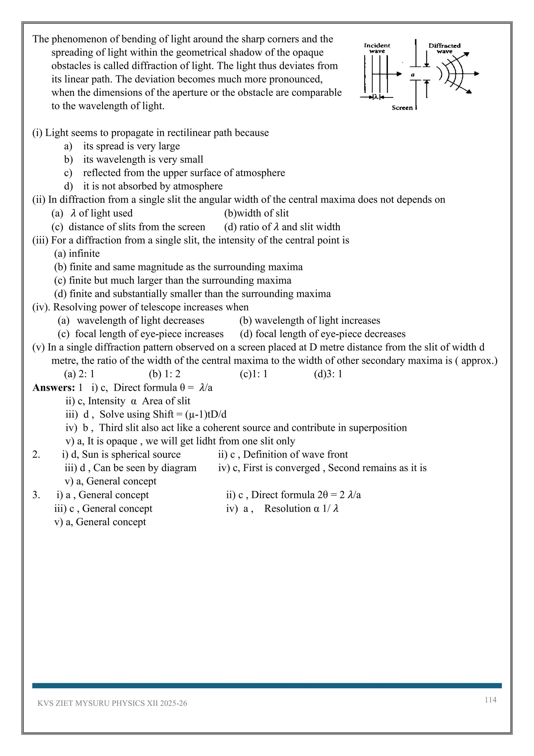 KVS ZIET MYSURU PHYSICS XII 2025-26 114
The phenomenon of bending of light around the sharp corners and the
spreading of light within the geometrical shadow of the opaque
obstacles is called diffraction of light. The light thus deviates from
its linear path. The deviation becomes much more pronounced,
when the dimensions of the aperture or the obstacle are comparable
to the wavelength of light.
(i) Light seems to propagate in rectilinear path because
a) its spread is very large
b) its wavelength is very small
c) reflected from the upper surface of atmosphere
d) it is not absorbed by atmosphere
(ii) In diffraction from a single slit the angular width of the central maxima does not depends on
(a) 𝜆 of light used (b)width of slit
(c) distance of slits from the screen (d) ratio of 𝜆 and slit width
(iii) For a diffraction from a single slit, the intensity of the central point is
(a) infinite
(b) finite and same magnitude as the surrounding maxima
(c) finite but much larger than the surrounding maxima
(d) finite and substantially smaller than the surrounding maxima
(iv). Resolving power of telescope increases when
(a) wavelength of light decreases (b) wavelength of light increases
(c) focal length of eye-piece increases (d) focal length of eye-piece decreases
(v) In a single diffraction pattern observed on a screen placed at D metre distance from the slit of width d
metre, the ratio of the width of the central maxima to the width of other secondary maxima is ( approx.)
(a) 2: 1 (b) 1: 2 (c)1: 1 (d)3: 1
Answers: 1 i) c, Direct formula θ = 𝜆/a
ii) c, Intensity α Area of slit
iii) d , Solve using Shift = (µ-1)tD/d
iv) b , Third slit also act like a coherent source and contribute in superposition
v) a, It is opaque , we will get lidht from one slit only
2. i) d, Sun is spherical source ii) c , Definition of wave front
iii) d , Can be seen by diagram iv) c, First is converged , Second remains as it is
v) a, General concept
3. i) a , General concept ii) c , Direct formula 2θ = 2 𝜆/a
iii) c , General concept iv) a , Resolution α 1/ 𝜆
v) a, General concept
 