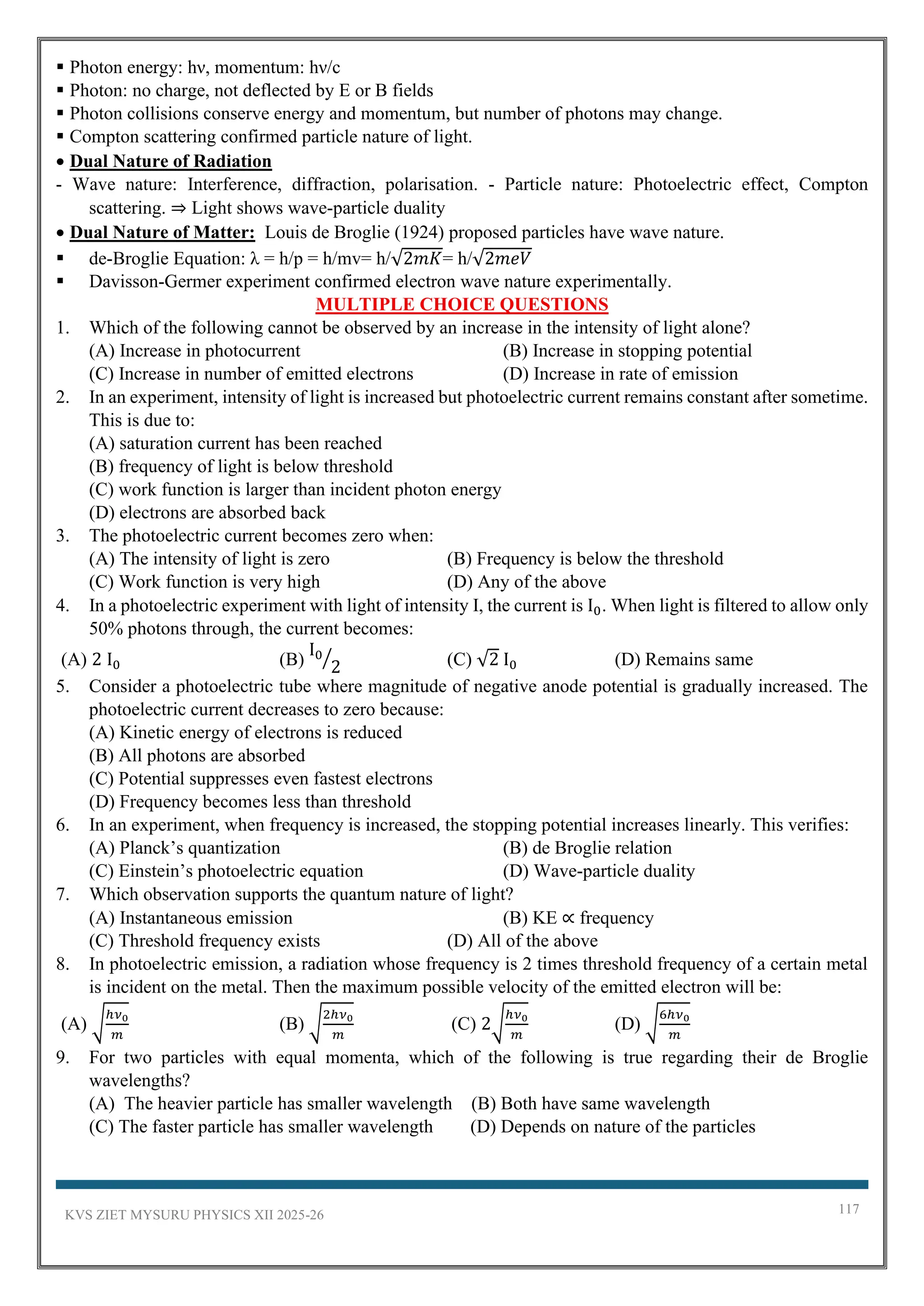 KVS ZIET MYSURU PHYSICS XII 2025-26 117
▪ Photon energy: hν, momentum: hν/c
▪ Photon: no charge, not deflected by E or B fields
▪ Photon collisions conserve energy and momentum, but number of photons may change.
▪ Compton scattering confirmed particle nature of light.
• Dual Nature of Radiation
- Wave nature: Interference, diffraction, polarisation. - Particle nature: Photoelectric effect, Compton
scattering. ⇒ Light shows wave-particle duality
• Dual Nature of Matter: Louis de Broglie (1924) proposed particles have wave nature.
▪ de-Broglie Equation: λ = h/p = h/mv= h/√2𝑚𝐾= h/√2𝑚𝑒𝑉
▪ Davisson-Germer experiment confirmed electron wave nature experimentally.
MULTIPLE CHOICE QUESTIONS
1. Which of the following cannot be observed by an increase in the intensity of light alone?
(A) Increase in photocurrent (B) Increase in stopping potential
(C) Increase in number of emitted electrons (D) Increase in rate of emission
2. In an experiment, intensity of light is increased but photoelectric current remains constant after sometime.
This is due to:
(A) saturation current has been reached
(B) frequency of light is below threshold
(C) work function is larger than incident photon energy
(D) electrons are absorbed back
3. The photoelectric current becomes zero when:
(A) The intensity of light is zero (B) Frequency is below the threshold
(C) Work function is very high (D) Any of the above
4. In a photoelectric experiment with light of intensity I, the current is I0. When light is filtered to allow only
50% photons through, the current becomes:
(A) 2 I0 (B)
I0
2
⁄ (C) √2 I0 (D) Remains same
5. Consider a photoelectric tube where magnitude of negative anode potential is gradually increased. The
photoelectric current decreases to zero because:
(A) Kinetic energy of electrons is reduced
(B) All photons are absorbed
(C) Potential suppresses even fastest electrons
(D) Frequency becomes less than threshold
6. In an experiment, when frequency is increased, the stopping potential increases linearly. This verifies:
(A) Planck’s quantization (B) de Broglie relation
(C) Einstein’s photoelectric equation (D) Wave-particle duality
7. Which observation supports the quantum nature of light?
(A) Instantaneous emission (B) KE ∝ frequency
(C) Threshold frequency exists (D) All of the above
8. In photoelectric emission, a radiation whose frequency is 2 times threshold frequency of a certain metal
is incident on the metal. Then the maximum possible velocity of the emitted electron will be:
(A) √
ℎ𝜈0
𝑚
(B) √
2ℎ𝜈0
𝑚
(C) 2√
ℎ𝜈0
𝑚
(D) √
6ℎ𝜈0
𝑚
9. For two particles with equal momenta, which of the following is true regarding their de Broglie
wavelengths?
(A) The heavier particle has smaller wavelength (B) Both have same wavelength
(C) The faster particle has smaller wavelength (D) Depends on nature of the particles
 