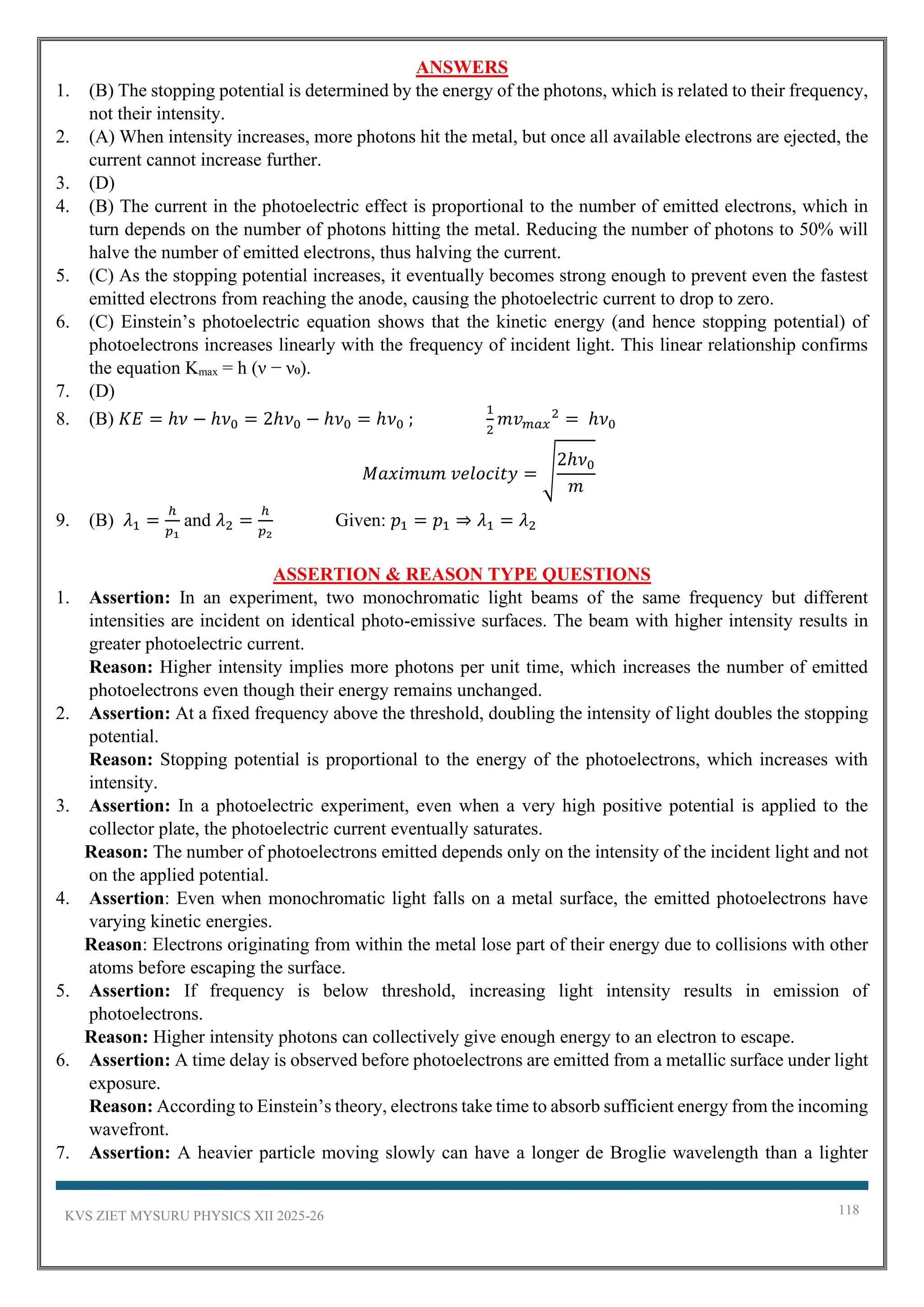 KVS ZIET MYSURU PHYSICS XII 2025-26 118
ANSWERS
1. (B) The stopping potential is determined by the energy of the photons, which is related to their frequency,
not their intensity.
2. (A) When intensity increases, more photons hit the metal, but once all available electrons are ejected, the
current cannot increase further.
3. (D)
4. (B) The current in the photoelectric effect is proportional to the number of emitted electrons, which in
turn depends on the number of photons hitting the metal. Reducing the number of photons to 50% will
halve the number of emitted electrons, thus halving the current.
5. (C) As the stopping potential increases, it eventually becomes strong enough to prevent even the fastest
emitted electrons from reaching the anode, causing the photoelectric current to drop to zero.
6. (C) Einstein’s photoelectric equation shows that the kinetic energy (and hence stopping potential) of
photoelectrons increases linearly with the frequency of incident light. This linear relationship confirms
the equation Kₘₐₓ = h (ν − ν₀).
7. (D)
8. (B) 𝐾𝐸 = ℎ𝜈 − ℎ𝜈0 = 2ℎ𝜈0 − ℎ𝜈0 = ℎ𝜈0 ;
1
2
𝑚𝑣𝑚𝑎𝑥
2
= ℎ𝜈0
𝑀𝑎𝑥𝑖𝑚𝑢𝑚 𝑣𝑒𝑙𝑜𝑐𝑖𝑡𝑦 = √
2ℎ𝜈0
𝑚
9. (B) 𝜆1 =
ℎ
𝑝1
and 𝜆2 =
ℎ
𝑝2
Given: 𝑝1 = 𝑝1 ⇒ 𝜆1 = 𝜆2
ASSERTION & REASON TYPE QUESTIONS
1. Assertion: In an experiment, two monochromatic light beams of the same frequency but different
intensities are incident on identical photo-emissive surfaces. The beam with higher intensity results in
greater photoelectric current.
Reason: Higher intensity implies more photons per unit time, which increases the number of emitted
photoelectrons even though their energy remains unchanged.
2. Assertion: At a fixed frequency above the threshold, doubling the intensity of light doubles the stopping
potential.
Reason: Stopping potential is proportional to the energy of the photoelectrons, which increases with
intensity.
3. Assertion: In a photoelectric experiment, even when a very high positive potential is applied to the
collector plate, the photoelectric current eventually saturates.
Reason: The number of photoelectrons emitted depends only on the intensity of the incident light and not
on the applied potential.
4. Assertion: Even when monochromatic light falls on a metal surface, the emitted photoelectrons have
varying kinetic energies.
Reason: Electrons originating from within the metal lose part of their energy due to collisions with other
atoms before escaping the surface.
5. Assertion: If frequency is below threshold, increasing light intensity results in emission of
photoelectrons.
Reason: Higher intensity photons can collectively give enough energy to an electron to escape.
6. Assertion: A time delay is observed before photoelectrons are emitted from a metallic surface under light
exposure.
Reason: According to Einstein’s theory, electrons take time to absorb sufficient energy from the incoming
wavefront.
7. Assertion: A heavier particle moving slowly can have a longer de Broglie wavelength than a lighter
 