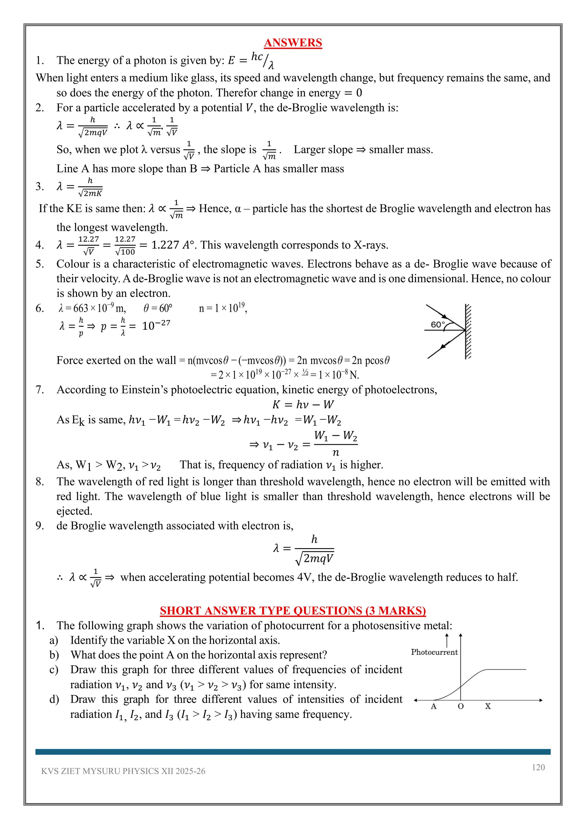 KVS ZIET MYSURU PHYSICS XII 2025-26 120
ANSWERS
1. The energy of a photon is given by: 𝐸 = ℎ𝑐
𝜆
⁄
When light enters a medium like glass, its speed and wavelength change, but frequency remains the same, and
so does the energy of the photon. Therefor change in energy = 0
2. For a particle accelerated by a potential 𝑉, the de-Broglie wavelength is:
𝜆 =
ℎ
√2𝑚𝑞𝑉
∴ 𝜆 ∝
1
√𝑚
.
1
√𝑉
So, when we plot λ versus
1
√𝑉
, the slope is
1
√𝑚
. Larger slope ⇒ smaller mass.
Line A has more slope than B ⇒ Particle A has smaller mass
3. 𝜆 =
ℎ
√2𝑚𝐾
If the KE is same then: 𝜆 ∝
1
√𝑚
⇒ Hence, α – particle has the shortest de Broglie wavelength and electron has
the longest wavelength.
4. 𝜆 =
12.27
√𝑉
=
12.27
√100
= 1.227 𝐴°. This wavelength corresponds to X-rays.
5. Colour is a characteristic of electromagnetic waves. Electrons behave as a de- Broglie wave because of
their velocity.Ade-Broglie wave is not an electromagnetic wave and is one dimensional. Hence, no colour
is shown by an electron.
6. λ = 663×10−9
m, θ = 60° n = 1×1019
,
𝜆 =
ℎ
𝑝
⇒ 𝑝 =
ℎ
𝜆
= 10−27
Force exerted on the wall = n(mvcosθ −(−mvcosθ)) = 2n mvcosθ = 2n pcosθ
= 2×1×1019
×10−27
× ½
= 1×10−8
N.
7. According to Einstein’s photoelectric equation, kinetic energy of photoelectrons,
𝐾 = ℎ𝜈 − 𝑊
As Ek is same, ℎ𝜈1 −𝑊1 =ℎ𝜈2 −𝑊2 ⇒ℎ𝜈1 −ℎ𝜈2 =𝑊1 −𝑊2
⇒ 𝜈1 − 𝜈2 =
𝑊1 − 𝑊2
𝑛
As, W1 > W2, 𝜈1 >𝜈2 That is, frequency of radiation 𝜈1 is higher.
8. The wavelength of red light is longer than threshold wavelength, hence no electron will be emitted with
red light. The wavelength of blue light is smaller than threshold wavelength, hence electrons will be
ejected.
9. de Broglie wavelength associated with electron is,
𝜆 =
ℎ
√2𝑚𝑞𝑉
∴ 𝜆 ∝
1
√𝑉
⇒ when accelerating potential becomes 4V, the de-Broglie wavelength reduces to half.
SHORT ANSWER TYPE QUESTIONS (3 MARKS)
1. The following graph shows the variation of photocurrent for a photosensitive metal:
a) Identify the variable X on the horizontal axis.
b) What does the point A on the horizontal axis represent?
c) Draw this graph for three different values of frequencies of incident
radiation 𝜈1, 𝜈2 and 𝜈3 (𝜈1 > 𝜈2 > 𝜈3) for same intensity.
d) Draw this graph for three different values of intensities of incident
radiation 𝐼1, 𝐼2, and 𝐼3 (𝐼1 > 𝐼2 > 𝐼3) having same frequency.
 