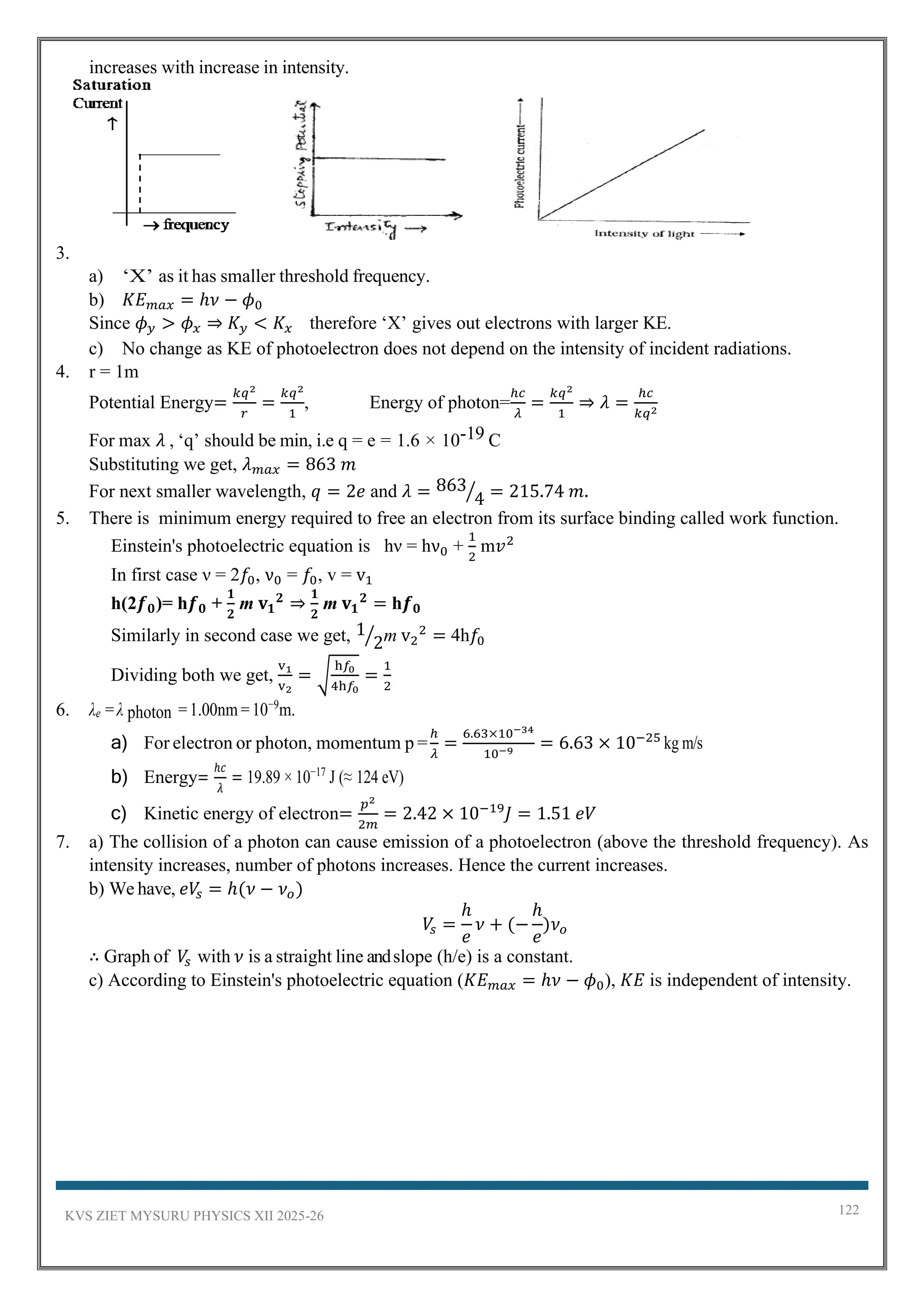 KVS ZIET MYSURU PHYSICS XII 2025-26 122
increases with increase in intensity.
3.
a) ‘X’ as it has smaller threshold frequency.
b) 𝐾𝐸𝑚𝑎𝑥 = ℎ𝜈 − 𝜙0
Since 𝜙𝑦 > 𝜙𝑥 ⇒ 𝐾𝑦 < 𝐾𝑥 therefore ‘X’ gives out electrons with larger KE.
c) No change as KE of photoelectron does not depend on the intensity of incident radiations.
4. r = 1m
Potential Energy=
𝑘𝑞2
𝑟
=
𝑘𝑞2
1
, Energy of photon=
ℎ𝑐
𝜆
=
𝑘𝑞2
1
⇒ 𝜆 =
ℎ𝑐
𝑘𝑞2
For max 𝜆 , ‘q’ should be min, i.e q = e = 1.6 × 10-19 C
Substituting we get, 𝜆𝑚𝑎𝑥 = 863 𝑚
For next smaller wavelength, 𝑞 = 2𝑒 and 𝜆 = 863
4
⁄ = 215.74 𝑚.
5. There is minimum energy required to free an electron from its surface binding called work function.
Einstein's photoelectric equation is hν = hν0 +
1
2
m𝑣2
In first case ν = 2𝑓0, ν0 = 𝑓0, v = v1
h(2𝒇𝟎)= h𝒇𝟎 +
𝟏
𝟐
m 𝐯𝟏
𝟐
⇒
𝟏
𝟐
m 𝐯𝟏
𝟐
= h𝒇𝟎
Similarly in second case we get, 1
2
⁄ m v2
2
= 4h𝑓0
Dividing both we get,
v1
v2
= √
h𝑓0
4h𝑓0
=
1
2
6. λe =λ photon =1.00nm =10−9
m.
a) For electron or photon, momentum p =
ℎ
𝜆
=
6.63×10−34
10−9
= 6.63 × 10−25
kg m/s
b) Energy=
ℎ𝑐
𝜆
= 19.89 × 10−17
J (≈ 124 eV)
c) Kinetic energy of electron=
𝑝2
2𝑚
= 2.42 × 10−19
𝐽 = 1.51 𝑒𝑉
7. a) The collision of a photon can cause emission of a photoelectron (above the threshold frequency). As
intensity increases, number of photons increases. Hence the current increases.
b) We have, 𝑒𝑉
𝑠 = ℎ(𝜈 − 𝜈𝑜)
𝑉
𝑠 =
ℎ
𝑒
𝜈 + (−
ℎ
𝑒
)𝜈𝑜
∴ Graph of 𝑉
𝑠 with 𝜈 is a straight line andslope (h/e) is a constant.
c) According to Einstein's photoelectric equation (𝐾𝐸𝑚𝑎𝑥 = ℎ𝜈 − 𝜙0), 𝐾𝐸 is independent of intensity.
 