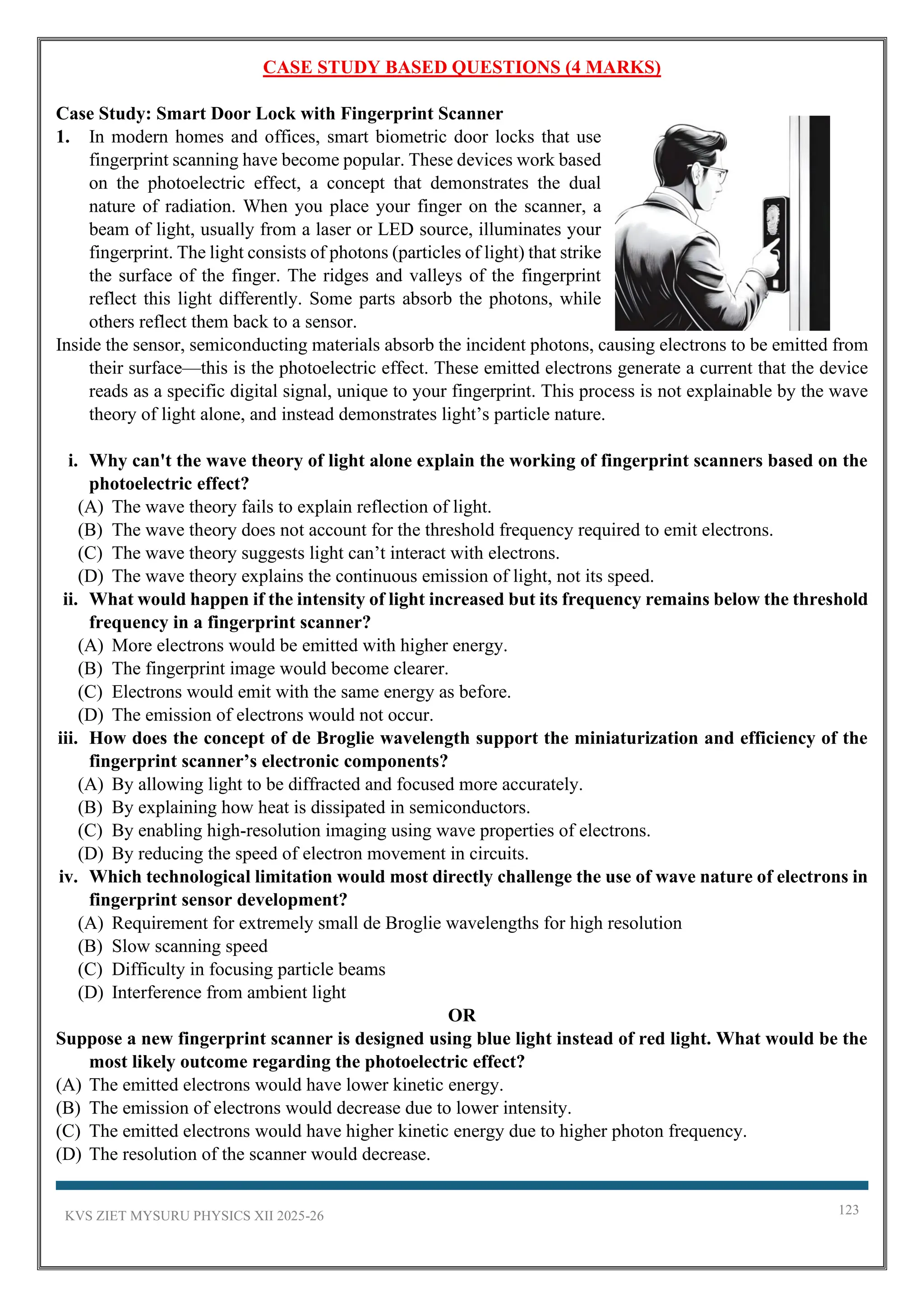 KVS ZIET MYSURU PHYSICS XII 2025-26 123
CASE STUDY BASED QUESTIONS (4 MARKS)
Case Study: Smart Door Lock with Fingerprint Scanner
1. In modern homes and offices, smart biometric door locks that use
fingerprint scanning have become popular. These devices work based
on the photoelectric effect, a concept that demonstrates the dual
nature of radiation. When you place your finger on the scanner, a
beam of light, usually from a laser or LED source, illuminates your
fingerprint. The light consists of photons (particles of light) that strike
the surface of the finger. The ridges and valleys of the fingerprint
reflect this light differently. Some parts absorb the photons, while
others reflect them back to a sensor.
Inside the sensor, semiconducting materials absorb the incident photons, causing electrons to be emitted from
their surface—this is the photoelectric effect. These emitted electrons generate a current that the device
reads as a specific digital signal, unique to your fingerprint. This process is not explainable by the wave
theory of light alone, and instead demonstrates light’s particle nature.
i. Why can't the wave theory of light alone explain the working of fingerprint scanners based on the
photoelectric effect?
(A) The wave theory fails to explain reflection of light.
(B) The wave theory does not account for the threshold frequency required to emit electrons.
(C) The wave theory suggests light can’t interact with electrons.
(D) The wave theory explains the continuous emission of light, not its speed.
ii. What would happen if the intensity of light increased but its frequency remains below the threshold
frequency in a fingerprint scanner?
(A) More electrons would be emitted with higher energy.
(B) The fingerprint image would become clearer.
(C) Electrons would emit with the same energy as before.
(D) The emission of electrons would not occur.
iii. How does the concept of de Broglie wavelength support the miniaturization and efficiency of the
fingerprint scanner’s electronic components?
(A) By allowing light to be diffracted and focused more accurately.
(B) By explaining how heat is dissipated in semiconductors.
(C) By enabling high-resolution imaging using wave properties of electrons.
(D) By reducing the speed of electron movement in circuits.
iv. Which technological limitation would most directly challenge the use of wave nature of electrons in
fingerprint sensor development?
(A) Requirement for extremely small de Broglie wavelengths for high resolution
(B) Slow scanning speed
(C) Difficulty in focusing particle beams
(D) Interference from ambient light
OR
Suppose a new fingerprint scanner is designed using blue light instead of red light. What would be the
most likely outcome regarding the photoelectric effect?
(A) The emitted electrons would have lower kinetic energy.
(B) The emission of electrons would decrease due to lower intensity.
(C) The emitted electrons would have higher kinetic energy due to higher photon frequency.
(D) The resolution of the scanner would decrease.
 