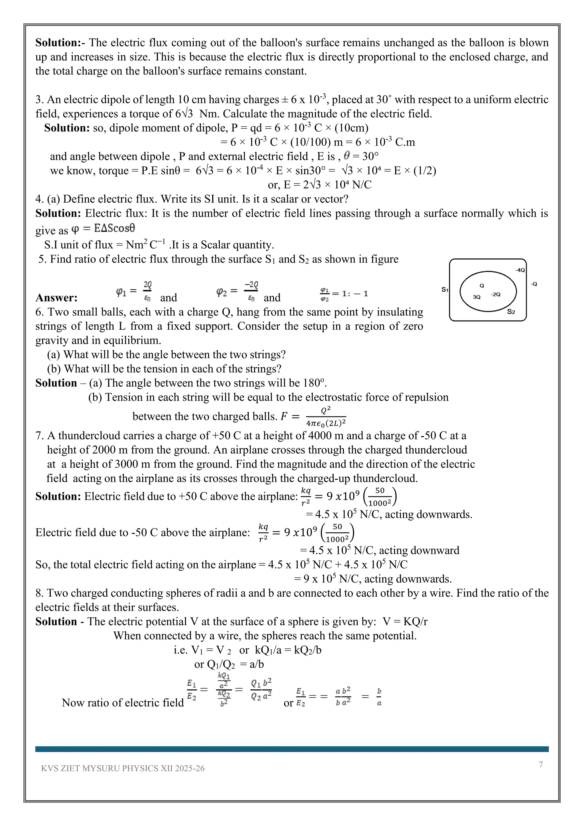 KVS ZIET MYSURU PHYSICS XII 2025-26 7
Solution:- The electric flux coming out of the balloon's surface remains unchanged as the balloon is blown
up and increases in size. This is because the electric flux is directly proportional to the enclosed charge, and
the total charge on the balloon's surface remains constant.
3. An electric dipole of length 10 cm having charges ± 6 x 10-3
, placed at 30˚ with respect to a uniform electric
field, experiences a torque of 6√3 Nm. Calculate the magnitude of the electric field.
Solution: so, dipole moment of dipole, P = qd = 6 × 10-3
C × (10cm)
= 6 × 10-3
C × (10/100) m = 6 × 10-3
C.m
and angle between dipole , P and external electric field , E is , = 30°
we know, torque = P.E sinθ = 6√3 = 6 × 10-4
× E × sin30° = √3 × 10⁴ = E × (1/2)
or, E = 2√3 × 10⁴ N/C
4. (a) Define electric flux. Write its SI unit. Is it a scalar or vector?
Solution: Electric flux: It is the number of electric field lines passing through a surface normally which is
give as
S.I unit of flux = Nm2
C−1
.It is a Scalar quantity.
5. Find ratio of electric flux through the surface S1 and S2 as shown in figure
Answer: and and
6. Two small balls, each with a charge Q, hang from the same point by insulating
strings of length L from a fixed support. Consider the setup in a region of zero
gravity and in equilibrium.
(a) What will be the angle between the two strings?
(b) What will be the tension in each of the strings?
Solution – (a) The angle between the two strings will be 180o
.
(b) Tension in each string will be equal to the electrostatic force of repulsion
between the two charged balls. 𝐹 =
𝑄2
4𝜋𝜖0(2𝐿)2
7. A thundercloud carries a charge of +50 C at a height of 4000 m and a charge of ‐50 C at a
height of 2000 m from the ground. An airplane crosses through the charged thundercloud
at a height of 3000 m from the ground. Find the magnitude and the direction of the electric
field acting on the airplane as its crosses through the charged‐up thundercloud.
Solution: Electric field due to +50 C above the airplane:
𝑘𝑞
𝑟2 = 9 𝑥109
(
50
10002)
= 4.5 x 105
N/C, acting downwards.
Electric field due to ‐50 C above the airplane:
𝑘𝑞
𝑟2 = 9 𝑥109
(
50
10002)
= 4.5 x 105
N/C, acting downward
So, the total electric field acting on the airplane = 4.5 x 105
N/C + 4.5 x 105
N/C
= 9 x 105
N/C, acting downwards.
8. Two charged conducting spheres of radii a and b are connected to each other by a wire. Find the ratio of the
electric fields at their surfaces.
Solution - The electric potential V at the surface of a sphere is given by: V = KQ/r
When connected by a wire, the spheres reach the same potential.
i.e. V1 = V 2 or kQ1/a = kQ2/b
or Q1/Q2 = a/b
Now ratio of electric field or
 