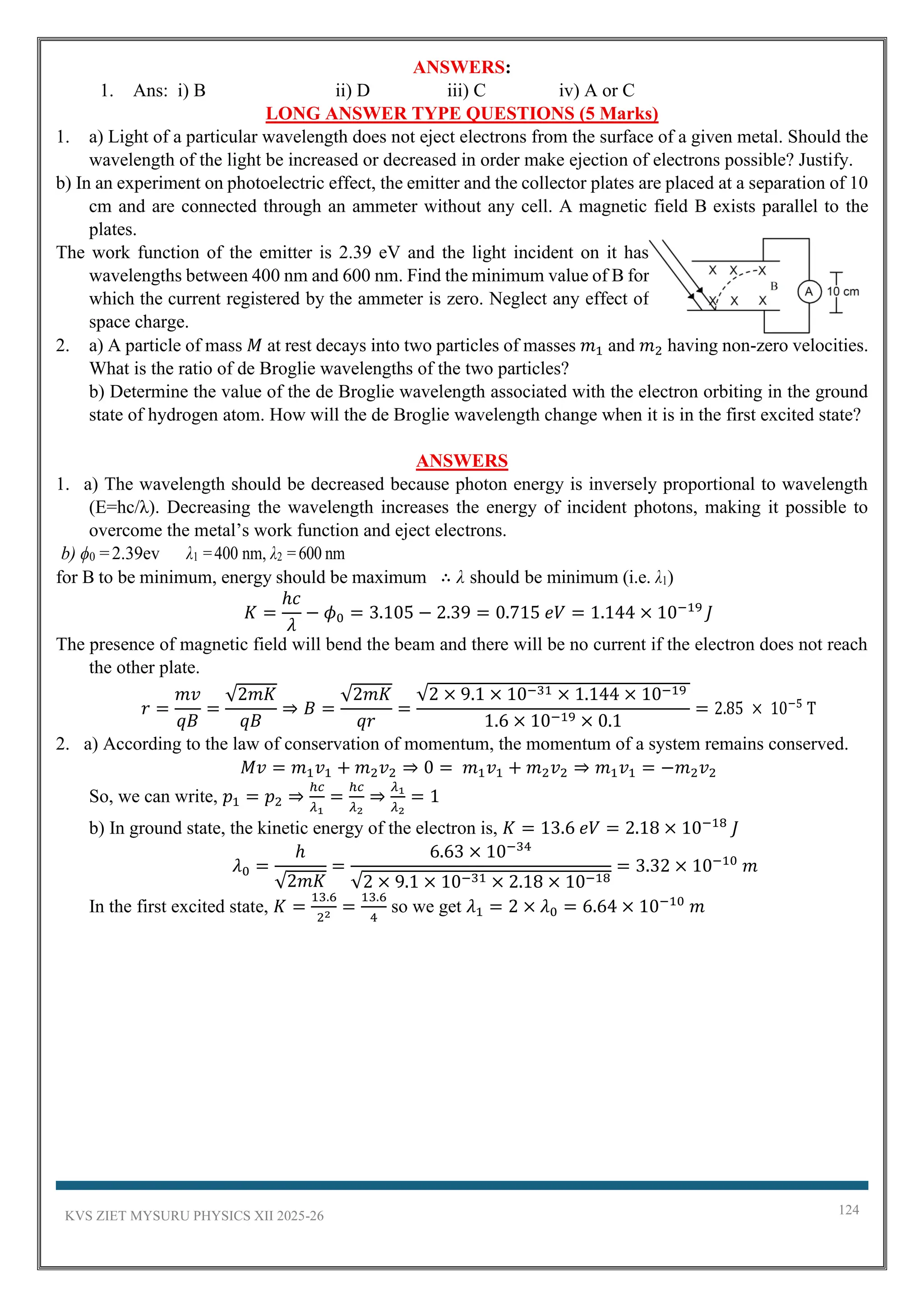 KVS ZIET MYSURU PHYSICS XII 2025-26 124
ANSWERS:
1. Ans: i) B ii) D iii) C iv) A or C
LONG ANSWER TYPE QUESTIONS (5 Marks)
1. a) Light of a particular wavelength does not eject electrons from the surface of a given metal. Should the
wavelength of the light be increased or decreased in order make ejection of electrons possible? Justify.
b) In an experiment on photoelectric effect, the emitter and the collector plates are placed at a separation of 10
cm and are connected through an ammeter without any cell. A magnetic field B exists parallel to the
plates.
The work function of the emitter is 2.39 eV and the light incident on it has
wavelengths between 400 nm and 600 nm. Find the minimum value of B for
which the current registered by the ammeter is zero. Neglect any effect of
space charge.
2. a) A particle of mass 𝑀 at rest decays into two particles of masses 𝑚1 and 𝑚2 having non-zero velocities.
What is the ratio of de Broglie wavelengths of the two particles?
b) Determine the value of the de Broglie wavelength associated with the electron orbiting in the ground
state of hydrogen atom. How will the de Broglie wavelength change when it is in the first excited state?
ANSWERS
1. a) The wavelength should be decreased because photon energy is inversely proportional to wavelength
(E=hc/λ). Decreasing the wavelength increases the energy of incident photons, making it possible to
overcome the metal’s work function and eject electrons.
b) ϕ0 =2.39ev λ1 =400 nm, λ2 =600 nm
for B to be minimum, energy should be maximum ∴ λ should be minimum (i.e. λ1)
𝐾 =
ℎ𝑐
𝜆
− 𝜙0 = 3.105 − 2.39 = 0.715 𝑒𝑉 = 1.144 × 10−19
𝐽
The presence of magnetic field will bend the beam and there will be no current if the electron does not reach
the other plate.
𝑟 =
𝑚𝑣
𝑞𝐵
=
√2𝑚𝐾
𝑞𝐵
⇒ 𝐵 =
√2𝑚𝐾
𝑞𝑟
=
√2 × 9.1 × 10−31 × 1.144 × 10−19
1.6 × 10−19 × 0.1
= 2.85 × 10−5
T
2. a) According to the law of conservation of momentum, the momentum of a system remains conserved.
𝑀𝑣 = 𝑚1𝑣1 + 𝑚2𝑣2 ⇒ 0 = 𝑚1𝑣1 + 𝑚2𝑣2 ⇒ 𝑚1𝑣1 = −𝑚2𝑣2
So, we can write, 𝑝1 = 𝑝2 ⇒
ℎ𝑐
𝜆1
=
ℎ𝑐
𝜆2
⇒
𝜆1
𝜆2
= 1
b) In ground state, the kinetic energy of the electron is, 𝐾 = 13.6 𝑒𝑉 = 2.18 × 10−18
𝐽
𝜆0 =
ℎ
√2𝑚𝐾
=
6.63 × 10−34
√2 × 9.1 × 10−31 × 2.18 × 10−18
= 3.32 × 10−10
𝑚
In the first excited state, 𝐾 =
13.6
22
=
13.6
4
so we get 𝜆1 = 2 × 𝜆0 = 6.64 × 10−10
𝑚
 