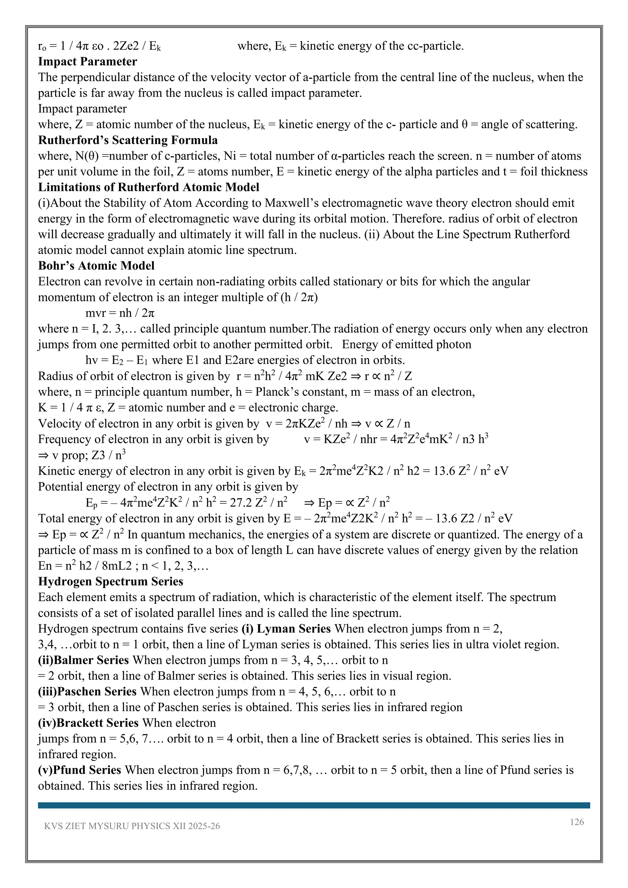 KVS ZIET MYSURU PHYSICS XII 2025-26 126
ro = 1 / 4π εo . 2Ze2 / Ek where, Ek = kinetic energy of the cc-particle.
Impact Parameter
The perpendicular distance of the velocity vector of a-particle from the central line of the nucleus, when the
particle is far away from the nucleus is called impact parameter.
Impact parameter
where, Z = atomic number of the nucleus, Ek = kinetic energy of the c- particle and θ = angle of scattering.
Rutherford’s Scattering Formula
where, N(θ) =number of c-particles, Ni = total number of α-particles reach the screen. n = number of atoms
per unit volume in the foil, Z = atoms number, E = kinetic energy of the alpha particles and t = foil thickness
Limitations of Rutherford Atomic Model
(i)About the Stability of Atom According to Maxwell’s electromagnetic wave theory electron should emit
energy in the form of electromagnetic wave during its orbital motion. Therefore. radius of orbit of electron
will decrease gradually and ultimately it will fall in the nucleus. (ii) About the Line Spectrum Rutherford
atomic model cannot explain atomic line spectrum.
Bohr’s Atomic Model
Electron can revolve in certain non-radiating orbits called stationary or bits for which the angular
momentum of electron is an integer multiple of (h / 2π)
mvr = nh / 2π
where n = I, 2. 3,… called principle quantum number.The radiation of energy occurs only when any electron
jumps from one permitted orbit to another permitted orbit. Energy of emitted photon
hv = E2 – E1 where E1 and E2are energies of electron in orbits.
Radius of orbit of electron is given by r = n2
h2
/ 4π2
mK Ze2 ⇒ r ∝ n2
/ Z
where, n = principle quantum number, h = Planck’s constant, m = mass of an electron,
K = 1 / 4 π ε, Z = atomic number and e = electronic charge.
Velocity of electron in any orbit is given by v = 2πKZe2
/ nh ⇒ v ∝ Z / n
Frequency of electron in any orbit is given by v = KZe2
/ nhr = 4π2
Z2
e4
mK2
/ n3 h3
⇒ v prop; Z3 / n3
Kinetic energy of electron in any orbit is given by Ek = 2π2
me4
Z2
K2 / n2
h2 = 13.6 Z2
/ n2
eV
Potential energy of electron in any orbit is given by
Ep = – 4π2
me4
Z2
K2
/ n2
h2
= 27.2 Z2
/ n2
⇒ Ep = ∝ Z2
/ n2
Total energy of electron in any orbit is given by E = – 2π2
me4
Z2K2
/ n2
h2
= – 13.6 Z2 / n2
eV
⇒ Ep = ∝ Z2
/ n2
In quantum mechanics, the energies of a system are discrete or quantized. The energy of a
particle of mass m is confined to a box of length L can have discrete values of energy given by the relation
En = n2
h2 / 8mL2 ; n < 1, 2, 3,…
Hydrogen Spectrum Series
Each element emits a spectrum of radiation, which is characteristic of the element itself. The spectrum
consists of a set of isolated parallel lines and is called the line spectrum.
Hydrogen spectrum contains five series (i) Lyman Series When electron jumps from n = 2,
3,4, …orbit to n = 1 orbit, then a line of Lyman series is obtained. This series lies in ultra violet region.
(ii)Balmer Series When electron jumps from n = 3, 4, 5,… orbit to n
= 2 orbit, then a line of Balmer series is obtained. This series lies in visual region.
(iii)Paschen Series When electron jumps from n = 4, 5, 6,… orbit to n
= 3 orbit, then a line of Paschen series is obtained. This series lies in infrared region
(iv)Brackett Series When electron
jumps from n = 5,6, 7…. orbit to n = 4 orbit, then a line of Brackett series is obtained. This series lies in
infrared region.
(v)Pfund Series When electron jumps from n = 6,7,8, … orbit to n = 5 orbit, then a line of Pfund series is
obtained. This series lies in infrared region.
 