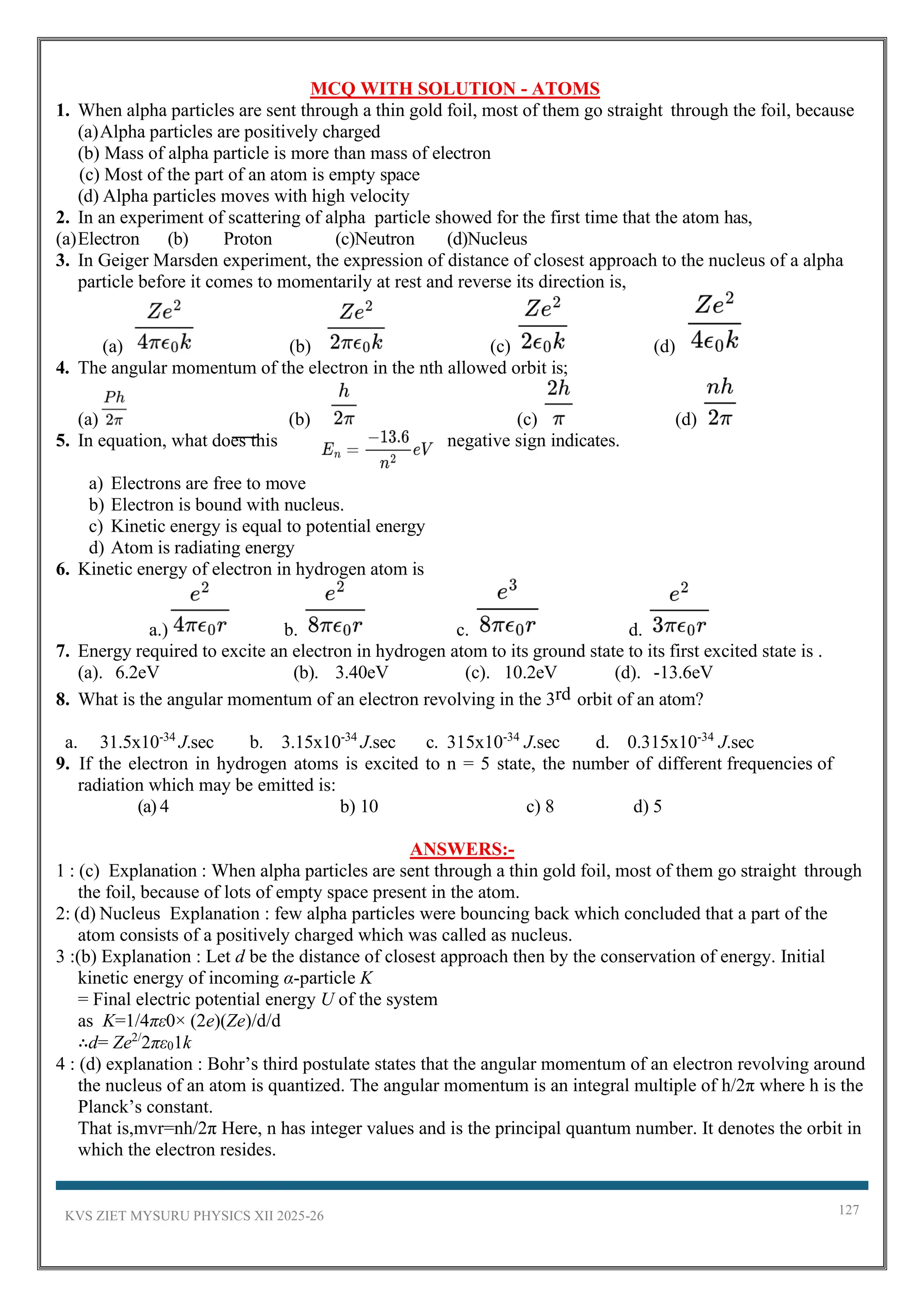 KVS ZIET MYSURU PHYSICS XII 2025-26 127
MCQ WITH SOLUTION - ATOMS
1. When alpha particles are sent through a thin gold foil, most of them go straight through the foil, because
(a)Alpha particles are positively charged
(b) Mass of alpha particle is more than mass of electron
(c) Most of the part of an atom is empty space
(d) Alpha particles moves with high velocity
2. In an experiment of scattering of alpha particle showed for the first time that the atom has,
(a)Electron (b) Proton (c)Neutron (d)Nucleus
3. In Geiger Marsden experiment, the expression of distance of closest approach to the nucleus of a alpha
particle before it comes to momentarily at rest and reverse its direction is,
(a) (b) (c) (d)
4. The angular momentum of the electron in the nth allowed orbit is;
(a) (b) (c) (d)
5. In equation, what does this negative sign indicates.
a) Electrons are free to move
b) Electron is bound with nucleus.
c) Kinetic energy is equal to potential energy
d) Atom is radiating energy
6. Kinetic energy of electron in hydrogen atom is
a.) b. c. d.
7. Energy required to excite an electron in hydrogen atom to its ground state to its first excited state is .
(a). 6.2eV (b). 3.40eV (c). 10.2eV (d). -13.6eV
8. What is the angular momentum of an electron revolving in the 3rd orbit of an atom?
a. 31.5x10-34
J.sec b. 3.15x10-34
J.sec c. 315x10-34
J.sec d. 0.315x10-34
J.sec
9. If the electron in hydrogen atoms is excited to n = 5 state, the number of different frequencies of
radiation which may be emitted is:
(a) 4 b) 10 c) 8 d) 5
ANSWERS:-
1 : (c) Explanation : When alpha particles are sent through a thin gold foil, most of them go straight through
the foil, because of lots of empty space present in the atom.
2: (d) Nucleus Explanation : few alpha particles were bouncing back which concluded that a part of the
atom consists of a positively charged which was called as nucleus.
3 :(b) Explanation : Let d be the distance of closest approach then by the conservation of energy. Initial
kinetic energy of incoming α-particle K
= Final electric potential energy U of the system
as K=1/4πε0× (2e)(Ze)/d/d
∴d= Ze2/
2πε01k
4 : (d) explanation : Bohr’s third postulate states that the angular momentum of an electron revolving around
the nucleus of an atom is quantized. The angular momentum is an integral multiple of h/2π where h is the
Planck’s constant.
That is,mvr=nh/2π Here, n has integer values and is the principal quantum number. It denotes the orbit in
which the electron resides.
 