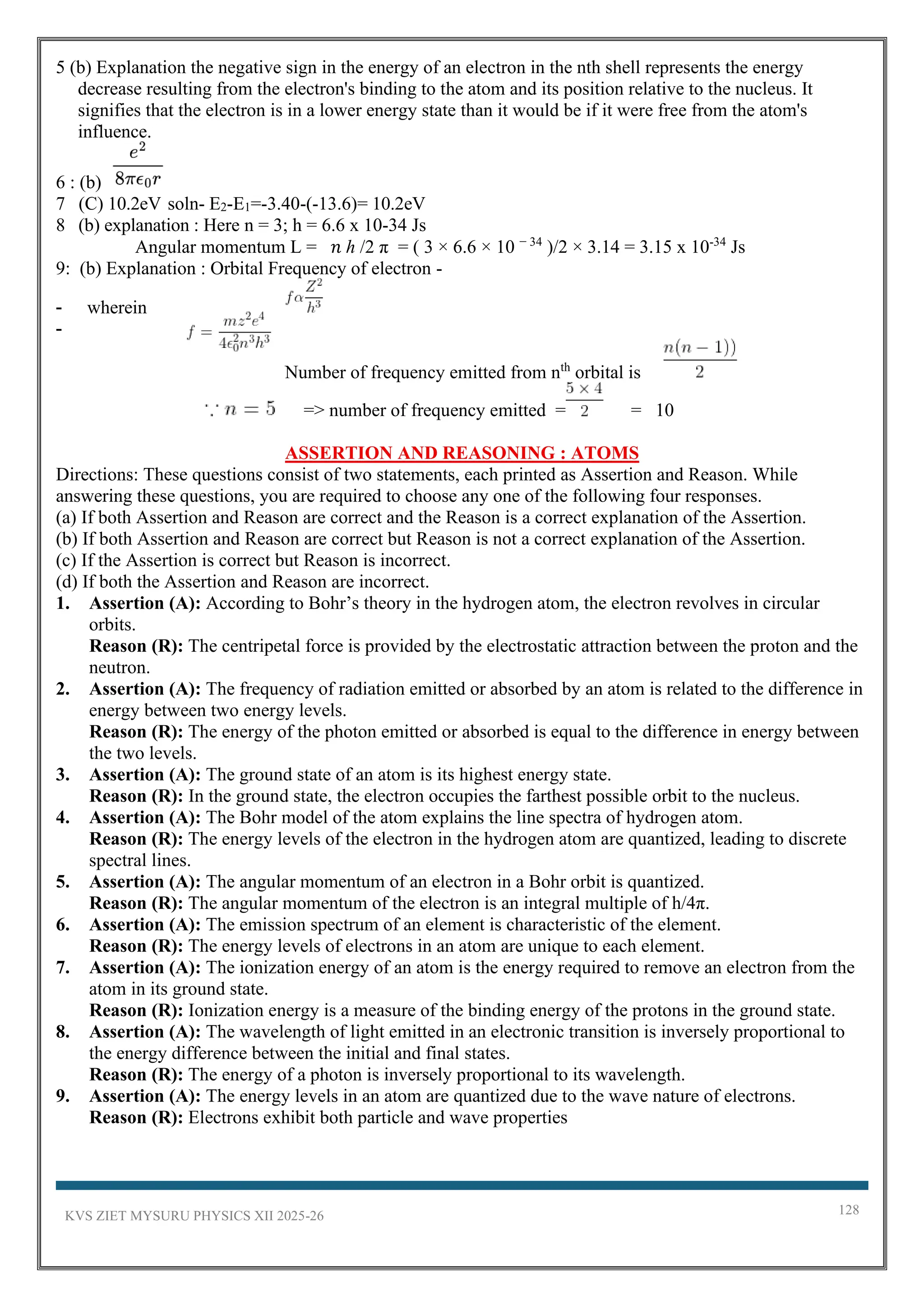 KVS ZIET MYSURU PHYSICS XII 2025-26 128
5 (b) Explanation the negative sign in the energy of an electron in the nth shell represents the energy
decrease resulting from the electron's binding to the atom and its position relative to the nucleus. It
signifies that the electron is in a lower energy state than it would be if it were free from the atom's
influence.
6 : (b)
7 (C) 10.2eV soln- E2-E1=-3.40-(-13.6)= 10.2eV
8 (b) explanation : Here n = 3; h = 6.6 x 10-34 Js
Angular momentum L = 𝑛 ℎ /2 π = ( 3 × 6.6 × 10 − 34
)/2 × 3.14 = 3.15 x 10-34
Js
9: (b) Explanation : Orbital Frequency of electron -
- wherein
-
Number of frequency emitted from nth
orbital is
=> number of frequency emitted = = 10
ASSERTION AND REASONING : ATOMS
Directions: These questions consist of two statements, each printed as Assertion and Reason. While
answering these questions, you are required to choose any one of the following four responses.
(a) If both Assertion and Reason are correct and the Reason is a correct explanation of the Assertion.
(b) If both Assertion and Reason are correct but Reason is not a correct explanation of the Assertion.
(c) If the Assertion is correct but Reason is incorrect.
(d) If both the Assertion and Reason are incorrect.
1. Assertion (A): According to Bohr’s theory in the hydrogen atom, the electron revolves in circular
orbits.
Reason (R): The centripetal force is provided by the electrostatic attraction between the proton and the
neutron.
2. Assertion (A): The frequency of radiation emitted or absorbed by an atom is related to the difference in
energy between two energy levels.
Reason (R): The energy of the photon emitted or absorbed is equal to the difference in energy between
the two levels.
3. Assertion (A): The ground state of an atom is its highest energy state.
Reason (R): In the ground state, the electron occupies the farthest possible orbit to the nucleus.
4. Assertion (A): The Bohr model of the atom explains the line spectra of hydrogen atom.
Reason (R): The energy levels of the electron in the hydrogen atom are quantized, leading to discrete
spectral lines.
5. Assertion (A): The angular momentum of an electron in a Bohr orbit is quantized.
Reason (R): The angular momentum of the electron is an integral multiple of h/4π.
6. Assertion (A): The emission spectrum of an element is characteristic of the element.
Reason (R): The energy levels of electrons in an atom are unique to each element.
7. Assertion (A): The ionization energy of an atom is the energy required to remove an electron from the
atom in its ground state.
Reason (R): Ionization energy is a measure of the binding energy of the protons in the ground state.
8. Assertion (A): The wavelength of light emitted in an electronic transition is inversely proportional to
the energy difference between the initial and final states.
Reason (R): The energy of a photon is inversely proportional to its wavelength.
9. Assertion (A): The energy levels in an atom are quantized due to the wave nature of electrons.
Reason (R): Electrons exhibit both particle and wave properties
 