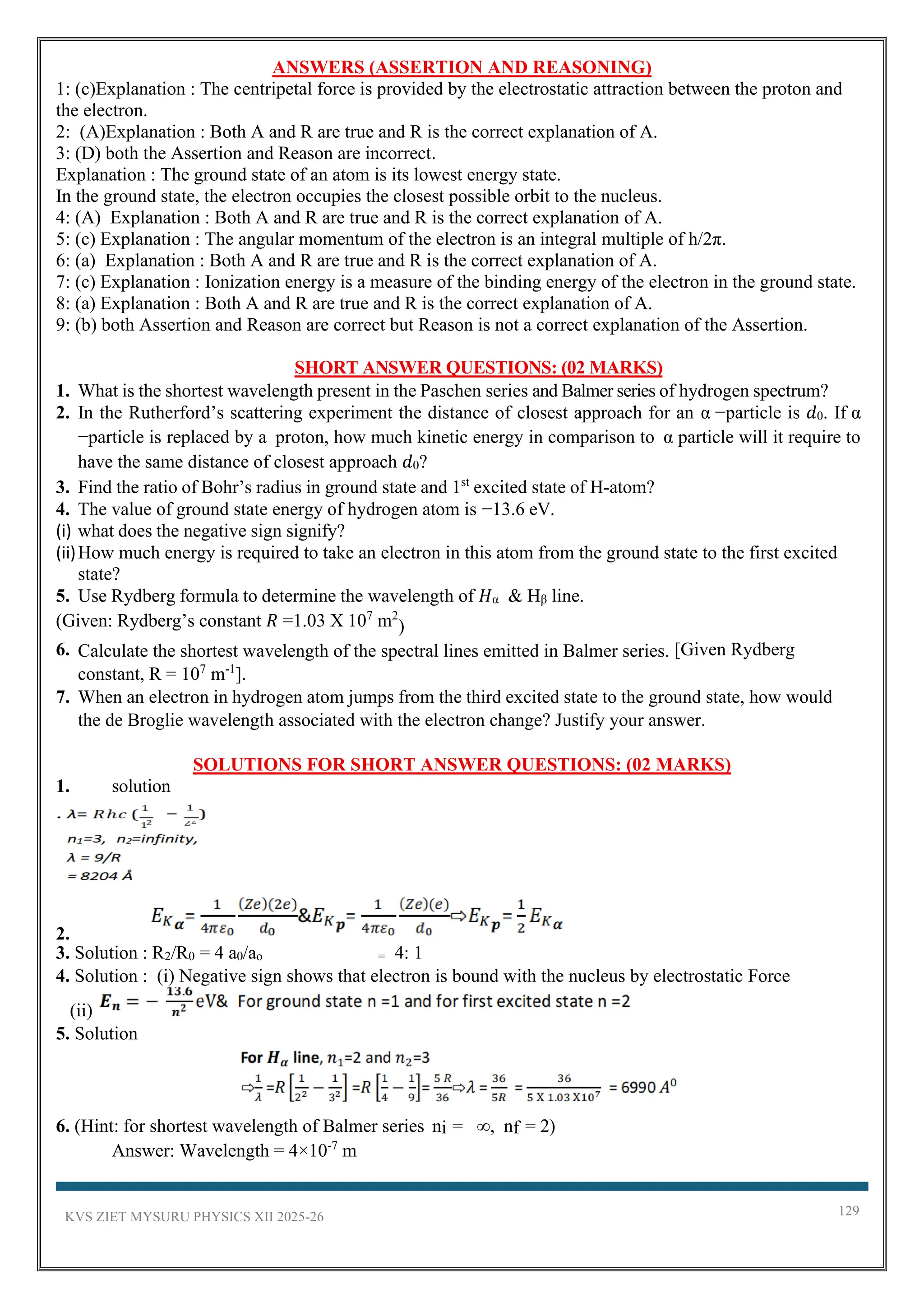 KVS ZIET MYSURU PHYSICS XII 2025-26 129
ANSWERS (ASSERTION AND REASONING)
1: (c)Explanation : The centripetal force is provided by the electrostatic attraction between the proton and
the electron.
2: (A)Explanation : Both A and R are true and R is the correct explanation of A.
3: (D) both the Assertion and Reason are incorrect.
Explanation : The ground state of an atom is its lowest energy state.
In the ground state, the electron occupies the closest possible orbit to the nucleus.
4: (A) Explanation : Both A and R are true and R is the correct explanation of A.
5: (c) Explanation : The angular momentum of the electron is an integral multiple of h/2π.
6: (a) Explanation : Both A and R are true and R is the correct explanation of A.
7: (c) Explanation : Ionization energy is a measure of the binding energy of the electron in the ground state.
8: (a) Explanation : Both A and R are true and R is the correct explanation of A.
9: (b) both Assertion and Reason are correct but Reason is not a correct explanation of the Assertion.
SHORT ANSWER QUESTIONS: (02 MARKS)
1. What is the shortest wavelength present in the Paschen series and Balmer series of hydrogen spectrum?
2. In the Rutherford’s scattering experiment the distance of closest approach for an α −particle is 𝑑0. If α
−particle is replaced by a proton, how much kinetic energy in comparison to α particle will it require to
have the same distance of closest approach 𝑑0?
3. Find the ratio of Bohr’s radius in ground state and 1st
excited state of H-atom?
4. The value of ground state energy of hydrogen atom is −13.6 eV.
(i) what does the negative sign signify?
(ii)How much energy is required to take an electron in this atom from the ground state to the first excited
state?
5. Use Rydberg formula to determine the wavelength of 𝐻α & Hβ line.
(Given: Rydberg’s constant 𝑅 =1.03 X 107
m2
)
6. Calculate the shortest wavelength of the spectral lines emitted in Balmer series. [Given Rydberg
constant, R = 107
m-1
].
7. When an electron in hydrogen atom jumps from the third excited state to the ground state, how would
the de Broglie wavelength associated with the electron change? Justify your answer.
SOLUTIONS FOR SHORT ANSWER QUESTIONS: (02 MARKS)
1. solution
2.
3. Solution : R2/R0 = 4 a0/ao = 4: 1
4. Solution : (i) Negative sign shows that electron is bound with the nucleus by electrostatic Force
(ii)
5. Solution
6. (Hint: for shortest wavelength of Balmer series ni = ∞, nf = 2)
Answer: Wavelength = 4×10-7
m
 