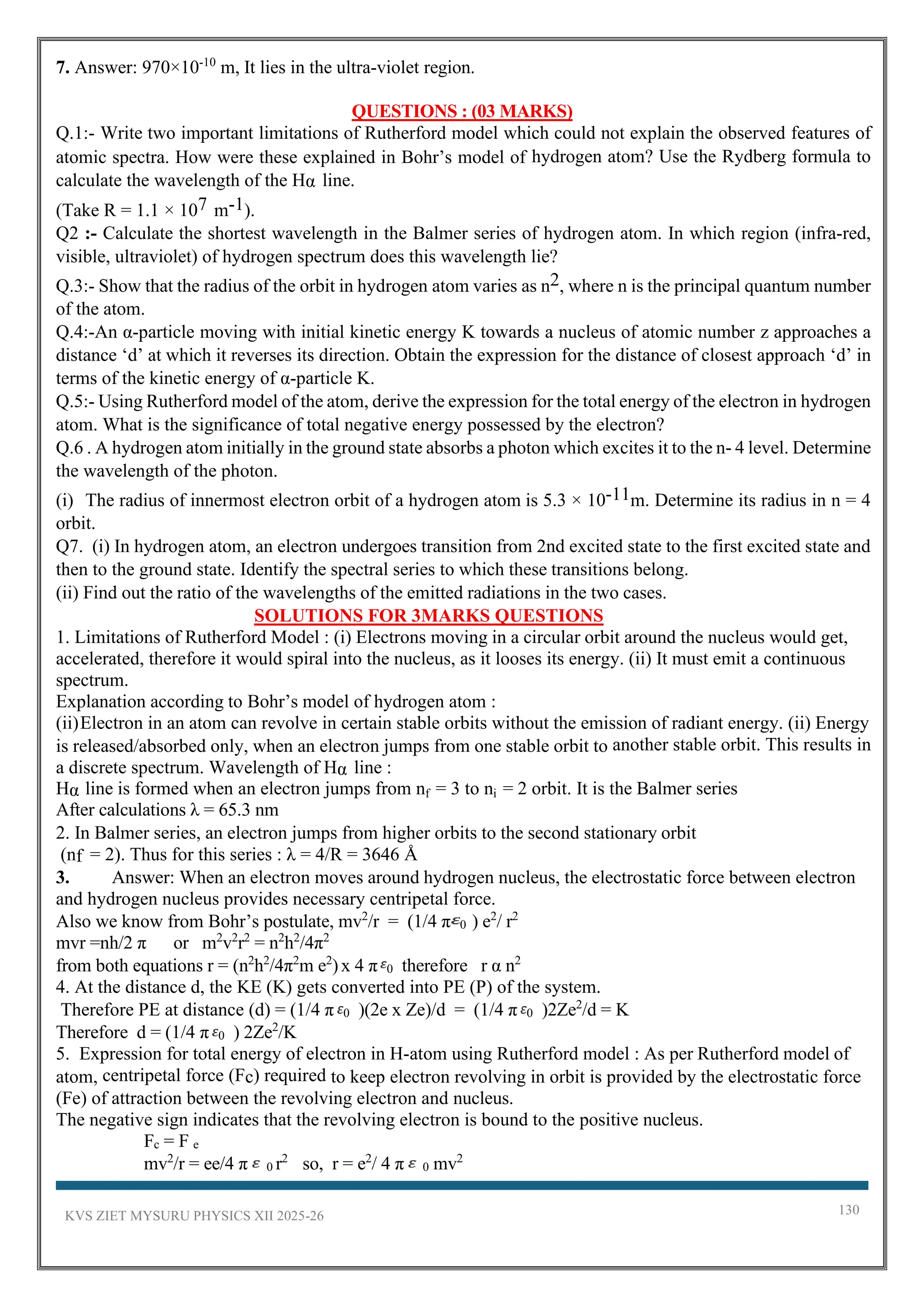 KVS ZIET MYSURU PHYSICS XII 2025-26 130
7. Answer: 970×10-10
m, It lies in the ultra-violet region.
QUESTIONS : (03 MARKS)
Q.1:- Write two important limitations of Rutherford model which could not explain the observed features of
atomic spectra. How were these explained in Bohr’s model of hydrogen atom? Use the Rydberg formula to
calculate the wavelength of the Hα line.
(Take R = 1.1 × 107 m-1).
Q2 :- Calculate the shortest wavelength in the Balmer series of hydrogen atom. In which region (infra-red,
visible, ultraviolet) of hydrogen spectrum does this wavelength lie?
Q.3:- Show that the radius of the orbit in hydrogen atom varies as n2, where n is the principal quantum number
of the atom.
Q.4:-An α-particle moving with initial kinetic energy K towards a nucleus of atomic number z approaches a
distance ‘d’ at which it reverses its direction. Obtain the expression for the distance of closest approach ‘d’ in
terms of the kinetic energy of α-particle K.
Q.5:- Using Rutherford model of the atom, derive the expression for the total energy of the electron in hydrogen
atom. What is the significance of total negative energy possessed by the electron?
Q.6 . A hydrogen atom initially in the ground state absorbs a photon which excites it to the n- 4 level. Determine
the wavelength of the photon.
(i) The radius of innermost electron orbit of a hydrogen atom is 5.3 × 10-11m. Determine its radius in n = 4
orbit.
Q7. (i) In hydrogen atom, an electron undergoes transition from 2nd excited state to the first excited state and
then to the ground state. Identify the spectral series to which these transitions belong.
(ii) Find out the ratio of the wavelengths of the emitted radiations in the two cases.
SOLUTIONS FOR 3MARKS QUESTIONS
1. Limitations of Rutherford Model : (i) Electrons moving in a circular orbit around the nucleus would get,
accelerated, therefore it would spiral into the nucleus, as it looses its energy. (ii) It must emit a continuous
spectrum.
Explanation according to Bohr’s model of hydrogen atom :
(ii)Electron in an atom can revolve in certain stable orbits without the emission of radiant energy. (ii) Energy
is released/absorbed only, when an electron jumps from one stable orbit to another stable orbit. This results in
a discrete spectrum. Wavelength of Hα line :
Hα line is formed when an electron jumps from nf = 3 to ni = 2 orbit. It is the Balmer series
After calculations λ = 65.3 nm
2. In Balmer series, an electron jumps from higher orbits to the second stationary orbit
(nf = 2). Thus for this series : λ = 4/R = 3646 Å
3. Answer: When an electron moves around hydrogen nucleus, the electrostatic force between electron
and hydrogen nucleus provides necessary centripetal force.
Also we know from Bohr’s postulate, mv2
/r = (1/4 π 0 ) e2
/ r2
mvr =nh/2 π or m2
v2
r2
= n2
h2
/4π2
from both equations r = (n2
h2
/4π2
m e2
)x 4 π 0 therefore r α n2
4. At the distance d, the KE (K) gets converted into PE (P) of the system.
Therefore PE at distance (d) = (1/4 π 0 )(2e x Ze)/d = (1/4 π 0 )2Ze2
/d = K
Therefore d = (1/4 π 0 ) 2Ze2
/K
5. Expression for total energy of electron in H-atom using Rutherford model : As per Rutherford model of
atom, centripetal force (Fc) required to keep electron revolving in orbit is provided by the electrostatic force
(Fe) of attraction between the revolving electron and nucleus.
The negative sign indicates that the revolving electron is bound to the positive nucleus.
Fc = F e
mv2
/r = ee/4 π 0 r2
so, r = e2
/ 4 π 0 mv2
 