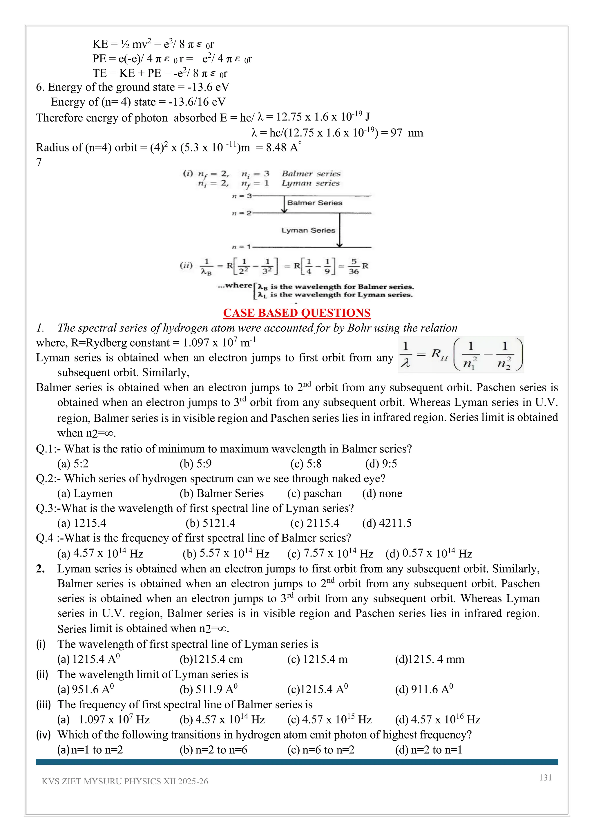 KVS ZIET MYSURU PHYSICS XII 2025-26 131
KE = ½ mv2
= e2
/ 8 π 0r
PE = e(-e)/ 4 π 0 r = e2
/ 4 π 0r
TE = KE + PE = -e2
/ 8 π 0r
6. Energy of the ground state = -13.6 eV
Energy of (n= 4) state = -13.6/16 eV
Therefore energy of photon absorbed E = hc/ λ = 12.75 x 1.6 x 10-19
J
λ = hc/(12.75 x 1.6 x 10-19
) = 97 nm
Radius of (n=4) orbit = (4)2
x (5.3 x 10 -11
)m = 8.48 A°
7
CASE BASED QUESTIONS
1. The spectral series of hydrogen atom were accounted for by Bohr using the relation
where, R=Rydberg constant = 1.097 x 107
m-1
Lyman series is obtained when an electron jumps to first orbit from any
subsequent orbit. Similarly,
Balmer series is obtained when an electron jumps to 2nd
orbit from any subsequent orbit. Paschen series is
obtained when an electron jumps to 3rd
orbit from any subsequent orbit. Whereas Lyman series in U.V.
region, Balmer series is in visible region and Paschen series lies in infrared region. Series limit is obtained
when n2=∞.
Q.1:- What is the ratio of minimum to maximum wavelength in Balmer series?
(a) 5:2 (b) 5:9 (c) 5:8 (d) 9:5
Q.2:- Which series of hydrogen spectrum can we see through naked eye?
(a) Laymen (b) Balmer Series (c) paschan (d) none
Q.3:-What is the wavelength of first spectral line of Lyman series?
(a) 1215.4 (b) 5121.4 (c) 2115.4 (d) 4211.5
Q.4 :-What is the frequency of first spectral line of Balmer series?
(a) 4.57 x 1014
Hz (b) 5.57 x 1014
Hz (c) 7.57 x 1014
Hz (d) 0.57 x 1014
Hz
2. Lyman series is obtained when an electron jumps to first orbit from any subsequent orbit. Similarly,
Balmer series is obtained when an electron jumps to 2nd
orbit from any subsequent orbit. Paschen
series is obtained when an electron jumps to 3rd
orbit from any subsequent orbit. Whereas Lyman
series in U.V. region, Balmer series is in visible region and Paschen series lies in infrared region.
Series limit is obtained when n2=∞.
(i) The wavelength of first spectral line of Lyman series is
(a) 1215.4 A0
(b)1215.4 cm (c) 1215.4 m (d)1215. 4 mm
(ii) The wavelength limit of Lyman series is
(a) 951.6 A0
(b) 511.9 A0
(c)1215.4 A0
(d) 911.6 A0
(iii) The frequency of first spectral line of Balmer series is
(a) 1.097 x 107
Hz (b) 4.57 x 1014
Hz (c) 4.57 x 1015
Hz (d) 4.57 x 1016
Hz
(iv) Which of the following transitions in hydrogen atom emit photon of highest frequency?
(a)n=1 to n=2 (b) n=2 to n=6 (c) n=6 to n=2 (d) n=2 to n=1
 