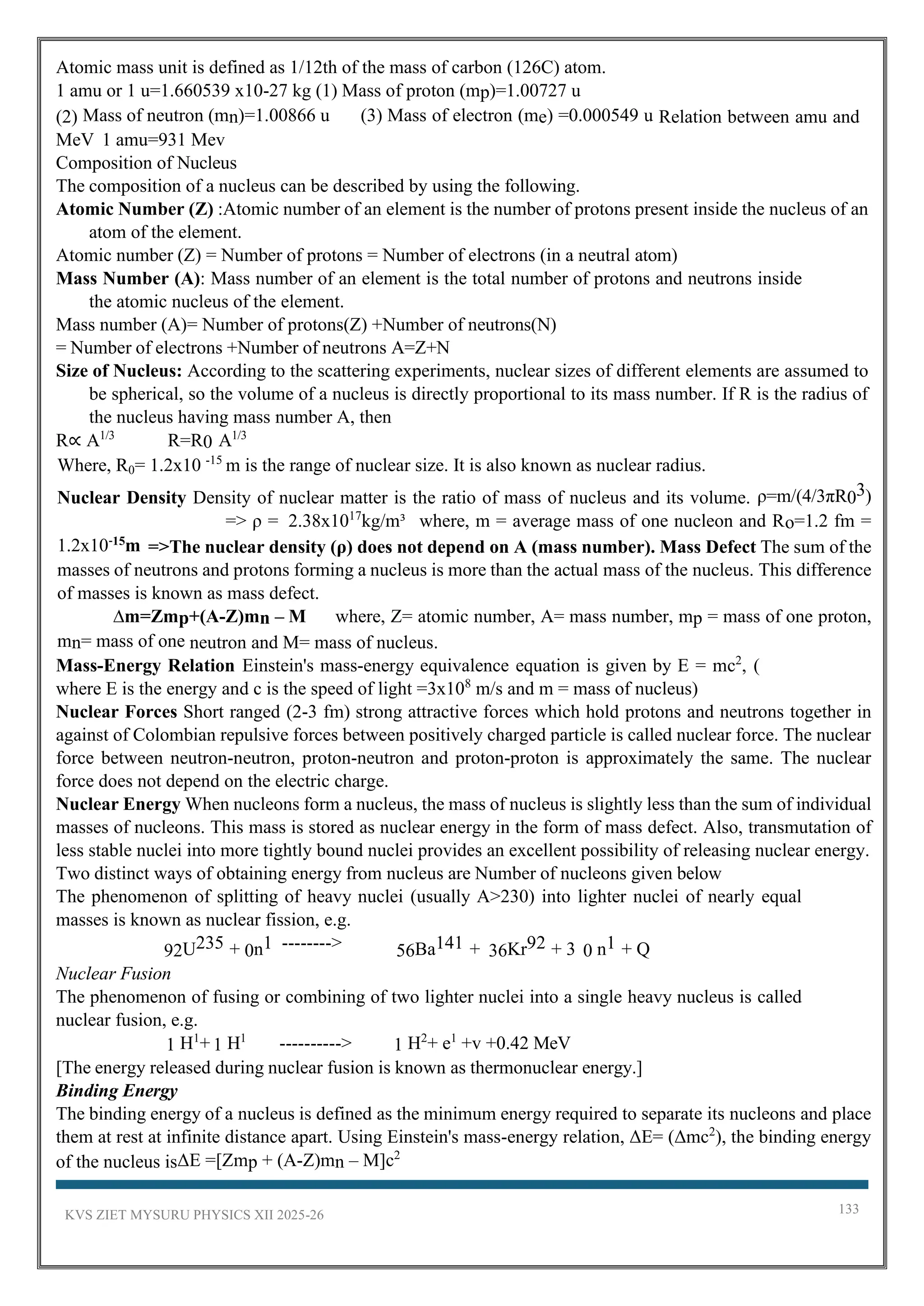 KVS ZIET MYSURU PHYSICS XII 2025-26 133
Atomic mass unit is defined as 1/12th of the mass of carbon (126C) atom.
1 amu or 1 u=1.660539 x10-27 kg (1) Mass of proton (mp)=1.00727 u
(2) Mass of neutron (mn)=1.00866 u (3) Mass of electron (me) =0.000549 u Relation between amu and
MeV 1 amu=931 Mev
Composition of Nucleus
The composition of a nucleus can be described by using the following.
Atomic Number (Z) :Atomic number of an element is the number of protons present inside the nucleus of an
atom of the element.
Atomic number (Z) = Number of protons = Number of electrons (in a neutral atom)
Mass Number (A): Mass number of an element is the total number of protons and neutrons inside
the atomic nucleus of the element.
Mass number (A)= Number of protons(Z) +Number of neutrons(N)
= Number of electrons +Number of neutrons A=Z+N
Size of Nucleus: According to the scattering experiments, nuclear sizes of different elements are assumed to
be spherical, so the volume of a nucleus is directly proportional to its mass number. If R is the radius of
the nucleus having mass number A, then
R∝ A1/3
R=R0 A1/3
Where, R0= 1.2x10 -15
m is the range of nuclear size. It is also known as nuclear radius.
Nuclear Density Density of nuclear matter is the ratio of mass of nucleus and its volume. ρ=m/(4/3πR03)
=> ρ = 2.38x1017
kg/m³ where, m = average mass of one nucleon and Ro=1.2 fm =
1.2x10-15
m =>The nuclear density (ρ) does not depend on A (mass number). Mass Defect The sum of the
masses of neutrons and protons forming a nucleus is more than the actual mass of the nucleus. This difference
of masses is known as mass defect.
∆m=Zmp+(A-Z)mn – M where, Z= atomic number, A= mass number, mp = mass of one proton,
mn= mass of one neutron and M= mass of nucleus.
Mass-Energy Relation Einstein's mass-energy equivalence equation is given by E = mc2
, (
where E is the energy and c is the speed of light =3x108
m/s and m = mass of nucleus)
Nuclear Forces Short ranged (2-3 fm) strong attractive forces which hold protons and neutrons together in
against of Colombian repulsive forces between positively charged particle is called nuclear force. The nuclear
force between neutron-neutron, proton-neutron and proton-proton is approximately the same. The nuclear
force does not depend on the electric charge.
Nuclear Energy When nucleons form a nucleus, the mass of nucleus is slightly less than the sum of individual
masses of nucleons. This mass is stored as nuclear energy in the form of mass defect. Also, transmutation of
less stable nuclei into more tightly bound nuclei provides an excellent possibility of releasing nuclear energy.
Two distinct ways of obtaining energy from nucleus are Number of nucleons given below
The phenomenon of splitting of heavy nuclei (usually A>230) into lighter nuclei of nearly equal
masses is known as nuclear fission, e.g.
92U235 + 0n1 --------> 56Ba141 + 36Kr92 + 3 0 n1 + Q
Nuclear Fusion
The phenomenon of fusing or combining of two lighter nuclei into a single heavy nucleus is called
nuclear fusion, e.g.
1 H1
+ 1 H1
----------> 1 H2
+ e1
+v +0.42 MeV
[The energy released during nuclear fusion is known as thermonuclear energy.]
Binding Energy
The binding energy of a nucleus is defined as the minimum energy required to separate its nucleons and place
them at rest at infinite distance apart. Using Einstein's mass-energy relation, ΔE= (Δmc2
), the binding energy
of the nucleus isΔΕ =[Zmp + (A-Z)mn – M]c2
 