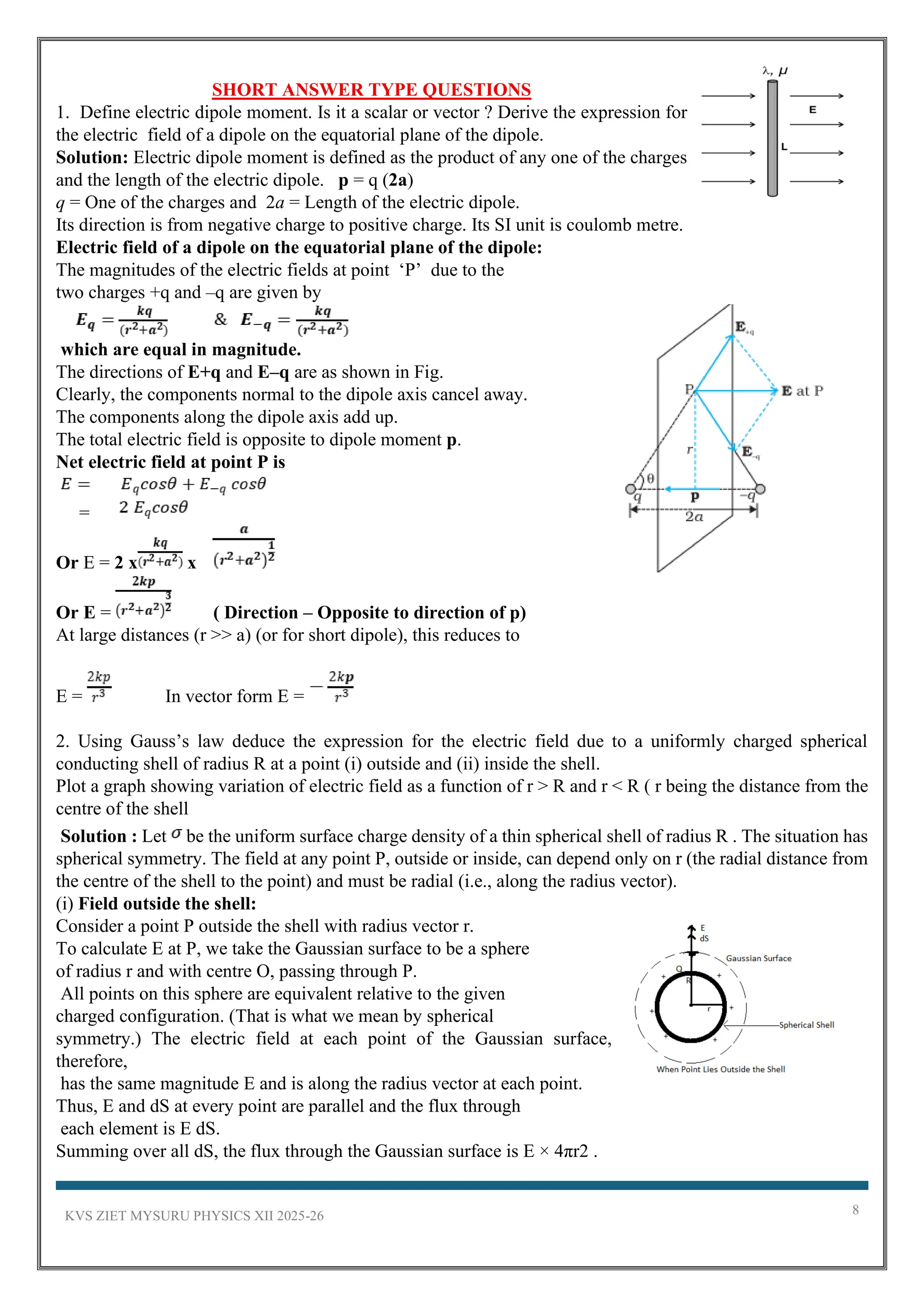 KVS ZIET MYSURU PHYSICS XII 2025-26 8
SHORT ANSWER TYPE QUESTIONS
1. Define electric dipole moment. Is it a scalar or vector ? Derive the expression for
the electric field of a dipole on the equatorial plane of the dipole.
Solution: Electric dipole moment is defined as the product of any one of the charges
and the length of the electric dipole. p = q (2a)
q = One of the charges and 2a = Length of the electric dipole.
Its direction is from negative charge to positive charge. Its SI unit is coulomb metre.
Electric field of a dipole on the equatorial plane of the dipole:
The magnitudes of the electric fields at point ‘P’ due to the
two charges +q and –q are given by
which are equal in magnitude.
The directions of E+q and E–q are as shown in Fig.
Clearly, the components normal to the dipole axis cancel away.
The components along the dipole axis add up.
The total electric field is opposite to dipole moment p.
Net electric field at point P is
=
Or E = 2 x x
Or E = ( Direction – Opposite to direction of p)
At large distances (r >> a) (or for short dipole), this reduces to
E = In vector form E =
2. Using Gauss’s law deduce the expression for the electric field due to a uniformly charged spherical
conducting shell of radius R at a point (i) outside and (ii) inside the shell.
Plot a graph showing variation of electric field as a function of r > R and r < R ( r being the distance from the
centre of the shell
Solution : Let be the uniform surface charge density of a thin spherical shell of radius R . The situation has
spherical symmetry. The field at any point P, outside or inside, can depend only on r (the radial distance from
the centre of the shell to the point) and must be radial (i.e., along the radius vector).
(i) Field outside the shell:
Consider a point P outside the shell with radius vector r.
To calculate E at P, we take the Gaussian surface to be a sphere
of radius r and with centre O, passing through P.
All points on this sphere are equivalent relative to the given
charged configuration. (That is what we mean by spherical
symmetry.) The electric field at each point of the Gaussian surface,
therefore,
has the same magnitude E and is along the radius vector at each point.
Thus, E and dS at every point are parallel and the flux through
each element is E dS.
Summing over all dS, the flux through the Gaussian surface is E × 4πr2 .
 
