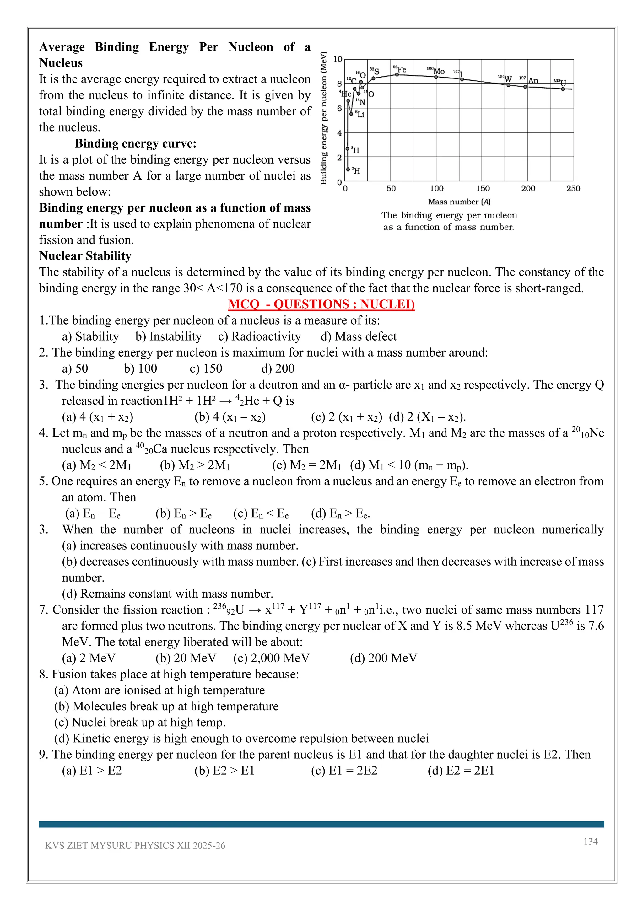 KVS ZIET MYSURU PHYSICS XII 2025-26 134
Average Binding Energy Per Nucleon of a
Nucleus
It is the average energy required to extract a nucleon
from the nucleus to infinite distance. It is given by
total binding energy divided by the mass number of
the nucleus.
Binding energy curve:
It is a plot of the binding energy per nucleon versus
the mass number A for a large number of nuclei as
shown below:
Binding energy per nucleon as a function of mass
number :It is used to explain phenomena of nuclear
fission and fusion.
Nuclear Stability
The stability of a nucleus is determined by the value of its binding energy per nucleon. The constancy of the
binding energy in the range 30< A<170 is a consequence of the fact that the nuclear force is short-ranged.
MCQ - QUESTIONS : NUCLEI)
1.The binding energy per nucleon of a nucleus is a measure of its:
a) Stability b) Instability c) Radioactivity d) Mass defect
2. The binding energy per nucleon is maximum for nuclei with a mass number around:
a) 50 b) 100 c) 150 d) 200
3. The binding energies per nucleon for a deutron and an α- particle are x1 and x2 respectively. The energy Q
released in reaction1H² + 1H² → 4
2He + Q is
(a) 4 (x1 + x2) (b) 4 (x1 – x2) (c) 2 (x1 + x2) (d) 2 (X1 – x2).
4. Let mn and mp be the masses of a neutron and a proton respectively. M1 and M2 are the masses of a 20
10Ne
nucleus and a 40
20Ca nucleus respectively. Then
(a) M2 < 2M1 (b) M2 > 2M1 (c) M2 = 2M1 (d) M1 < 10 (mn + mp).
5. One requires an energy En to remove a nucleon from a nucleus and an energy Ee to remove an electron from
an atom. Then
(a) En = Ee (b) En > Ee (c) En < Ee (d) En > Ee.
3. When the number of nucleons in nuclei increases, the binding energy per nucleon numerically
(a) increases continuously with mass number.
(b) decreases continuously with mass number. (c) First increases and then decreases with increase of mass
number.
(d) Remains constant with mass number.
7. Consider the fission reaction : 236
92U → x117
+ Y117
+ 0n1
+ 0n1
i.e., two nuclei of same mass numbers 117
are formed plus two neutrons. The binding energy per nuclear of X and Y is 8.5 MeV whereas U236
is 7.6
MeV. The total energy liberated will be about:
(a) 2 MeV (b) 20 MeV (c) 2,000 MeV (d) 200 MeV
8. Fusion takes place at high temperature because:
(a) Atom are ionised at high temperature
(b) Molecules break up at high temperature
(c) Nuclei break up at high temp.
(d) Kinetic energy is high enough to overcome repulsion between nuclei
9. The binding energy per nucleon for the parent nucleus is E1 and that for the daughter nuclei is E2. Then
(a) E1 > E2 (b) E2 > E1 (c) E1 = 2E2 (d) E2 = 2E1
 