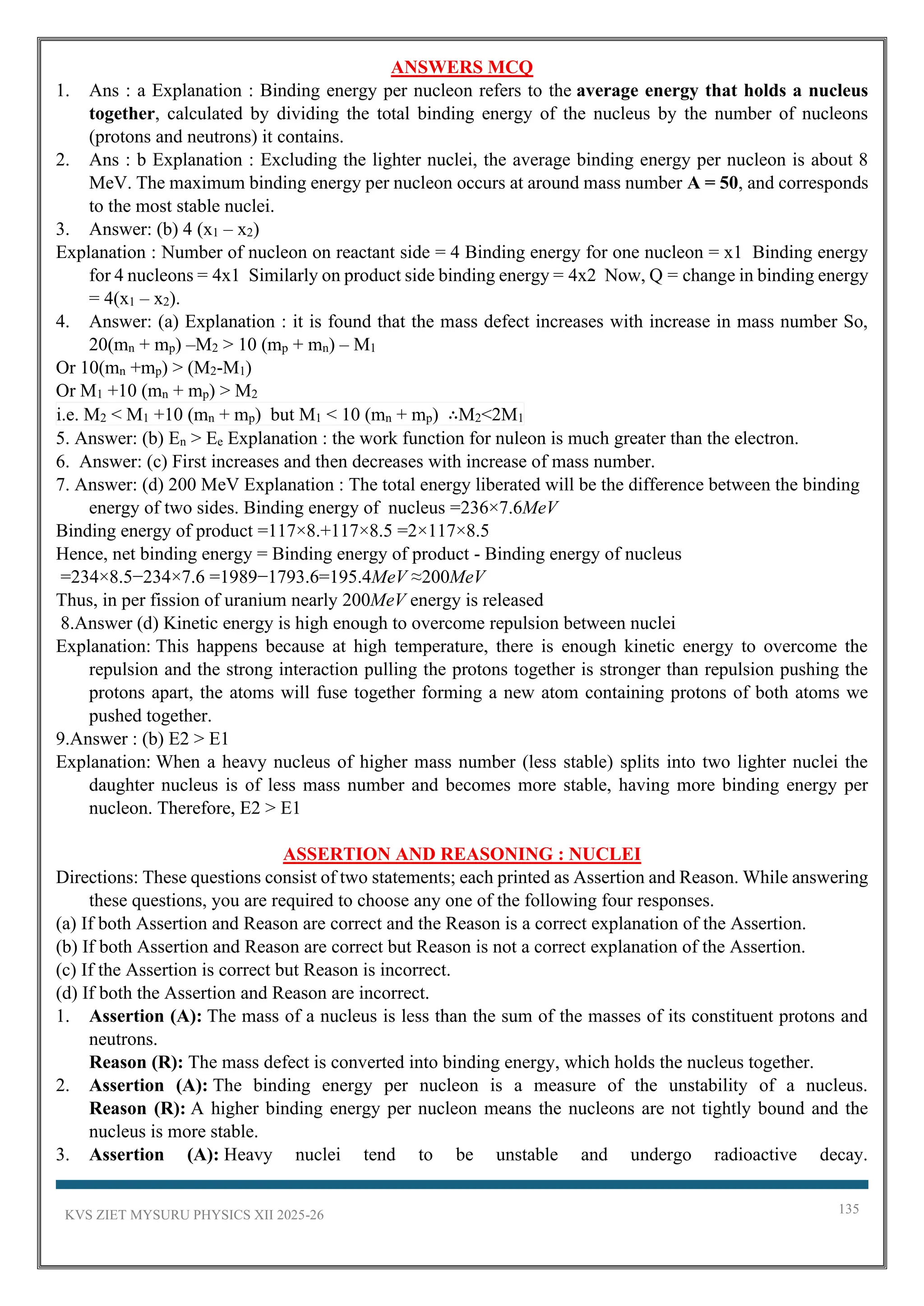 KVS ZIET MYSURU PHYSICS XII 2025-26 135
ANSWERS MCQ
1. Ans : a Explanation : Binding energy per nucleon refers to the average energy that holds a nucleus
together, calculated by dividing the total binding energy of the nucleus by the number of nucleons
(protons and neutrons) it contains.
2. Ans : b Explanation : Excluding the lighter nuclei, the average binding energy per nucleon is about 8
MeV. The maximum binding energy per nucleon occurs at around mass number A = 50, and corresponds
to the most stable nuclei.
3. Answer: (b) 4 (x1 – x2)
Explanation : Number of nucleon on reactant side = 4 Binding energy for one nucleon = x1 Binding energy
for 4 nucleons = 4x1 Similarly on product side binding energy = 4x2 Now, Q = change in binding energy
= 4(x1 – x2).
4. Answer: (a) Explanation : it is found that the mass defect increases with increase in mass number So,
20(mn + mp) –M2 > 10 (mp + mn) – M1
Or 10(mn +mp) > (M2-M1)
Or M1 +10 (mn + mp) > M2
i.e. M2 < M1 +10 (mn + mp) but M1 < 10 (mn + mp) ∴M2<2M1
5. Answer: (b) En > Ee Explanation : the work function for nuleon is much greater than the electron.
6. Answer: (c) First increases and then decreases with increase of mass number.
7. Answer: (d) 200 MeV Explanation : The total energy liberated will be the difference between the binding
energy of two sides. Binding energy of nucleus =236×7.6MeV
Binding energy of product =117×8.+117×8.5 =2×117×8.5
Hence, net binding energy = Binding energy of product - Binding energy of nucleus
=234×8.5−234×7.6 =1989−1793.6=195.4MeV ≈200MeV
Thus, in per fission of uranium nearly 200MeV energy is released
8.Answer (d) Kinetic energy is high enough to overcome repulsion between nuclei
Explanation: This happens because at high temperature, there is enough kinetic energy to overcome the
repulsion and the strong interaction pulling the protons together is stronger than repulsion pushing the
protons apart, the atoms will fuse together forming a new atom containing protons of both atoms we
pushed together.
9.Answer : (b) E2 > E1
Explanation: When a heavy nucleus of higher mass number (less stable) splits into two lighter nuclei the
daughter nucleus is of less mass number and becomes more stable, having more binding energy per
nucleon. Therefore, E2 > E1
ASSERTION AND REASONING : NUCLEI
Directions: These questions consist of two statements; each printed as Assertion and Reason. While answering
these questions, you are required to choose any one of the following four responses.
(a) If both Assertion and Reason are correct and the Reason is a correct explanation of the Assertion.
(b) If both Assertion and Reason are correct but Reason is not a correct explanation of the Assertion.
(c) If the Assertion is correct but Reason is incorrect.
(d) If both the Assertion and Reason are incorrect.
1. Assertion (A): The mass of a nucleus is less than the sum of the masses of its constituent protons and
neutrons.
Reason (R): The mass defect is converted into binding energy, which holds the nucleus together.
2. Assertion (A): The binding energy per nucleon is a measure of the unstability of a nucleus.
Reason (R): A higher binding energy per nucleon means the nucleons are not tightly bound and the
nucleus is more stable.
3. Assertion (A): Heavy nuclei tend to be unstable and undergo radioactive decay.
 