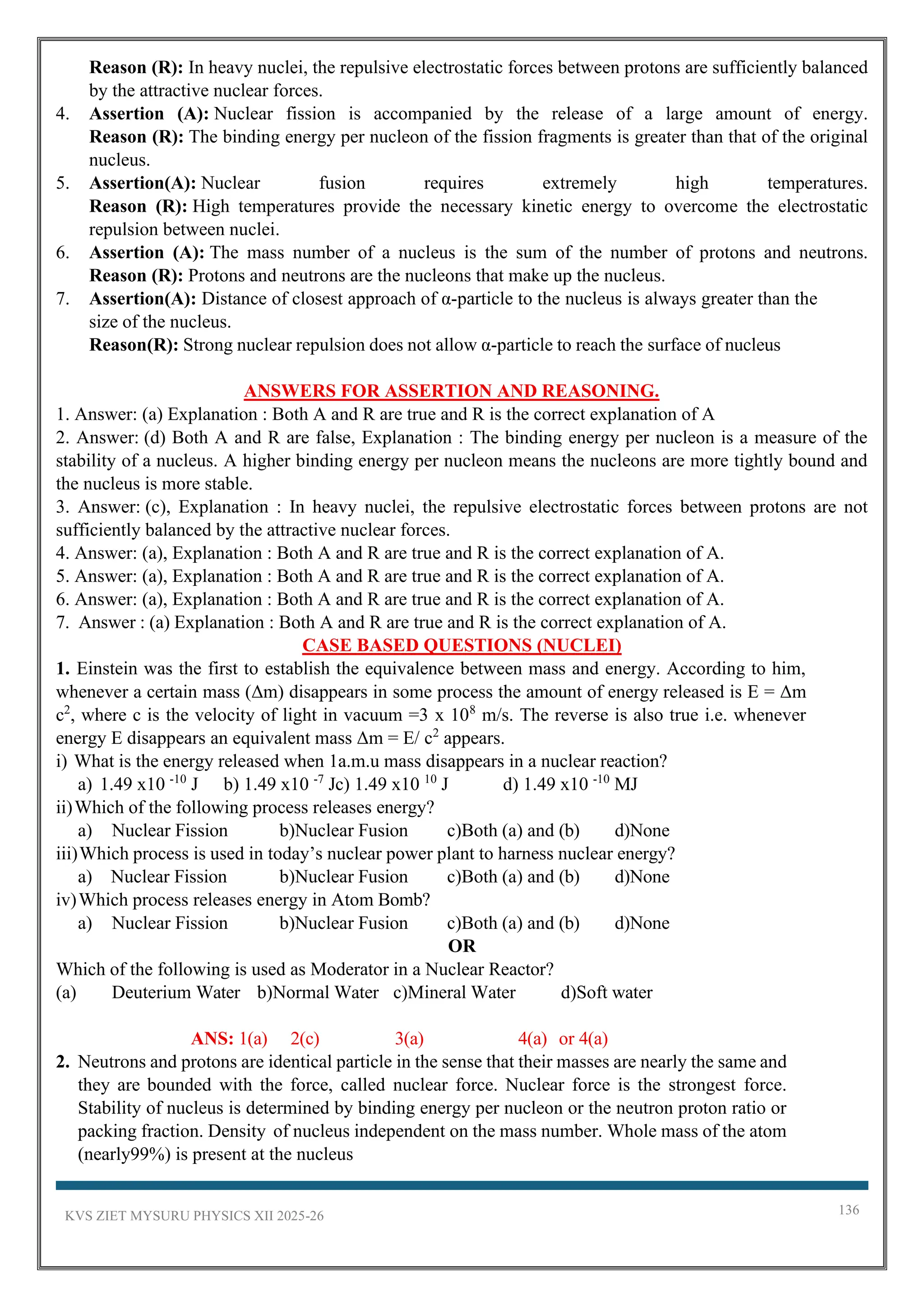 KVS ZIET MYSURU PHYSICS XII 2025-26 136
Reason (R): In heavy nuclei, the repulsive electrostatic forces between protons are sufficiently balanced
by the attractive nuclear forces.
4. Assertion (A): Nuclear fission is accompanied by the release of a large amount of energy.
Reason (R): The binding energy per nucleon of the fission fragments is greater than that of the original
nucleus.
5. Assertion(A): Nuclear fusion requires extremely high temperatures.
Reason (R): High temperatures provide the necessary kinetic energy to overcome the electrostatic
repulsion between nuclei.
6. Assertion (A): The mass number of a nucleus is the sum of the number of protons and neutrons.
Reason (R): Protons and neutrons are the nucleons that make up the nucleus.
7. Assertion(A): Distance of closest approach of α-particle to the nucleus is always greater than the
size of the nucleus.
Reason(R): Strong nuclear repulsion does not allow α-particle to reach the surface of nucleus
ANSWERS FOR ASSERTION AND REASONING.
1. Answer: (a) Explanation : Both A and R are true and R is the correct explanation of A
2. Answer: (d) Both A and R are false, Explanation : The binding energy per nucleon is a measure of the
stability of a nucleus. A higher binding energy per nucleon means the nucleons are more tightly bound and
the nucleus is more stable.
3. Answer: (c), Explanation : In heavy nuclei, the repulsive electrostatic forces between protons are not
sufficiently balanced by the attractive nuclear forces.
4. Answer: (a), Explanation : Both A and R are true and R is the correct explanation of A.
5. Answer: (a), Explanation : Both A and R are true and R is the correct explanation of A.
6. Answer: (a), Explanation : Both A and R are true and R is the correct explanation of A.
7. Answer : (a) Explanation : Both A and R are true and R is the correct explanation of A.
CASE BASED QUESTIONS (NUCLEI)
1. Einstein was the first to establish the equivalence between mass and energy. According to him,
whenever a certain mass (Δm) disappears in some process the amount of energy released is E = Δm
c2
, where c is the velocity of light in vacuum =3 x 108
m/s. The reverse is also true i.e. whenever
energy E disappears an equivalent mass Δm = E/ c2
appears.
i) What is the energy released when 1a.m.u mass disappears in a nuclear reaction?
a) 1.49 x10 -10
J b) 1.49 x10 -7
Jc) 1.49 x10 10
J d) 1.49 x10 -10
MJ
ii)Which of the following process releases energy?
a) Nuclear Fission b)Nuclear Fusion c)Both (a) and (b) d)None
iii)Which process is used in today’s nuclear power plant to harness nuclear energy?
a) Nuclear Fission b)Nuclear Fusion c)Both (a) and (b) d)None
iv)Which process releases energy in Atom Bomb?
a) Nuclear Fission b)Nuclear Fusion c)Both (a) and (b) d)None
OR
Which of the following is used as Moderator in a Nuclear Reactor?
(a) Deuterium Water b)Normal Water c)Mineral Water d)Soft water
ANS: 1(a) 2(c) 3(a) 4(a) or 4(a)
2. Neutrons and protons are identical particle in the sense that their masses are nearly the same and
they are bounded with the force, called nuclear force. Nuclear force is the strongest force.
Stability of nucleus is determined by binding energy per nucleon or the neutron proton ratio or
packing fraction. Density of nucleus independent on the mass number. Whole mass of the atom
(nearly99%) is present at the nucleus
 