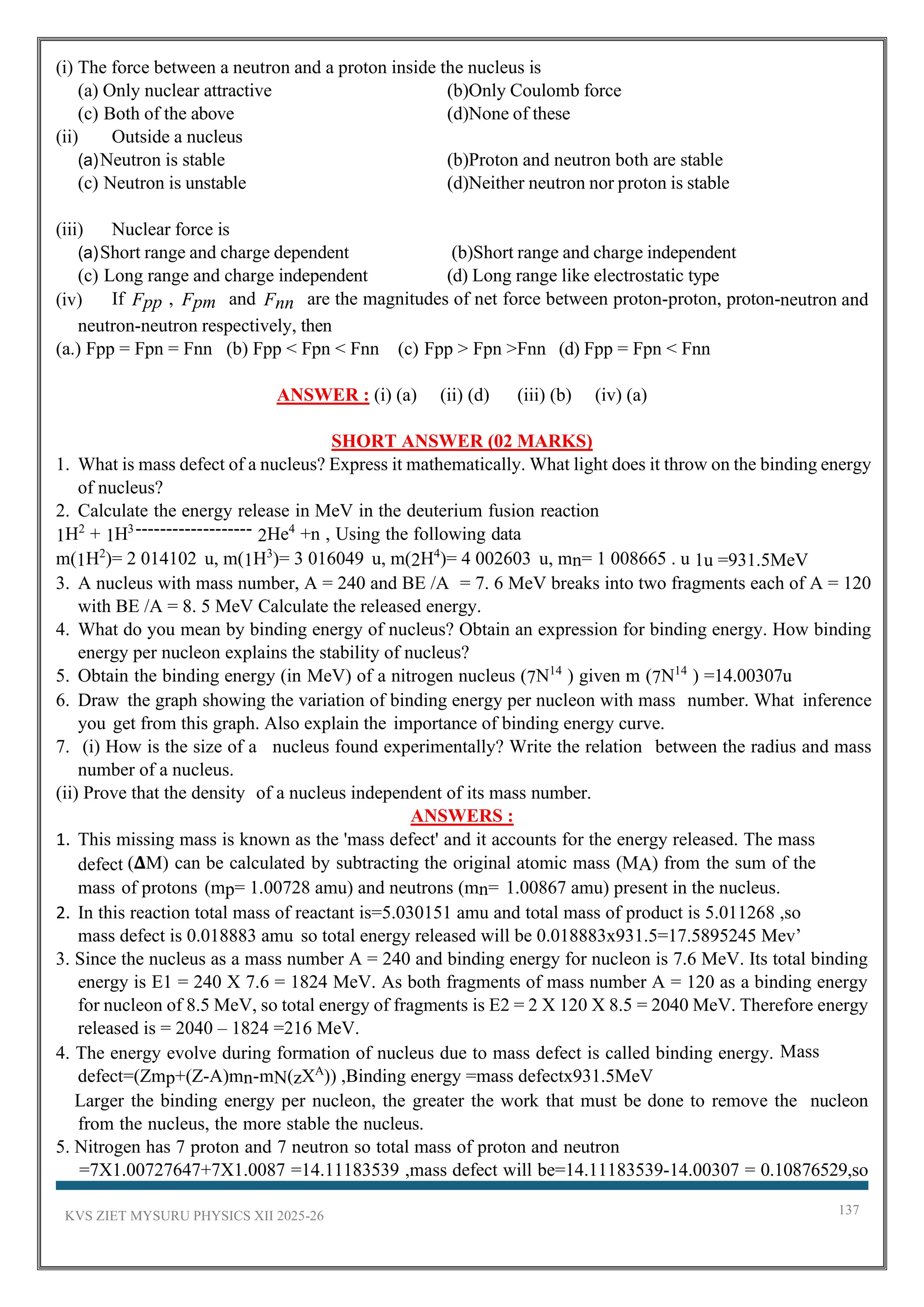 KVS ZIET MYSURU PHYSICS XII 2025-26 137
(i) The force between a neutron and a proton inside the nucleus is
(a) Only nuclear attractive (b)Only Coulomb force
(c) Both of the above (d)None of these
(ii) Outside a nucleus
(a)Neutron is stable (b)Proton and neutron both are stable
(c) Neutron is unstable (d)Neither neutron nor proton is stable
(iii) Nuclear force is
(a)Short range and charge dependent (b)Short range and charge independent
(c) Long range and charge independent (d) Long range like electrostatic type
(iv) If Fpp , Fpm and Fnn are the magnitudes of net force between proton-proton, proton-neutron and
neutron-neutron respectively, then
(a.) Fpp = Fpn = Fnn (b) Fpp < Fpn < Fnn (c) Fpp > Fpn >Fnn (d) Fpp = Fpn < Fnn
ANSWER : (i) (a) (ii) (d) (iii) (b) (iv) (a)
SHORT ANSWER (02 MARKS)
1. What is mass defect of a nucleus? Express it mathematically. What light does it throw on the binding energy
of nucleus?
2. Calculate the energy release in MeV in the deuterium fusion reaction
1H2
+ 1H3------------------- 2He4
+n , Using the following data
m(1H2
)= 2 014102 u, m(1H3
)= 3 016049 u, m(2H4
)= 4 002603 u, mn= 1 008665 . u 1u =931.5MeV
3. A nucleus with mass number, A = 240 and BE /A = 7. 6 MeV breaks into two fragments each of A = 120
with BE /A = 8. 5 MeV Calculate the released energy.
4. What do you mean by binding energy of nucleus? Obtain an expression for binding energy. How binding
energy per nucleon explains the stability of nucleus?
5. Obtain the binding energy (in MeV) of a nitrogen nucleus (7N14
) given m (7N14
) =14.00307u
6. Draw the graph showing the variation of binding energy per nucleon with mass number. What inference
you get from this graph. Also explain the importance of binding energy curve.
7. (i) How is the size of a nucleus found experimentally? Write the relation between the radius and mass
number of a nucleus.
(ii) Prove that the density of a nucleus independent of its mass number.
ANSWERS :
1. This missing mass is known as the 'mass defect' and it accounts for the energy released. The mass
defect (𝚫M) can be calculated by subtracting the original atomic mass (MA) from the sum of the
mass of protons (mp= 1.00728 amu) and neutrons (mn= 1.00867 amu) present in the nucleus.
2. In this reaction total mass of reactant is=5.030151 amu and total mass of product is 5.011268 ,so
mass defect is 0.018883 amu so total energy released will be 0.018883x931.5=17.5895245 Mev’
3. Since the nucleus as a mass number A = 240 and binding energy for nucleon is 7.6 MeV. Its total binding
energy is E1 = 240 X 7.6 = 1824 MeV. As both fragments of mass number A = 120 as a binding energy
for nucleon of 8.5 MeV, so total energy of fragments is E2 = 2 X 120 X 8.5 = 2040 MeV. Therefore energy
released is = 2040 – 1824 =216 MeV.
4. The energy evolve during formation of nucleus due to mass defect is called binding energy. Mass
defect=(Zmp+(Z-A)mn-mN(zXA
)) ,Binding energy =mass defectx931.5MeV
Larger the binding energy per nucleon, the greater the work that must be done to remove the nucleon
from the nucleus, the more stable the nucleus.
5. Nitrogen has 7 proton and 7 neutron so total mass of proton and neutron
=7X1.00727647+7X1.0087 =14.11183539 ,mass defect will be=14.11183539-14.00307 = 0.10876529,so
 