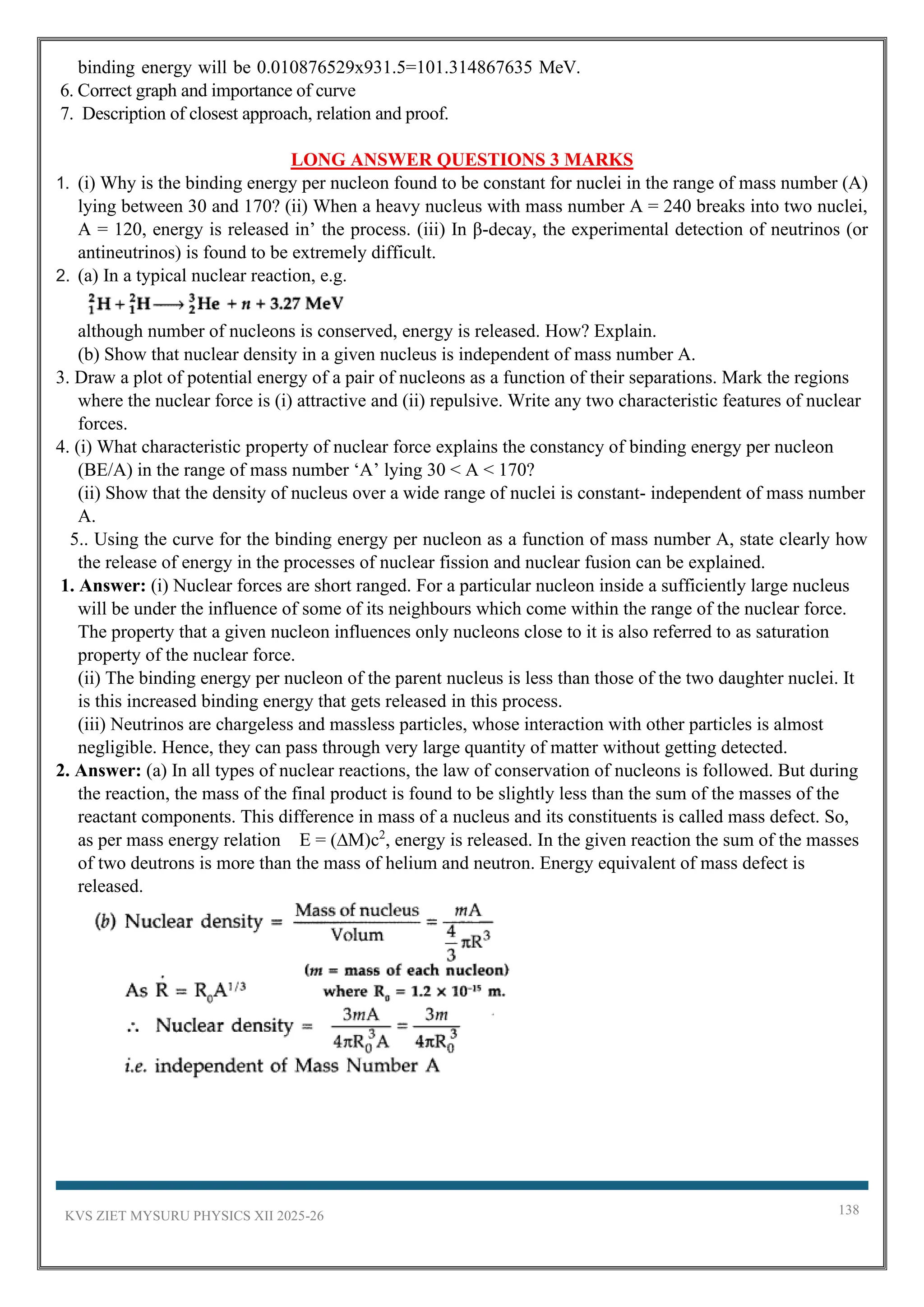 KVS ZIET MYSURU PHYSICS XII 2025-26 138
binding energy will be 0.010876529x931.5=101.314867635 MeV.
6. Correct graph and importance of curve
7. Description of closest approach, relation and proof.
LONG ANSWER QUESTIONS 3 MARKS
1. (i) Why is the binding energy per nucleon found to be constant for nuclei in the range of mass number (A)
lying between 30 and 170? (ii) When a heavy nucleus with mass number A = 240 breaks into two nuclei,
A = 120, energy is released in’ the process. (iii) In β-decay, the experimental detection of neutrinos (or
antineutrinos) is found to be extremely difficult.
2. (a) In a typical nuclear reaction, e.g.
although number of nucleons is conserved, energy is released. How? Explain.
(b) Show that nuclear density in a given nucleus is independent of mass number A.
3. Draw a plot of potential energy of a pair of nucleons as a function of their separations. Mark the regions
where the nuclear force is (i) attractive and (ii) repulsive. Write any two characteristic features of nuclear
forces.
4. (i) What characteristic property of nuclear force explains the constancy of binding energy per nucleon
(BE/A) in the range of mass number ‘A’ lying 30 < A < 170?
(ii) Show that the density of nucleus over a wide range of nuclei is constant- independent of mass number
A.
5.. Using the curve for the binding energy per nucleon as a function of mass number A, state clearly how
the release of energy in the processes of nuclear fission and nuclear fusion can be explained.
1. Answer: (i) Nuclear forces are short ranged. For a particular nucleon inside a sufficiently large nucleus
will be under the influence of some of its neighbours which come within the range of the nuclear force.
The property that a given nucleon influences only nucleons close to it is also referred to as saturation
property of the nuclear force.
(ii) The binding energy per nucleon of the parent nucleus is less than those of the two daughter nuclei. It
is this increased binding energy that gets released in this process.
(iii) Neutrinos are chargeless and massless particles, whose interaction with other particles is almost
negligible. Hence, they can pass through very large quantity of matter without getting detected.
2. Answer: (a) In all types of nuclear reactions, the law of conservation of nucleons is followed. But during
the reaction, the mass of the final product is found to be slightly less than the sum of the masses of the
reactant components. This difference in mass of a nucleus and its constituents is called mass defect. So,
as per mass energy relation E = (∆M)c2
, energy is released. In the given reaction the sum of the masses
of two deutrons is more than the mass of helium and neutron. Energy equivalent of mass defect is
released.
 