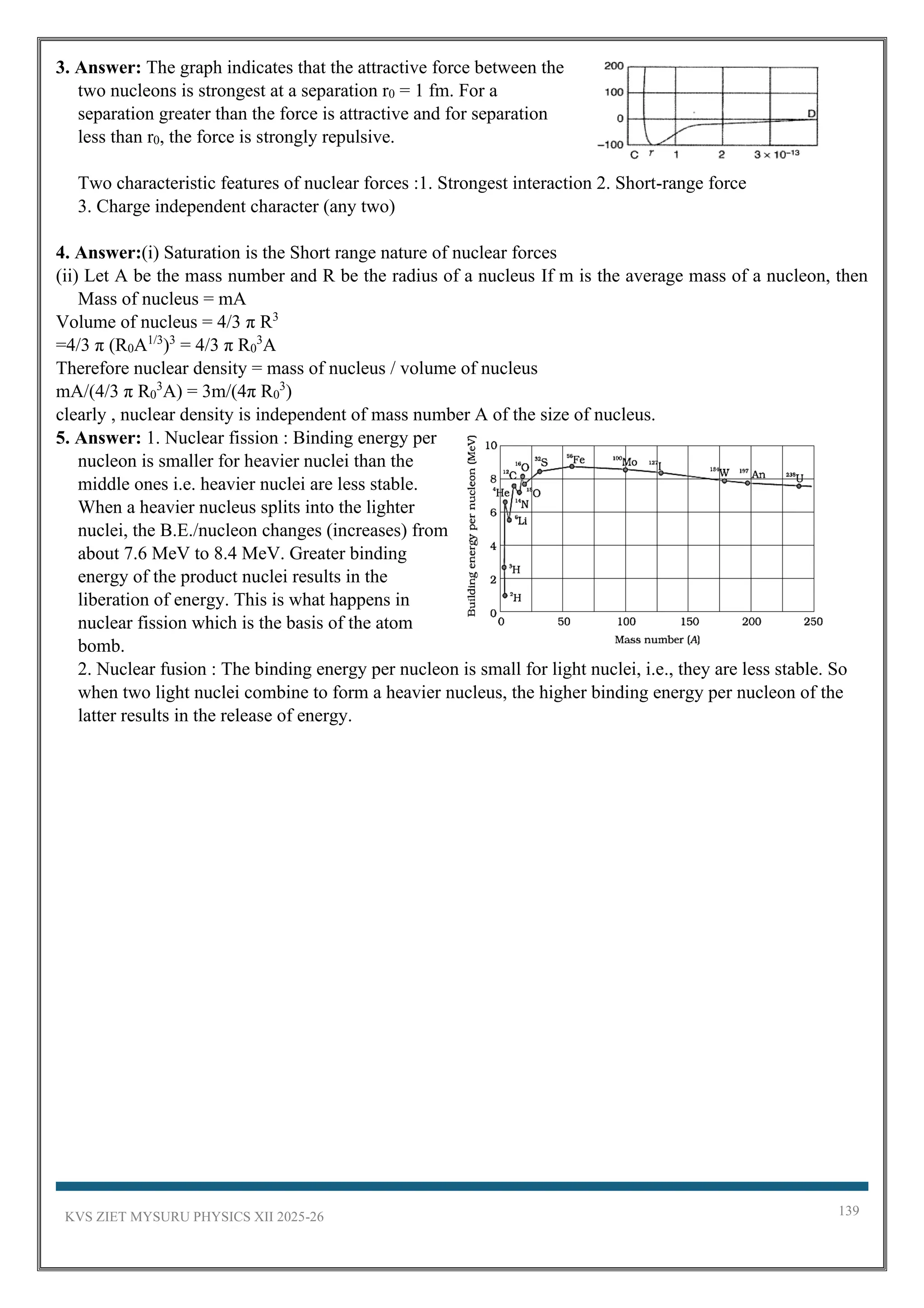 KVS ZIET MYSURU PHYSICS XII 2025-26 139
3. Answer: The graph indicates that the attractive force between the
two nucleons is strongest at a separation r0 = 1 fm. For a
separation greater than the force is attractive and for separation
less than r0, the force is strongly repulsive.
Two characteristic features of nuclear forces :1. Strongest interaction 2. Short-range force
3. Charge independent character (any two)
4. Answer:(i) Saturation is the Short range nature of nuclear forces
(ii) Let A be the mass number and R be the radius of a nucleus If m is the average mass of a nucleon, then
Mass of nucleus = mA
Volume of nucleus = 4/3 π R3
=4/3 π (R0A1/3
)3
= 4/3 π R0
3
A
Therefore nuclear density = mass of nucleus / volume of nucleus
mA/(4/3 π R0
3
A) = 3m/(4π R0
3
)
clearly , nuclear density is independent of mass number A of the size of nucleus.
5. Answer: 1. Nuclear fission : Binding energy per
nucleon is smaller for heavier nuclei than the
middle ones i.e. heavier nuclei are less stable.
When a heavier nucleus splits into the lighter
nuclei, the B.E./nucleon changes (increases) from
about 7.6 MeV to 8.4 MeV. Greater binding
energy of the product nuclei results in the
liberation of energy. This is what happens in
nuclear fission which is the basis of the atom
bomb.
2. Nuclear fusion : The binding energy per nucleon is small for light nuclei, i.e., they are less stable. So
when two light nuclei combine to form a heavier nucleus, the higher binding energy per nucleon of the
latter results in the release of energy.
 