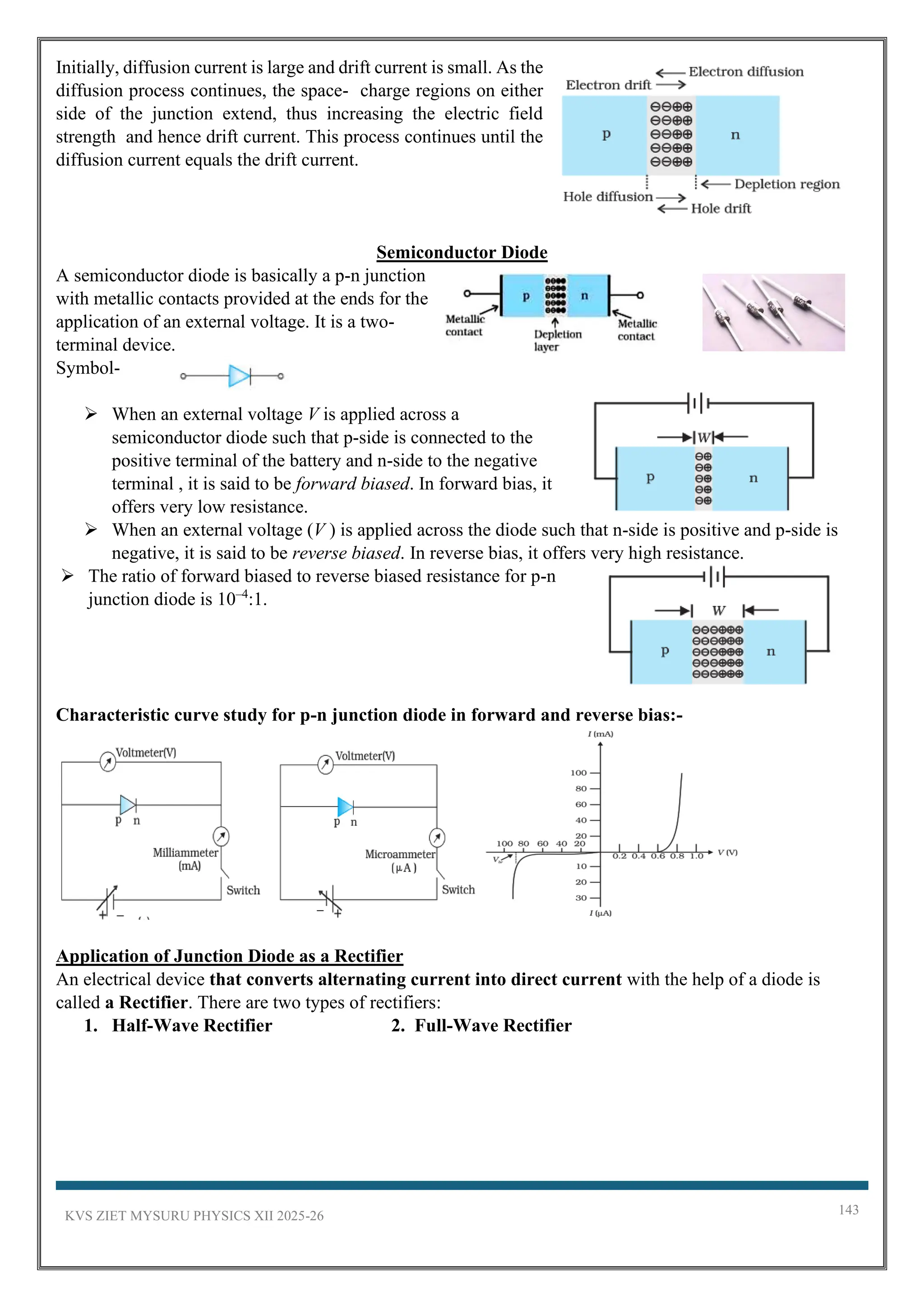 KVS ZIET MYSURU PHYSICS XII 2025-26 143
Initially, diffusion current is large and drift current is small. As the
diffusion process continues, the space- charge regions on either
side of the junction extend, thus increasing the electric field
strength and hence drift current. This process continues until the
diffusion current equals the drift current.
Semiconductor Diode
A semiconductor diode is basically a p-n junction
with metallic contacts provided at the ends for the
application of an external voltage. It is a two-
terminal device.
Symbol-
➢ When an external voltage V is applied across a
semiconductor diode such that p-side is connected to the
positive terminal of the battery and n-side to the negative
terminal , it is said to be forward biased. In forward bias, it
offers very low resistance.
➢ When an external voltage (V ) is applied across the diode such that n-side is positive and p-side is
negative, it is said to be reverse biased. In reverse bias, it offers very high resistance.
➢ The ratio of forward biased to reverse biased resistance for p-n
junction diode is 10–4
:1.
Characteristic curve study for p-n junction diode in forward and reverse bias:-
Application of Junction Diode as a Rectifier
An electrical device that converts alternating current into direct current with the help of a diode is
called a Rectifier. There are two types of rectifiers:
1. Half-Wave Rectifier 2. Full-Wave Rectifier
 