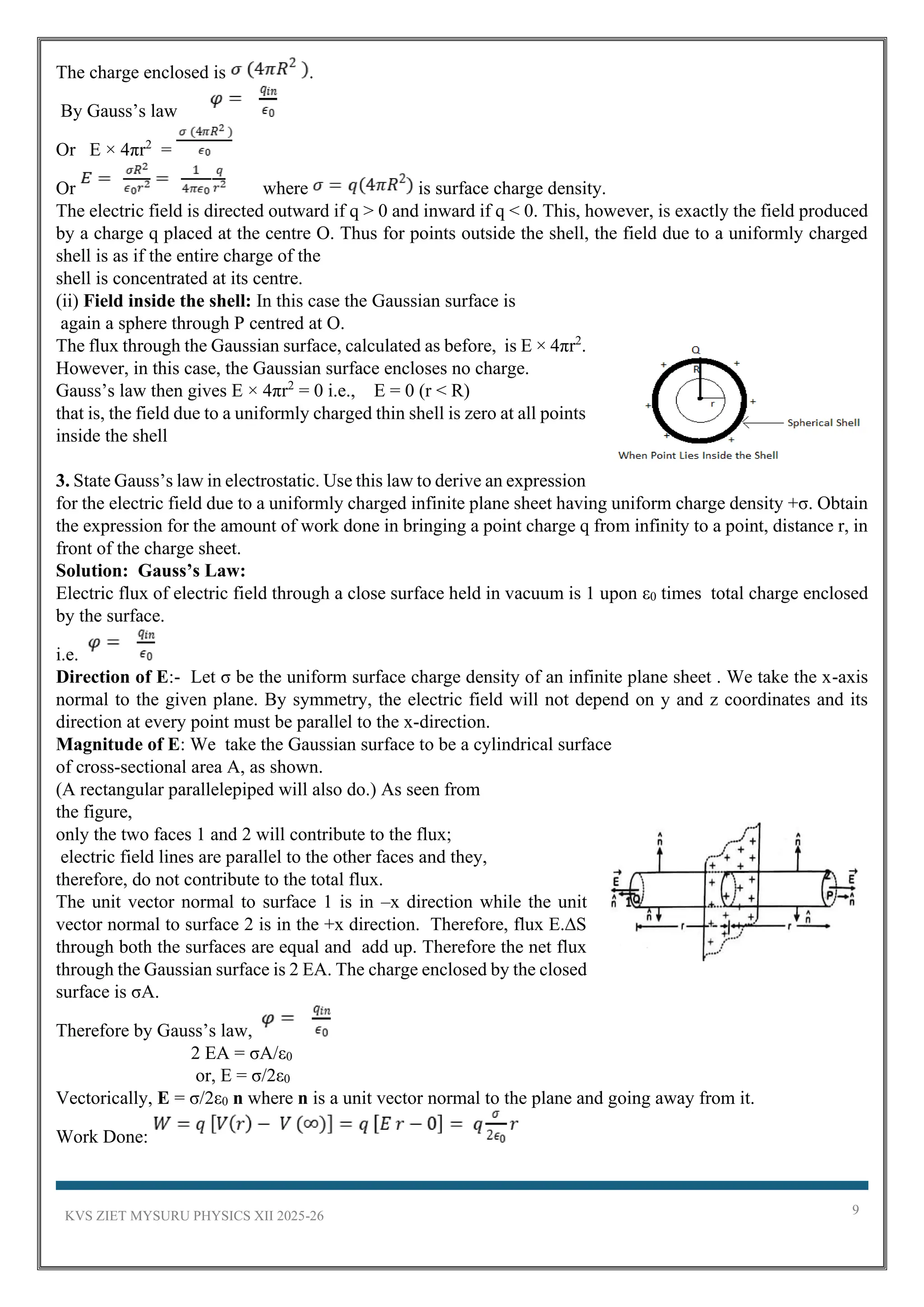 KVS ZIET MYSURU PHYSICS XII 2025-26 9
The charge enclosed is .
By Gauss’s law
Or E × 4πr2
=
Or where is surface charge density.
The electric field is directed outward if q > 0 and inward if q < 0. This, however, is exactly the field produced
by a charge q placed at the centre O. Thus for points outside the shell, the field due to a uniformly charged
shell is as if the entire charge of the
shell is concentrated at its centre.
(ii) Field inside the shell: In this case the Gaussian surface is
again a sphere through P centred at O.
The flux through the Gaussian surface, calculated as before, is E × 4πr2
.
However, in this case, the Gaussian surface encloses no charge.
Gauss’s law then gives E × 4πr2
= 0 i.e., E = 0 (r < R)
that is, the field due to a uniformly charged thin shell is zero at all points
inside the shell
3. State Gauss’s law in electrostatic. Use this law to derive an expression
for the electric field due to a uniformly charged infinite plane sheet having uniform charge density +σ. Obtain
the expression for the amount of work done in bringing a point charge q from infinity to a point, distance r, in
front of the charge sheet.
Solution: Gauss’s Law:
Electric flux of electric field through a close surface held in vacuum is 1 upon ε0 times total charge enclosed
by the surface.
i.e.
Direction of E:- Let σ be the uniform surface charge density of an infinite plane sheet . We take the x-axis
normal to the given plane. By symmetry, the electric field will not depend on y and z coordinates and its
direction at every point must be parallel to the x-direction.
Magnitude of E: We take the Gaussian surface to be a cylindrical surface
of cross-sectional area A, as shown.
(A rectangular parallelepiped will also do.) As seen from
the figure,
only the two faces 1 and 2 will contribute to the flux;
electric field lines are parallel to the other faces and they,
therefore, do not contribute to the total flux.
The unit vector normal to surface 1 is in –x direction while the unit
vector normal to surface 2 is in the +x direction. Therefore, flux E.∆S
through both the surfaces are equal and add up. Therefore the net flux
through the Gaussian surface is 2 EA. The charge enclosed by the closed
surface is σA.
Therefore by Gauss’s law,
2 EA = σA/ε0
or, E = σ/2ε0
Vectorically, E = σ/2ε0 n where n is a unit vector normal to the plane and going away from it.
Work Done:
 