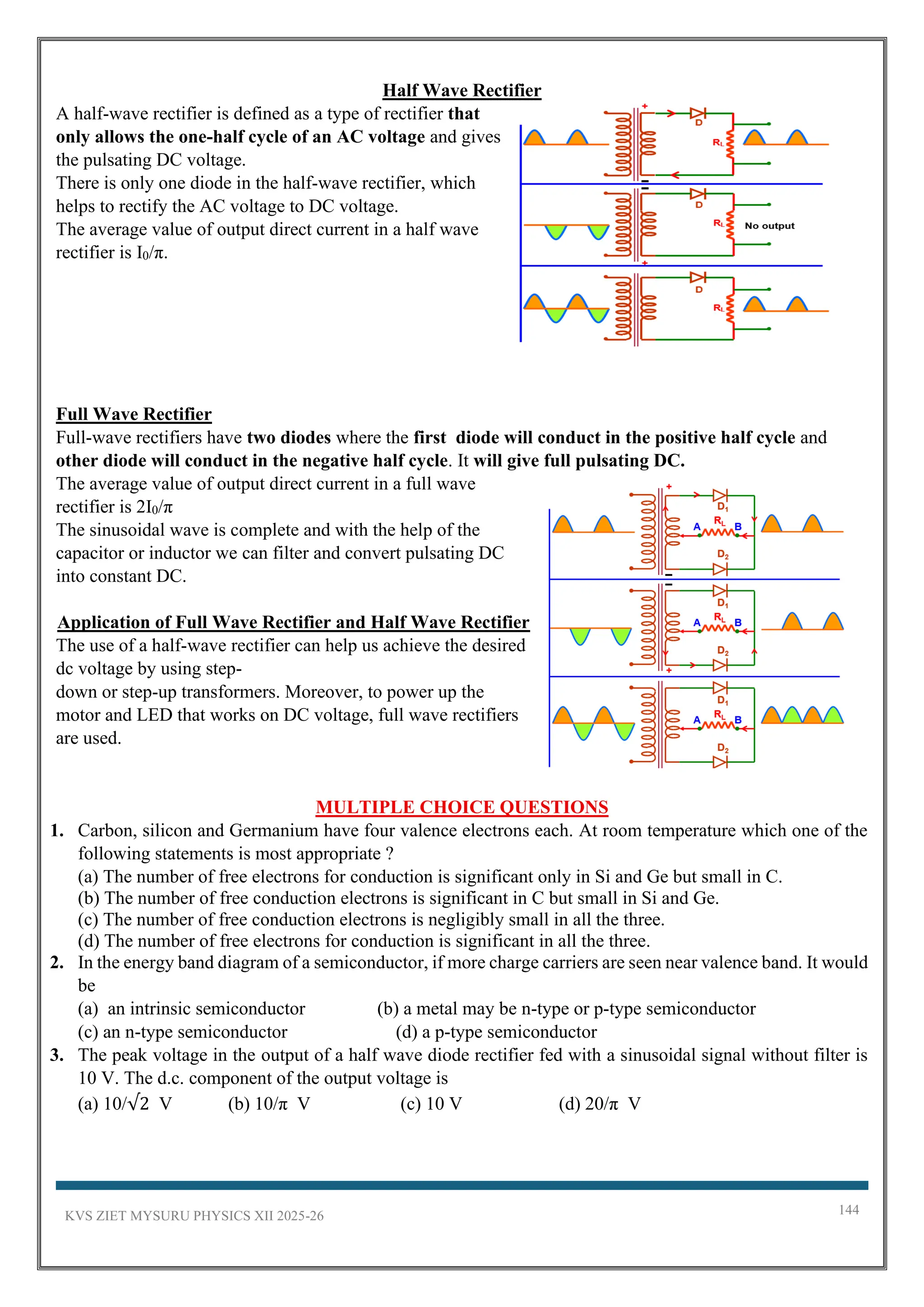 KVS ZIET MYSURU PHYSICS XII 2025-26 144
Half Wave Rectifier
A half-wave rectifier is defined as a type of rectifier that
only allows the one-half cycle of an AC voltage and gives
the pulsating DC voltage.
There is only one diode in the half-wave rectifier, which
helps to rectify the AC voltage to DC voltage.
The average value of output direct current in a half wave
rectifier is I0/π.
Full Wave Rectifier
Full-wave rectifiers have two diodes where the first diode will conduct in the positive half cycle and
other diode will conduct in the negative half cycle. It will give full pulsating DC.
The average value of output direct current in a full wave
rectifier is 2I0/π
The sinusoidal wave is complete and with the help of the
capacitor or inductor we can filter and convert pulsating DC
into constant DC.
Application of Full Wave Rectifier and Half Wave Rectifier
The use of a half-wave rectifier can help us achieve the desired
dc voltage by using step-
down or step-up transformers. Moreover, to power up the
motor and LED that works on DC voltage, full wave rectifiers
are used.
MULTIPLE CHOICE QUESTIONS
1. Carbon, silicon and Germanium have four valence electrons each. At room temperature which one of the
following statements is most appropriate ?
(a) The number of free electrons for conduction is significant only in Si and Ge but small in C.
(b) The number of free conduction electrons is significant in C but small in Si and Ge.
(c) The number of free conduction electrons is negligibly small in all the three.
(d) The number of free electrons for conduction is significant in all the three.
2. In the energy band diagram of a semiconductor, if more charge carriers are seen near valence band. It would
be
(a) an intrinsic semiconductor (b) a metal may be n-type or p-type semiconductor
(c) an n-type semiconductor (d) a p-type semiconductor
3. The peak voltage in the output of a half wave diode rectifier fed with a sinusoidal signal without filter is
10 V. The d.c. component of the output voltage is
(a) 10/√2 V (b) 10/π V (c) 10 V (d) 20/π V
 
