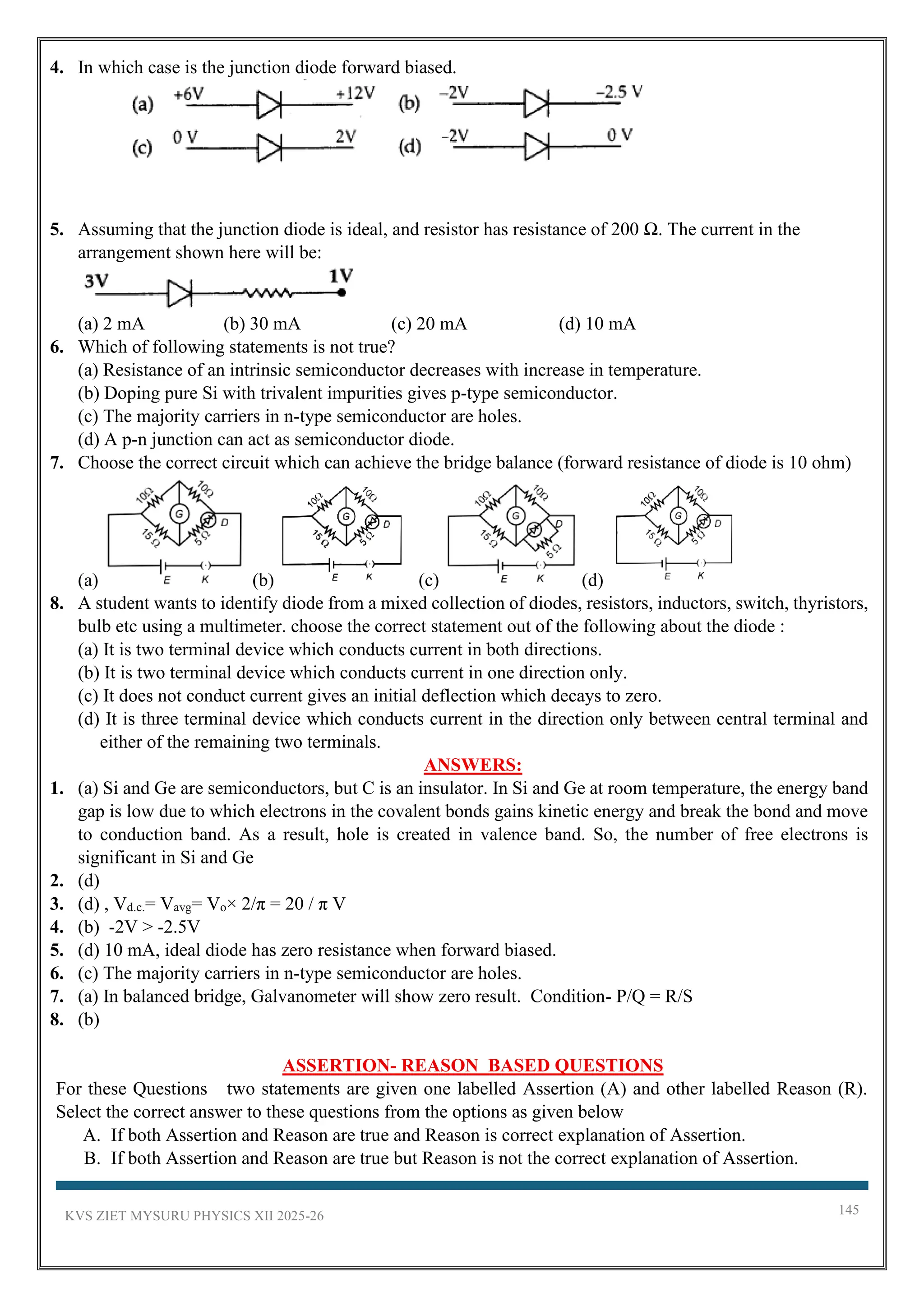 KVS ZIET MYSURU PHYSICS XII 2025-26 145
4. In which case is the junction diode forward biased.
5. Assuming that the junction diode is ideal, and resistor has resistance of 200 Ω. The current in the
arrangement shown here will be:
(a) 2 mA (b) 30 mA (c) 20 mA (d) 10 mA
6. Which of following statements is not true?
(a) Resistance of an intrinsic semiconductor decreases with increase in temperature.
(b) Doping pure Si with trivalent impurities gives p-type semiconductor.
(c) The majority carriers in n-type semiconductor are holes.
(d) A p-n junction can act as semiconductor diode.
7. Choose the correct circuit which can achieve the bridge balance (forward resistance of diode is 10 ohm)
(a) (b) (c) (d)
8. A student wants to identify diode from a mixed collection of diodes, resistors, inductors, switch, thyristors,
bulb etc using a multimeter. choose the correct statement out of the following about the diode :
(a) It is two terminal device which conducts current in both directions.
(b) It is two terminal device which conducts current in one direction only.
(c) It does not conduct current gives an initial deflection which decays to zero.
(d) It is three terminal device which conducts current in the direction only between central terminal and
either of the remaining two terminals.
ANSWERS:
1. (a) Si and Ge are semiconductors, but C is an insulator. In Si and Ge at room temperature, the energy band
gap is low due to which electrons in the covalent bonds gains kinetic energy and break the bond and move
to conduction band. As a result, hole is created in valence band. So, the number of free electrons is
significant in Si and Ge
2. (d)
3. (d) , Vd.c.= Vavg= Vo× 2/π = 20 / π V
4. (b) -2V > -2.5V
5. (d) 10 mA, ideal diode has zero resistance when forward biased.
6. (c) The majority carriers in n-type semiconductor are holes.
7. (a) In balanced bridge, Galvanometer will show zero result. Condition- P/Q = R/S
8. (b)
ASSERTION- REASON BASED QUESTIONS
For these Questions two statements are given one labelled Assertion (A) and other labelled Reason (R).
Select the correct answer to these questions from the options as given below
A. If both Assertion and Reason are true and Reason is correct explanation of Assertion.
B. If both Assertion and Reason are true but Reason is not the correct explanation of Assertion.
 