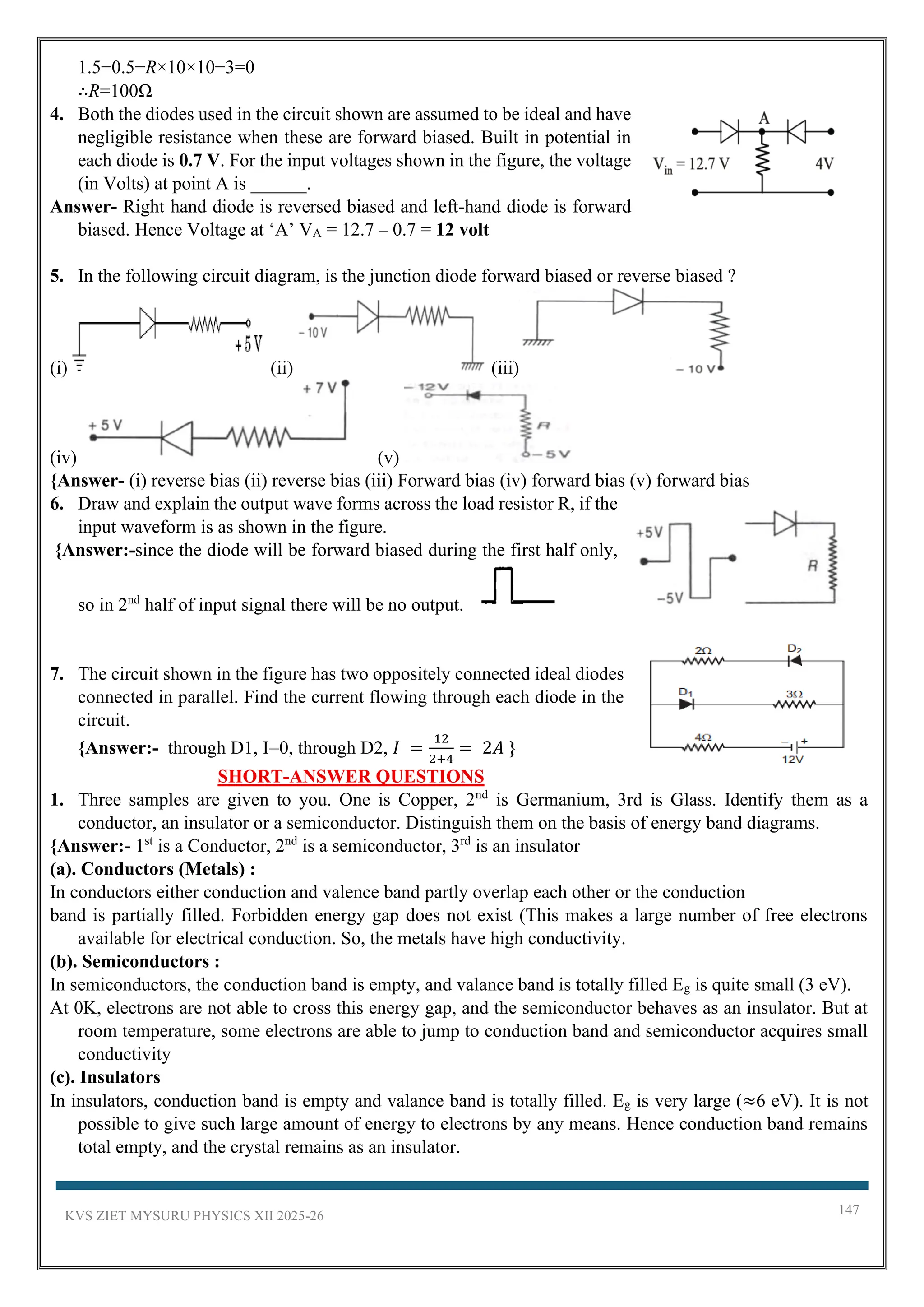KVS ZIET MYSURU PHYSICS XII 2025-26 147
1.5−0.5−R×10×10−3=0
∴R=100Ω
4. Both the diodes used in the circuit shown are assumed to be ideal and have
negligible resistance when these are forward biased. Built in potential in
each diode is 0.7 V. For the input voltages shown in the figure, the voltage
(in Volts) at point A is ______.
Answer- Right hand diode is reversed biased and left-hand diode is forward
biased. Hence Voltage at ‘A’ VA = 12.7 – 0.7 = 12 volt
5. In the following circuit diagram, is the junction diode forward biased or reverse biased ?
(i) (ii) (iii)
(iv) (v)
{Answer- (i) reverse bias (ii) reverse bias (iii) Forward bias (iv) forward bias (v) forward bias
6. Draw and explain the output wave forms across the load resistor R, if the
input waveform is as shown in the figure.
{Answer:-since the diode will be forward biased during the first half only,
so in 2nd
half of input signal there will be no output.
7. The circuit shown in the figure has two oppositely connected ideal diodes
connected in parallel. Find the current flowing through each diode in the
circuit.
{Answer:- through D1, I=0, through D2, 𝐼 =
12
2+4
= 2𝐴 }
SHORT-ANSWER QUESTIONS
1. Three samples are given to you. One is Copper, 2nd
is Germanium, 3rd is Glass. Identify them as a
conductor, an insulator or a semiconductor. Distinguish them on the basis of energy band diagrams.
{Answer:- 1st
is a Conductor, 2nd
is a semiconductor, 3rd
is an insulator
(a). Conductors (Metals) :
In conductors either conduction and valence band partly overlap each other or the conduction
band is partially filled. Forbidden energy gap does not exist (This makes a large number of free electrons
available for electrical conduction. So, the metals have high conductivity.
(b). Semiconductors :
In semiconductors, the conduction band is empty, and valance band is totally filled Eg is quite small (3 eV).
At 0K, electrons are not able to cross this energy gap, and the semiconductor behaves as an insulator. But at
room temperature, some electrons are able to jump to conduction band and semiconductor acquires small
conductivity
(c). Insulators
In insulators, conduction band is empty and valance band is totally filled. Eg is very large (≈6 eV). It is not
possible to give such large amount of energy to electrons by any means. Hence conduction band remains
total empty, and the crystal remains as an insulator.
 